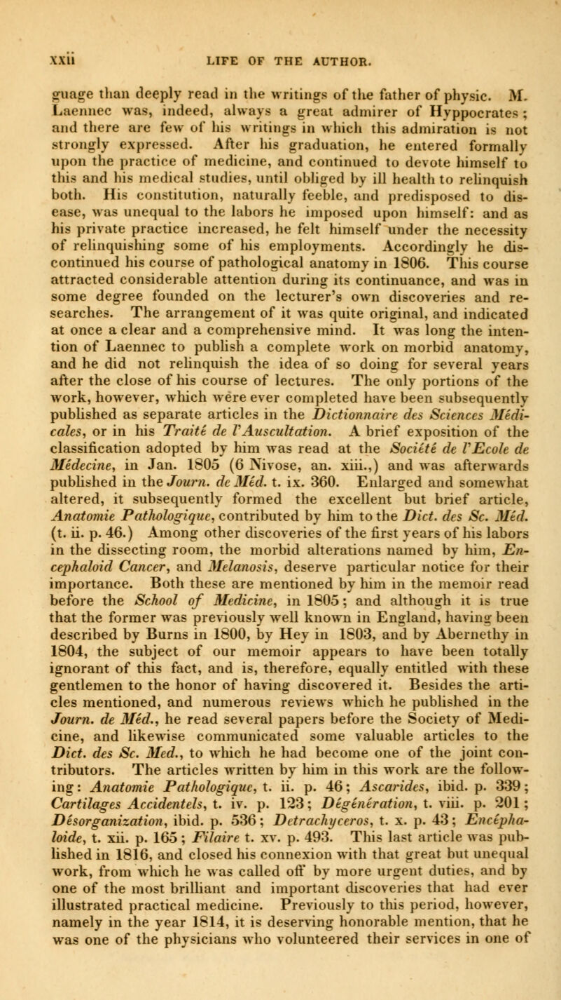 guage than deeply read in the writings of the father of physic. M. Laennec was, indeed, always a great admirer of Hyppocrates ; and there are few of his writings in which this admiration is not strongly expressed. After his graduation, he entered formally upon the practice of medicine, and continued to devote himself to this and his medical studies, until obliged by ill health to relinquish both. His constitution, naturally feeble, and predisposed to dis- ease, was unequal to the labors he imposed upon himself: and as his private practice increased, he felt himself under the necessity of relinquishing some of his employments. Accordingly he dis- continued his course of pathological anatomy in 1806. This course attracted considerable attention during its continuance, and was in some degree founded on the lecturer's own discoveries and re- searches. The arrangement of it was quite original, and indicated at once a clear and a comprehensive mind. It was long the inten- tion of Laennec to publish a complete work on morbid anatomy, and he did not relinquish the idea of so doing for several years after the close of his course of lectures. The only portions of the work, however, which were ever completed have been subsequently published as separate articles in the Dictionnaire des Sciences Médi- cales, or in his Traité de VAuscultation. A brief exposition of the classification adopted by him was read at the Société de VEcole de Médecine, in Jan. 1805 (6 Nivose, an. xiii.,) and was afterwards published in the Journ. de Méd. t. ix. 360. Enlarged and somewhat altered, it subsequently formed the excellent but brief article, Anatomie Pathologique, contributed by him to the Diet, des Se. Méd. (t. ii. p. 46.) Among other discoveries of the first years of his labors in the dissecting room, the morbid alterations named by him, En- cephaloid Cancer, and Melanosis, deserve particular notice for their importance. Both these are mentioned by him in the memoir read before the School of Medicine, in 1805 ; and although it is true that the former was previously well known in England, having been described by Burns in 1800, by Hey in 1803, and by Abernethy in 1804, the subject of our memoir appears to have been totally ignorant of this fact, and is, therefore, equally entitled with these gentlemen to the honor of having discovered it. Besides the arti- cles mentioned, and numerous reviews which he published in the Journ. de Méd., he read several papers before the Society of Medi- cine, and likewise communicated some valuable articles to the Diet, des Se. Med., to which he had become one of the joint con- tributors. The articles written by him in this work are the follow- ing: Anatomie Pathologique, t. ii. p. 46; Ascarides, ibid. p. 339; Cartilages Accidentels, X. iv. p. 123; Dégénération, X. xm. p. 201; Désorganisation, ibid. p. 536; Detrachyceros, X. x. p. 43; Encépha- loide, X. xii. p. 165 ; Filaire X. xv. p. 493. This last article was pub- lished in 1816, and closed his connexion with that great but unequal work, from which he was called oft* by more urgent duties, and by one of the most brilliant and important discoveries that had ever illustrated practical medicine. Previously to this period, however, namely in the year 1814, it is deserving honorable mention, that he was one of the physicians who volunteered their services in one of