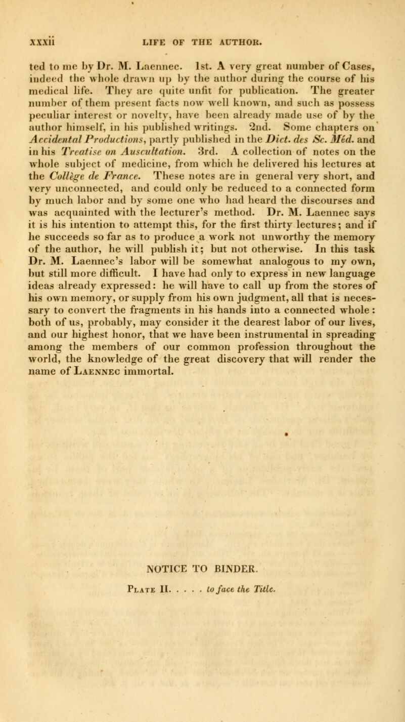 tod to me by Dr. M. Laennec. 1st. A very great number of Cases, indeed the whole drawn up by the author during the course of his medical life. They are quite unfit for publication. The greater number of them present facts now well known, and such as possess peculiar interest or novelty, have been already made use of by the author himself, in his published writings. '2nd. Some chapters on Accidental Productions, partly published in the Diet, des Se. Med. and in his Treatise on Auscultation. 3rd. A collection of notes on the whole subject of medicine, from which he delivered his lectures at the Collège de France. These notes are in general very short, and very unconnected, and could only be reduced to a connected form by much labor and by some one who had heard the discourses and was acquainted with the lecturer's method. Dr. M. Laennec says it is his intention to attempt this, for the first thirty lectures ; and if be succeeds so far as to produce a work not unworthy the memory of the author, he will publish it ; but not otherwise. In this task Dr. M. Laennec's labor will be somewhat analogous to my own, but still more difficult. I have had only to express in new language ideas already expressed : he will have to call up from the stores of his own memory, or supply from his own judgment, all that is neces- sary to convert the fragments in his hands into a connected whole : both of us, probably, may consider it the dearest labor of our lives, and our highest honor, that we have been instrumental in spreading among the members of our common profession throughout the world, the knowledge of the great discovery that will render the name of Laennec immortal. NOTICE TO BINDER. Plate II to face the Title.