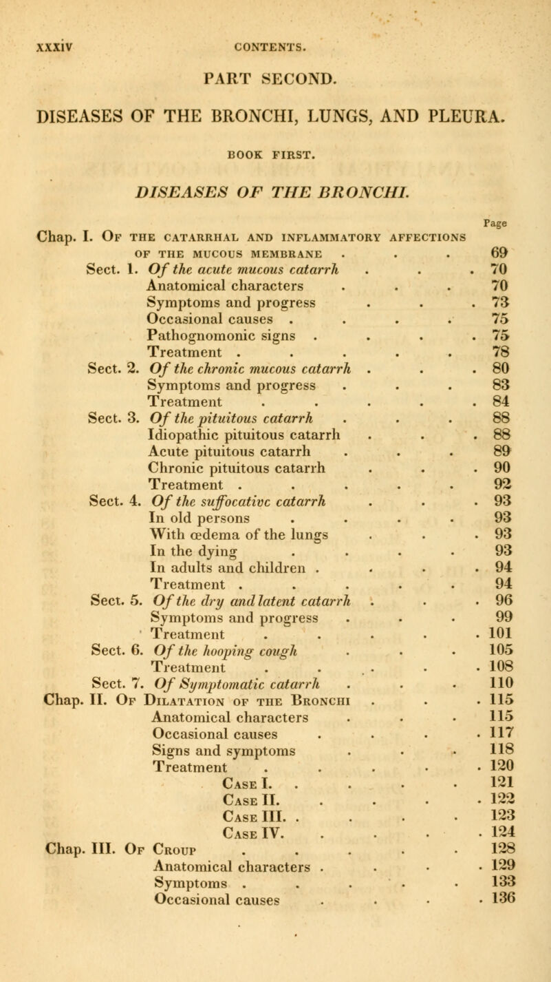 PART SECOND. DISEASES OF THE BRONCHI, LUNGS, AND PLEURA. BOOK FIRST. DISEASES OF THE BRONCHI. Chap. I. Of the catarrhal and inflammatory affections OF THE MUCOUS MEMBRANE Sect. 1. Of the acute mucous catarrh Anatomical characters Symptoms and progress Occasional causes . Pathognomonic signs . Sect. 2. Of the chronic mucous catarrh Symptoms and progress Treatment Sect. 3. Of the pituitous catarrh Idiopathic pituitous catarrh Acute pituitous catarrh Chronic pituitous catarrh Sect. 4. Of the suffocative catarrh In old persons With oedema of the lungs In the dying In adults and children . Symptoms and progress Treatment Sect. 6. Of the hooping cough Treatment Sect. 7. Of Symptomatic catarrh Chap. II. Of Dilatation of the Bronchi Anatomical characters Occasional causes Signs and symptoms Treatment Case III. . Chap. III. Of Croup Anatomical characters Symptoms . Occasional causes Page