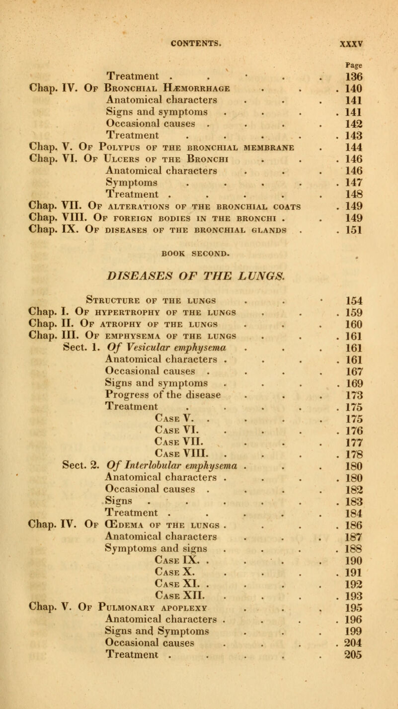 Treatment . Chap. IV. Of Bronchial Hemorrhage Anatomical characters Signs and symptoms Occasional causes . Treatment Chap. V. Of Polypus of the bronchial membrane Chap. VI. Of Ulcers of the Bronchi Anatomical characters Symptoms Treatment .... Chap. VII. Of alterations of the bronchial coats Chap. VIII. Of foreign bodies in the bronchi . Chap. IX. Of diseases of the bronchial glands BOOK SECOND. DISEASES OF THE LUNGS. Structure of the lungs Chap. I. Of hypertrophy of the lungs Chap. II. Of atrophy of the lungs Chap. III. Of emphysema of the lungs Sect. 1. Of Vesicular emphysema Anatomical characters . Occasional causes . Signs and symptoms Progress of the disease Treatment Case V. . Case VI. Case VII. Case VIII. . Sect. 2. Of Interlobular emphysema Anatomical characters . Occasional causes . Signs Treatment . Chap. IV. Of (Edema of the lungs . Anatomical characters Symptoms and signs Case IX. . Case X. Case XL . Case XII. . Chap. V. Of Pulmonary apoplexy Anatomical characters . Signs and Symptoms Occasional causes Treatment .