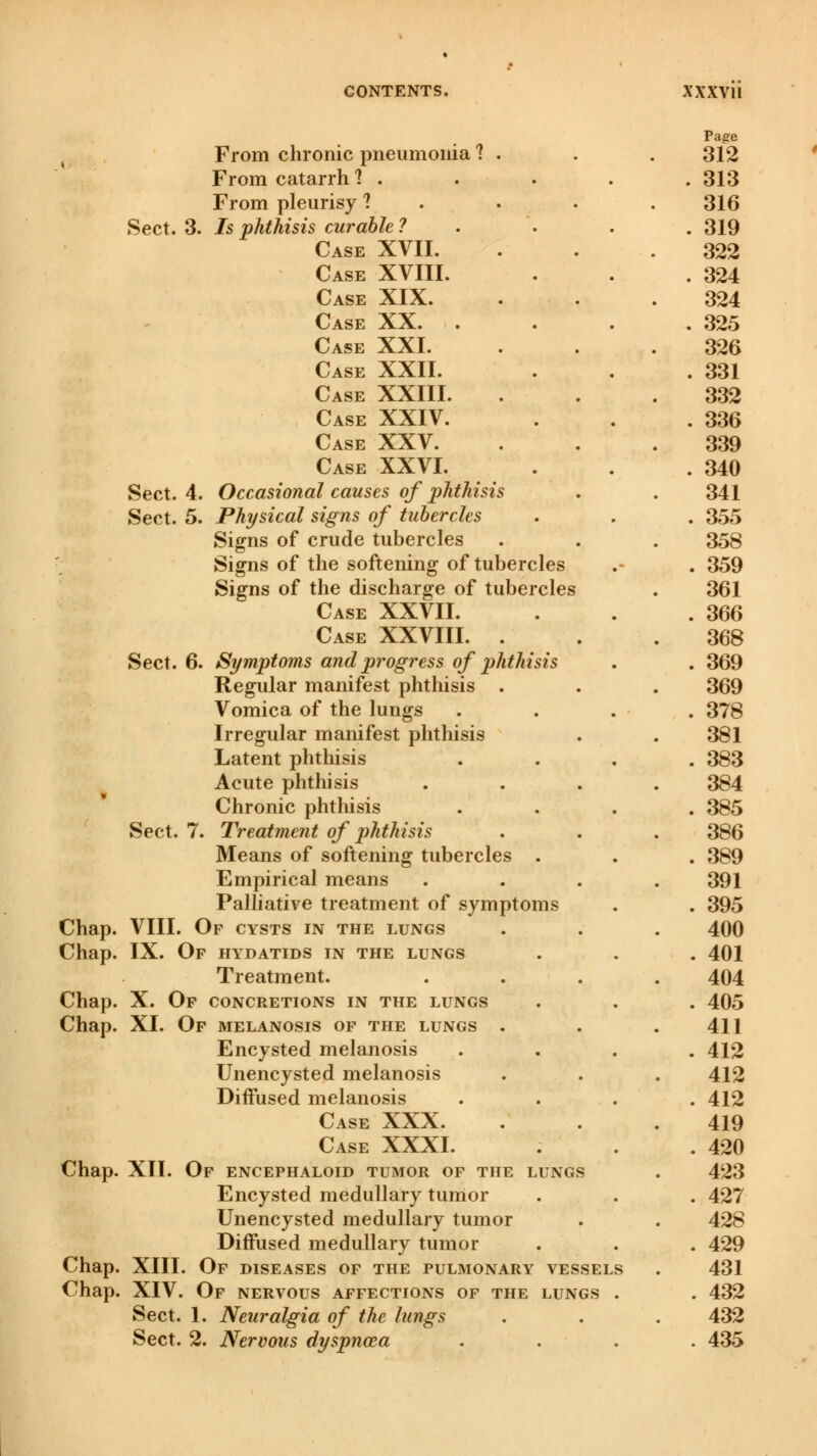 From chronic pneumonia 1 From catarrh ? . From pleurisy 1 Sect. 3. Is phthisis curable ? Case XVII. Case Case Case Case Case Case Case Chap. Chap. Chap. Chap. Chap. Chap. Chap. XVIII. XIX. XX. . XXI. XXII. XXIII. XXIV. Case XXV. Case XXVI. Sect. 4. Occasional causes of phthisis Sect. 5. Physical signs of tubercles Signs of crude tubercles Signs of the softening of tubercles Signs of the discharge of tubercles Case XXVII. Case XXVIII. . Sect. 6. Symptoms and progress of phthisis Regular manifest phthisis . Vomica of the lungs Irregular manifest phthisis Latent phthisis Acute phthisis Chronic phthisis Sect. 7. Treatment of phthisis Means of softening tubercles . Empirical means Palliative treatment of symptoms VIII. Of cysts in the lungs IX. Of hydatids in the lungs Treatment. X. Of concretions in the lungs XI. Of melanosis of the lungs . Encysted melanosis Unencysted melanosis Diffused melanosis Case XXX. Case XXXI. XII. Of encephaloid tumor of the lungs Encysted medullary tumor Unencysted medullary tumor Diffused medullary tumor XIII. Of diseases of the pulmonary vessels XIV. Of nervous affections of the lungs Sect. 1. Neuralgia of the lungs Sect. 2. Nervous dyspnoea