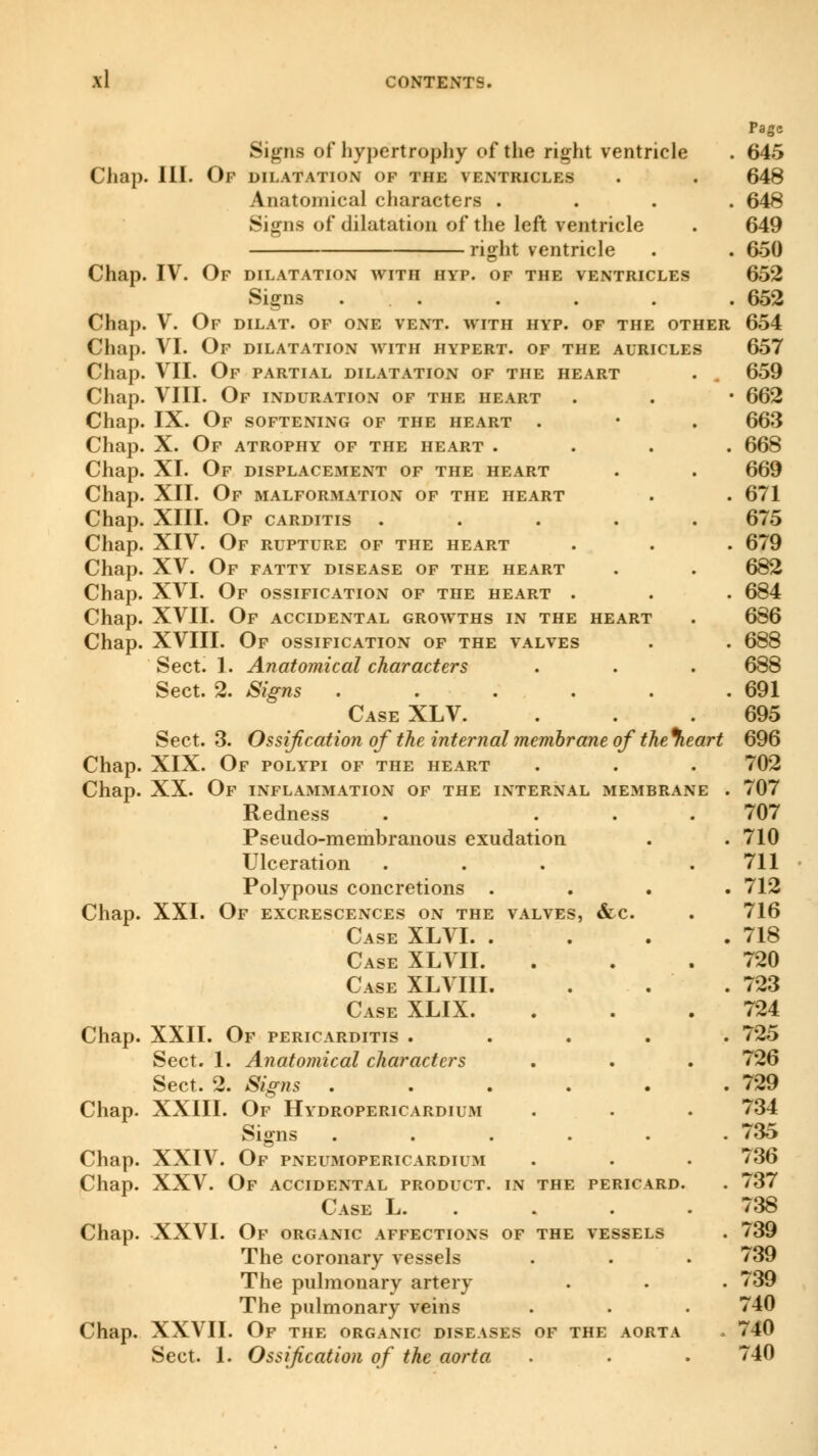 Chap. Chap. Chap. Chap. Chap. Chap. Chap. Chap. Chap. Chap. Chap. Chap. Chap. Chap. Chap. Chap. Chap. Chap. Chap. XXI Chap. Signs of hypertrophy of the right ventricle III. Op dilatation of the ventricles Anatomical characters . . . . Signs of dilatation of the left ventricle right ventricle IV. Of dilatation with hyp. of the ventricles Signs ... V. Of dilat. of one vent, with hyp. of the other VI. Of dilatation with hypert. of the auricles VII. Of partial dilatation of the heart VIII. Of induration of the heart IX. Of softening of the heart . X. Of atrophy of the heart . XI. Of displacement of the heart XII. Of malformation of the heart XIII. Of carditis .... XIV. Of rupture of the heart XV. Of fatty disease of the heart XVI. Of ossification of the heart . XVII. Of accidental growths in the heart XVIII. Of ossification of the valves Sect. 1. Anatomical characters Sect. 2. Signs ..... Case XLV. Sect. 3. Ossification of the internal membrane of the%eart XIX. Of polypi of the heart XX. Of inflammation of the internal membrane Redness Pseudo-membranous exudation Ulceration Polypous concretions Of excrescences on the valves, &c. Case XLVI. . Case XLVII. Case XLVIII. Case XLIX. XXII. Of pericarditis . Sect. 1. Anatomical characters Sect. 2. Signs Chap. XXIII. Of Hydropericardh.m Signs Chap. XXIV. Of pneumopericardium Chap. XXV. Of accidental product, in the pericard. Case L. . Chap. XXVI. Of organic affections of the vessels The coronary vessels The pulmonary artery The pulmonary veins Chap. XXVII. Of the organic diseases of the aorta Sect. 1. Ossification of the aorta
