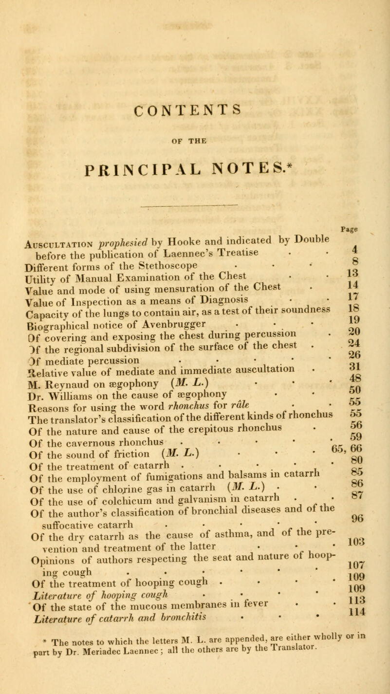 OF THE PRINCIPAL NOTES, 20 24 26 Page Auscultation prophesied by Hooke and indicated by Double before the publication of Laennec's Treatise . • 4 Different forms of the Stethoscope . • * J* Utility of Manual Examination of the Chest • • 1* Value and mode of using mensuration of the Chest . 14 Value of Inspection as a means of Diagnosis • ■ J7 Capacity of the lungs to contain air, as a test of their soundness lb Biographical notice of Avenbrugger Of covering and exposing the chest during percussion }f the regional subdivision of the surface of the chest . Of mediate percussion . Relative value of mediate and immediate auscultation . oi M. Reynaud on aegophony (M. L.) • • Dr. Williams on the cause of aegophony ™ Reasons for using the word rhonchus for râle •  ft The translator's classification of the different kinds of rhonchus 55 Of the nature and cause of the crepitous rhonchus . 5b Of the cavernous rhonchus . ' Of the sound of friction (M. L.) ■ ■ • Oo' <*> Of the treatment of catarrh . • t • ' Of the employment of fumigations and balsams in catarrh Of the use of chlojine gas in catarrh (if. L.) . • »° Of the use of colchicum and galvanism m catarrh . . Of the author's classification of bronchial diseases and of the suffocative catarrh . • • • • * Of the dry catarrh as the cause of asthma, and ot the pre- vention and treatment of the latter . • Opinions of authors respecting the seat and nature ol hoop- ing cough . Iqq Of the treatment of hooping cough . « • 109 Literature of hooping cough • • ■ n„ Of the state of the mucous membranes 111 fever . ' 1J4 Literature of catarrh and bronchitis * The notes to which the letters M. L. are appended, are either wholly or in part by Dr. Meriadec Laennec ; all the others are by the Translator. 87 96 103 107