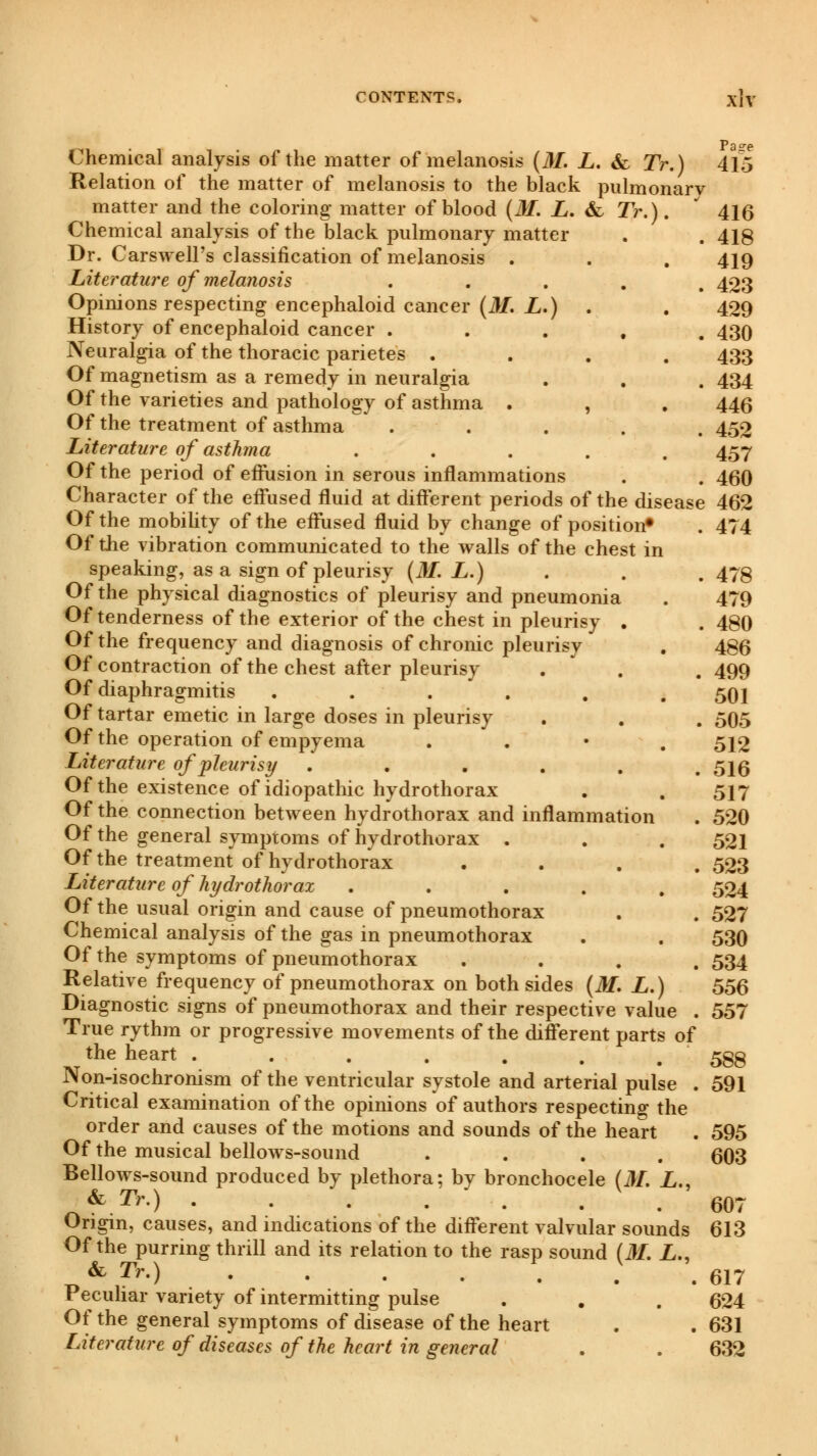 chemical analysis of the matter of melanosis (31. L. & 7V.) Relation of the matter of melanosis to the black pulmonary matter and the coloring matter of blood (31. L. & Tr.) Chemical analysis of the black pulmonary matter Dr. Carswell's classification of melanosis Literature of melanosis Opinions respecting encephaloid cancer (31. L.) History of encephaloid cancer . Neuralgia of the thoracic parietes . Of magnetism as a remedy in neuralgia Of the varieties and pathology of asthma Of the treatment of asthma Literature of asthma Of the period of effusion in serous inflammations Character of the effused fluid at different periods of the disease Of the mobility of the effused fluid by change of position0 Of the vibration communicated to the walls of the chest in speaking, as a sign of pleurisy (31. L.) Of the physical diagnostics of pleurisy and pneumonia Of tenderness of the exterior of the chest in pleurisy . Of the frequency and diagnosis of chronic pleurisv Of contraction of the chest after pleurisy Of diaphragmitis ...... Of tartar emetic in large doses in pleurisy Of the operation of empyema . Literature of pleurisy ...... Of the existence of idiopathic hydrothorax Of the connection between hydrothorax and inflammation Of the general symptoms of hydrothorax . Of the treatment of hydrothorax .... Literature of hydrothorax ..... Of the usual origin and cause of pneumothorax Chemical analysis of the gas in pneumothorax Of the symptoms of pneumothorax .... Relative frequency of pneumothorax on both sides (M. L.) Diagnostic signs of pneumothorax and their respective value . True rythm or progressive movements of the different parts of the heart ....... Non-isochronism of the ventricular systole and arterial pulse . Critical examination of the opinions of authors respecting the order and causes of the motions and sounds of the heart Of the musical bellows-sound .... Bellows-sound produced by plethora; by bronchocele (31. L., & Tr.) . . . . . . . Origin, causes, and indications of the different valvular sounds Of the purring thrill and its relation to the rasp sound (31. L., & Tr.) ..... Peculiar variety of intermitting pulse Of the general symptoms of disease of the heart Literature of diseases of the heart in general Pa°re 415 416 418 419 423 429 430 433 434 446 452 457 460 462 474 478 479 480 486 499 501 505 512 516 517 520 521 523 524 527 530 534 556 557 588 591 595 603 607 613 617 624 631 632