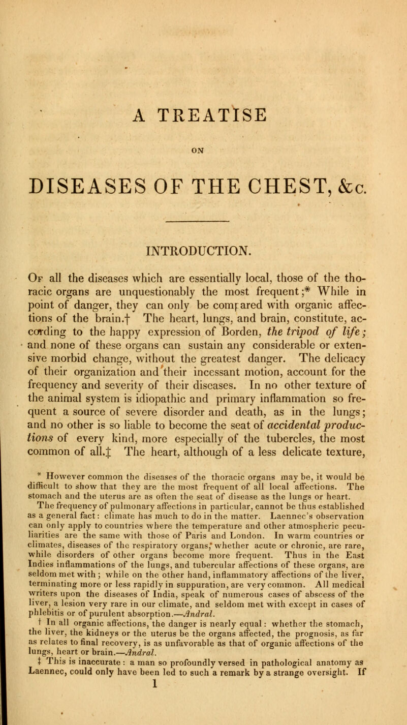 A TREATISE ON DISEASES OF THE CHEST, &c. INTRODUCTION. Of all the diseases which are essentially local, those of the tho- racic organs are unquestionably the most frequent ;* While in point of danger, they can only be compared with organic affec- tions of the brain.f The heart, lungs, and brain, constitute, ac- cording to the happy expression of Borden, the tripod of life ; and none of these organs can sustain any considerable or exten- sive morbid change, without the greatest danger. The delicacy of their organization and their incessant motion, account for the frequency and severity of their diseases. In no other texture of the animal system is idiopathic and primary inflammation so fre- quent a source of severe disorder and death, as in the lungs ; and no other is so liable to become the seat of accidental produc- tions of every kind, more especially of the tubercles, the most common of all.J The heart, although of a less delicate texture, * However common the diseases of the thoracic organs may be, it would be difficult to show that they are the most frequent of all local affections. The stomach and the uterus are as often the seat of disease as the lungs or heart. The frequency of pulmonary affections in particular, cannot be thus established as a general fact : climate has much to do in the matter. Laennec's observation can only apply to countries where the temperature and other atmospheric pecu- liarities are the same with those of Paris and London. In warm countries or climates, diseases of the respiratory organs,' whether acute or chronic, are rare, while disorders of other organs become more frequent. Thus in the East Indies inflammations of the lungs, and tubercular affections of these organs, are seldom met with ; while on the other hand, inflammatory affections of the liver, terminating more or less rapidly in suppuration, are very common. All medical writers upon the diseases of India, speak of numerous cases of abscess of the liver, a lesion very rare in our climate, and seldom met with except in cases of phlebitis or of purulent absorption.—Andral. t In all organic affections, the danger is nearly equal : whether the stomach, the liver, the kidneys or the uterus be the organs affected, the prognosis, as far as relates to final recovery, is as unfavorable as that of organic affections of the lungs, heart or brain.—Andral. \ This is inaccurate : a man so profoundly versed in pathological anatomy as Laennec, could only have been led to such a remark by a strange oversight. If