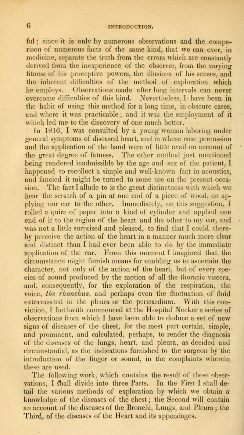 fui ; since it is only by numerous observations and the compa- rison of numerous facts of the same kind, that we can ever, in medicine, separate the truth from the errors which are constantly derived from the inexperience of the observer, from the varying fitness of his perceptive powers, the illusions of his senses, and the inherent difficulties of the method of exploration which he employs. Observations made after long intervals can never overcome difficulties of this kind. Nevertheless, I have been in the habit of using this method for a long time, in obscure cases, and where it was practicable ; and it was the employment of it which led me to the discovery of one much better. In 1816, I was consulted by a young woman laboring under general symptoms of diseased heart, and in whose case percussion and the application of the hand were of little avail on account of the great degree of fatness. The other method just mentioned being rendered inadmissible by the age and sex of the patient, I happened to recollect a simple and well-known fact in acoustics, and fancied it might be turned to some use on the present occa- sion. The fact I allude to is the great distinctness with which we hear the scratch of a pin at one end of a piece of wood, on ap- plying our ear to the other. Immediately, on this suggestion, I rolled a quire of paper into a kind of cylinder and applied one end of it to the region of the heart and the other to my ear, and was not a little surprised and pleased, to find that I could there- by perceive the action of the heart in a manner much more clear and distinct than I had ever been able to do by the immediate application of the ear. From this moment I imagined that the circumstance might furnish means for enabling us to ascertain the character, not only of the action of the heart, but of every spe- cies of sound produced by the motion of all the thoracic viscera, and, consequently, for the exploration of the respiration, the voice, the rhonchus, and perhaps even the fluctuation of fluid extravasated in the pleura or the pericardium. With this con- viction, I forthwith commenced at the Hospital Necker a series of observations from which I have been able to deduce a set of new signs of diseases of the chest, for the most part certain, simple, and prominent, and calculated, perhaps, to render the diagnosis of the diseases of the lungs, heart, and pleura, as decided and circumstantial, as the indications furnished to the surgeon by the introduction of the finger or sound, in the complaints wherein these are used. The following work, which contains the result of these obser- vations, I £hall divide into three Parts. In the First I shall de- tail the various methods of exploration by which we obtain a knowledge of the diseases of the chest ; the Second will contain an account of the diseases of the Bronchi, Lungs, and Pleura ; the Third, of the diseases of the Heart and its appendages.