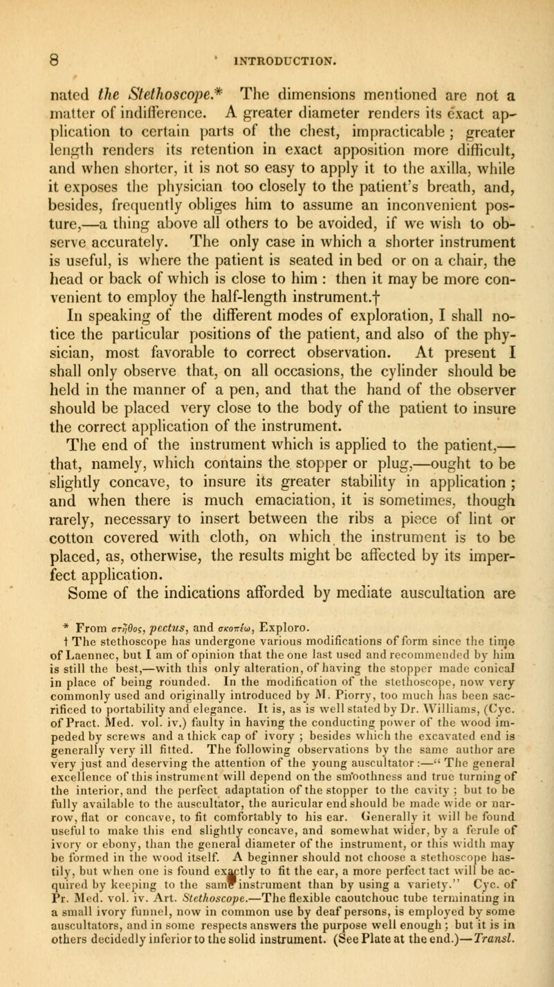 nated the Stethoscope.* The dimensions mentioned are not a matter of indifference. A greater diameter renders its exact ap- plication to certain parts of the chest, impracticable ; greater length renders its retention in exact apposition more difficult, and when shorter, it is not so easy to apply it to the axilla, while it exposes the physician too closely to the patient's breath, and, besides, frequently obliges him to assume an inconvenient pos- ture,—a thing above all others to be avoided, if we wish to ob- serve accurately. The only case in which a shorter instrument is useful, is where the patient is seated in bed or on a chair, the head or back of which is close to him : then it may be more con- venient to employ the half-length instrument.! In speaking of the different modes of exploration, I shall no- tice the particular positions of the patient, and also of the phy- sician, most favorable to correct observation. At present I shall only observe that, on all occasions, the cylinder should be held in the manner of a pen, and that the hand of the observer should be placed very close to the body of the patient to insure the correct application of the instrument. The end of the instrument which is applied to the patient,— that, namely, which contains the stopper or plug,—ought to be slightly concave, to insure its greater stability in application ; and when there is much emaciation, it is sometimes, though rarely, necessary to insert between the ribs a piece of lint or cotton covered with cloth, on which the instrument is to be placed, as, otherwise, the results might be affected by its imper- fect application. Some of the indications afforded by mediate auscultation are * From cttjQoç, pectus, and oco-triu, Explore t The stethoscope has undergone various modifications of form since the time of Laennec, but I am of opinion that the one last used and recommended by him is still the best,—with this only alteration, of having the stopper made conical in place of being rounded. In the modification of the stethoscope, now very commonly used and originally introduced by M. Piorry, too much has been sac- rificed to portability and elegance. It is, as is well stated by Dr. Williams, (Cyc. of Pract. Med. vol. iv.) faulty in having the conducting power of the wood im- peded by screws and a thick cap of ivory ; besides which the excavated end is generally very ill fitted. The following observations by the same author are very just and deserving the attention of the young auscultator :— The general excellence of this instrument will depend on the sm'oothness and true turning of the interior, and the perfect adaptation of the stopper to the cavity ; but to be fully available to the auscultator, the auricular end should be made wide or nar- row, flat or concave, to fit comfortably to his ear. (Generally it will be found useful to make this end slightly concave, and somewhat wider, by a ferule of ivory or ebony, than the general diameter of the instrument, or this width may be formed in the wood itself. A beginner should not choose a stethoscope has- tily, but when one is found exactly to fit the ear, a more perfect tact will be ac- quired by keeping to the sam™instrument than by using a variety. Cyc. of Pr. Med. vol. iv. Art. Stethoscope.—The flexible caoutchouc tube terminating in a small ivory funnel, now in common use by deaf persons, is employed by some auscultators, and in some respects answers the purpose well enough ; but it is in others decidedly inferior to the solid instrument. (See Plate at the end.)—Transi.