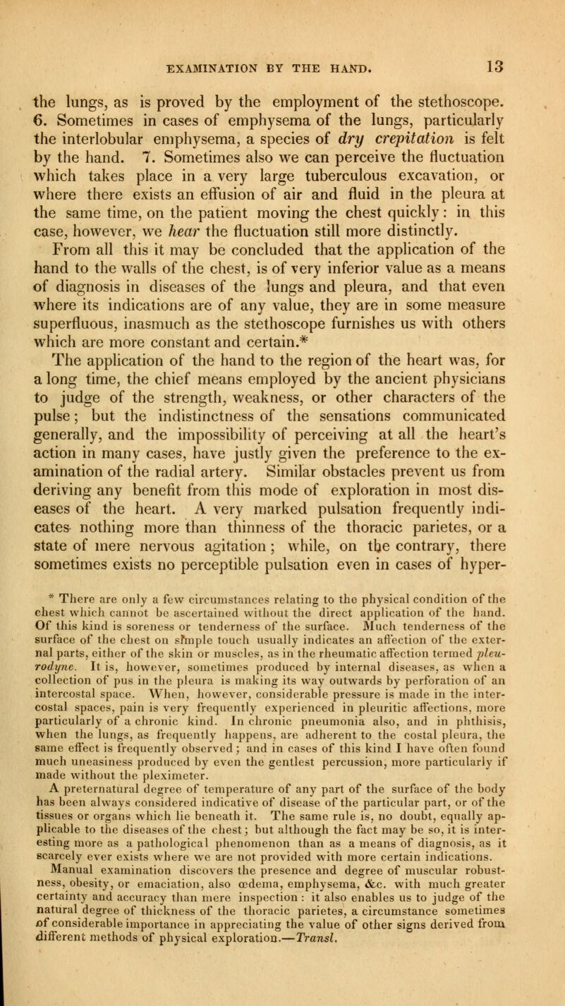 the lungs, as is proved by the employment of the stethoscope. 6. Sometimes in cases of emphysema of the lungs, particularly the interlobular emphysema, a species of dry crepitation is felt by the hand. 7. Sometimes also we can perceive the fluctuation which takes place in a very large tuberculous excavation, or where there exists an effusion of air and fluid in the pleura at the same time, on the patient moving the chest quickly : in this case, however, we hear the fluctuation still more distinctly. From all this it may be concluded that the application of the hand to the walls of the chest, is of very inferior value as a means of diagnosis in diseases of the lungs and pleura, and that even where its indications are of any value, they are in some measure superfluous, inasmuch as the stethoscope furnishes us with others which are more constant and certain.* The application of the hand to the region of the heart was, for a long time, the chief means employed by the ancient physicians to judge of the strength, weakness, or other characters of the pulse ; but the indistinctness of the sensations communicated generally, and the impossibility of perceiving at all the heart's action in many cases, have justly given the preference to the ex- amination of the radial artery. Similar obstacles prevent us from deriving any benefit from this mode of exploration in most dis- eases of the heart. A very marked pulsation frequently indi- cates nothing more than thinness of the thoracic parietes, or a state of mere nervous agitation ; while, on the contrary, there sometimes exists no perceptible pulsation even in cases of hyper- * There are only a few circumstances relating to the physical condition of the chest which cannot be ascertained without the direct application of the hand. Of this kind is soreness or tenderness of the surface. Much tenderness of the surface of the chest on sfmple touch usually indicates an affection of the exter- nal parts, either of the skin or muscles, as in the rheumatic affection termed jdeu- rodyne. It is, however, sometimes produced by internal diseases, as when a collection of pus in the pleura is making its way outwards by perforation of an intercostal space. When, however, considerable pressure is made in the inter- costal spaces, pain is very frequently experienced in pleuritic affections, more particularly of a chronic kind. In chronic pneumonia also, and in phthisis, when the lungs, as frequently happens, are adherent to the costal pleura, the same effect is frequently observed ; and in cases of this kind I have often found much uneasiness produced by even the gentlest percussion, more particularly if made without the pleximeter. A preternatural degree of temperature of any part of the surface of the body has been always considered indicative of disease of the particular part, or of the tissues or organs which lie beneath it. The same rule is, no doubt, equally ap- plicable to the diseases of the chest; but although the fact may be so, it is inter- esting more as a pathological phenomenon than as a means of diagnosis, as it scarcely ever exists where we are not provided with more certain indications. Manual examination discovers the presence and degree of muscular robust- ness, obesity, or emaciation, also oedema, emphysema, <fcc. with much greater certainty and accuracy than mere inspection : it also enables us to judge of the natural degree of thickness of the thoracic parietes, a circumstance sometimes of considerable importance in appreciating the value of other signs derived from different methods of physical exploration.—Transi.