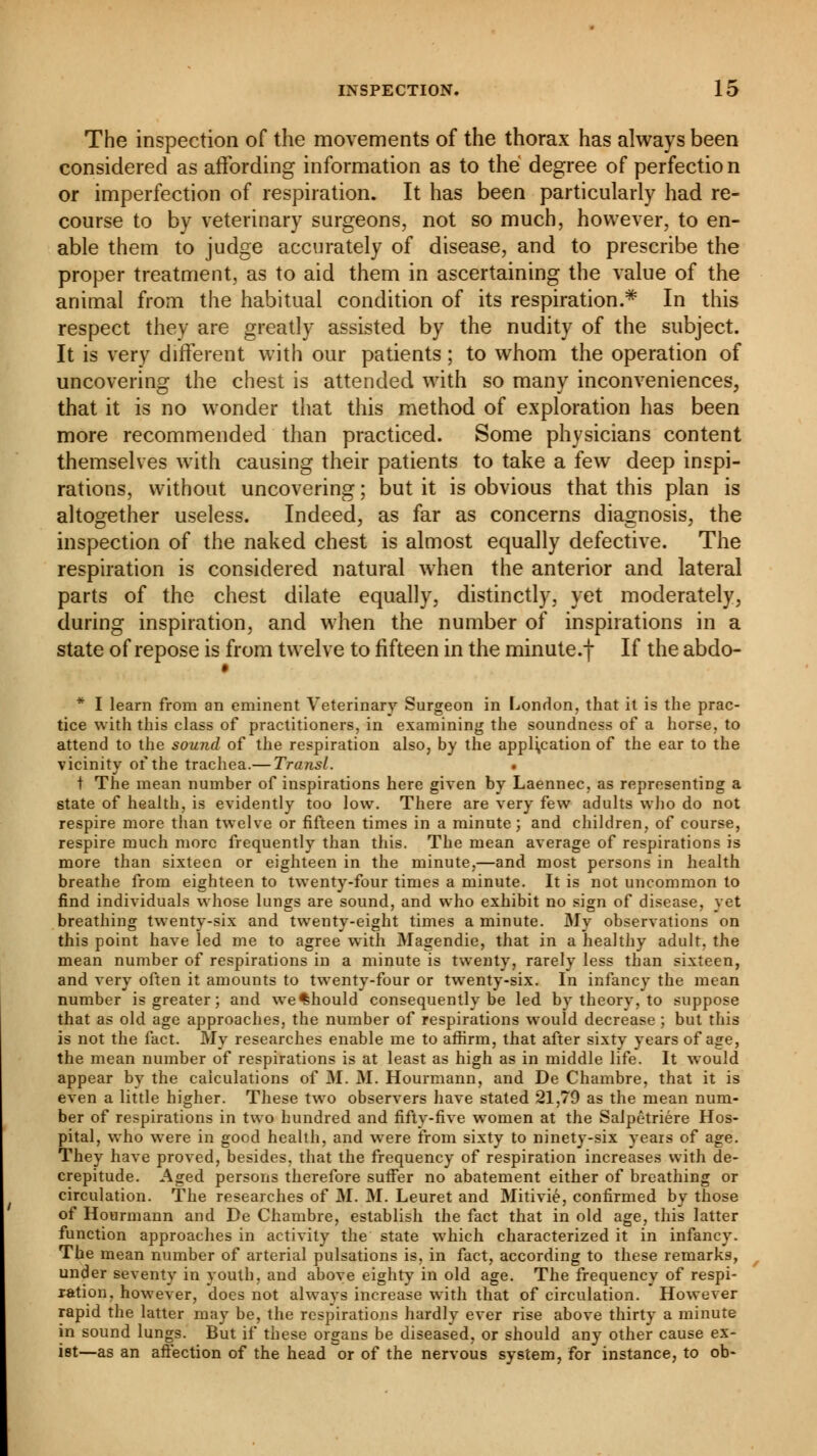 The inspection of the movements of the thorax has always been considered as affording information as to the degree of perfection or imperfection of respiration. It has been particularly had re- course to by veterinary surgeons, not so much, however, to en- able them to judge accurately of disease, and to prescribe the proper treatment, as to aid them in ascertaining the value of the animal from the habitual condition of its respiration.* In this respect they are greatly assisted by the nudity of the subject. It is very different with our patients ; to whom the operation of uncovering the chest is attended with so many inconveniences, that it is no wonder that this method of exploration has been more recommended than practiced. Some physicians content themselves with causing their patients to take a few deep inspi- rations, without uncovering ; but it is obvious that this plan is altogether useless. Indeed, as far as concerns diagnosis, the inspection of the naked chest is almost equally defective. The respiration is considered natural when the anterior and lateral parts of the chest dilate equally, distinctly, yet moderately, during inspiration, and when the number of inspirations in a state of repose is from twelve to fifteen in the minute.f If the abdo- * I learn from an eminent Veterinary Surgeon in London, that it is the prac- tice with this class of practitioners, in examining the soundness of a horse, to attend to the sound of the respiration also, by the application of the ear to the vicinity of the trachea.— Transi. . t The mean number of inspirations here given by Laennec, as representing a state of health, is evidently too low. There are very few adults who do not respire more than twelve or fifteen times in a minute; and children, of course, respire much more frequently than this. The mean average of respirations is more than sixteen or eighteen in the minute,—and most persons in health breathe from eighteen to twenty-four times a minute. It is not uncommon to find individuals whose lungs are sound, and who exhibit no sign of disease, yet breathing twenty-six and twenty-eight times a minute. My observations on this point have led me to agree with Magendie, that in a healthy adult, the mean number of respirations in a minute is twenty, rarely less than sixteen, and very often it amounts to twenty-four or twenty-six. In infancy the mean number is greater; and we*hould consequently be led by theory, to suppose that as old age approaches, the number of respirations would decrease ; but this is not the fact. My researches enable me to affirm, that after sixty years of age, the mean number of respirations is at least as high as in middle life. It would appear by the calculations of M. M. Hourmann, and De Chambre, that it is even a little higher. These two observers have stated 21,79 as the mean num- ber of respirations in two hundred and fifty-five women at the Salpêtriére Hos- pital, who were in good health, and were from sixty to ninety-six years of age. They have proved, besides, that the frequency of respiration increases with de- crepitude. Aged persons therefore suffer no abatement either of breathing or circulation. The researches of M. M. Leuret and Mitivié, confirmed by those of Hourmann and De Chambre, establish the fact that in old age, this latter function approaches in activity the state which characterized it in infancy. The mean number of arterial pulsations is, in fact, according to these remarks, under seventy in youth, and above eighty in old age. The frequency of respi- ration, however, does not alwavs increase with that of circulation. However rapid the latter may be, the respirations hardly ever rise above thirty a minute in sound lungs. But if these organs be diseased, or should any other cause ex- ist—as an affection of the head or of the nervous system, for instance, to ob-