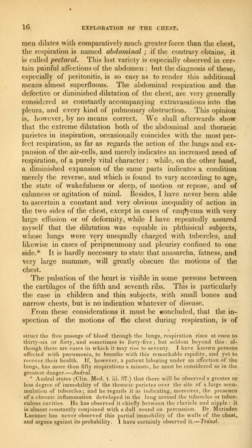 men dilates with comparatively much greater force than the chest, the respiration is named abdominal ; if the contrary obtains, it is called pectoral. This last variety is especially observed in cer- tain painful affections of the abdomen : but the diagnosis of these, especially of peritonitis, is so easy as to render this additional means almost superfluous. The abdominal respiration and the defective or diminished dilatation of the chest, are very generally considered as constantly accompanying extravasations into the pleura, and every kind of pulmonary obstruction. This opinion is, however, by no means correct. We shall afterwards show that the extreme dilatation both of the abdominal and thoracic parietes in inspiration, occasionally coincides with the most per- fect respiration, as far as regards the action of the lungs and ex- pansion of the air-cells, and merely indicates an increased need of respiration, of a purely vital character : while, on the other hand, a diminished expansion of the same parts indicates a condition merely the reverse, and which is found to vary according to age, the state of wakefulness or sleep, of motion or repose, and of calmness or agitation of mind. Besides, I have never been able to ascertain a constant and very obvious inequality of action in the two sides of the chest, except in cases of emjtyema with very large effusion or of deformity, while I have repeatedly assured myself that the dilatation was equable in phthisical subjects, whose lungs were very unequally charged with tubercles, and likewise in cases of peripneumony and pleurisy confined to one side.* It is hardly necessary to state that anasarcha, fatness, and very large mammas, will greatly obscure the motions of the chest. The pulsation of the heart is visible in some persons between the cartilages of the fifth and seventh ribs. This is particularly the case in children and thin subjects, with small bones and narrow chests, but is no indication whatever of disease. From these considerations it must be concluded, that the in- spection of the motions of the chest during respiration, is of struct the free passage of blood through the lungs, respiration rises at once to thirty-six or forty, and sometimes to forty-five; but seldom beyond this: al- though there are cases in which it may rise to seventy. I have known persons affected with pneumonia, to breathe with this remarkable rapidity, and yet to recover their health. If, however, a patient laboring under an affection of the lungs, has more than fifty respirations a minute, he must be considered as in the greatest danger.—Andral. * Andral states (Clin. Med. t. iii. 07.) that there will be observed a greater or less degree of immobility of the thoracic parietes over the site of a large accu- mulation of tubercles; and he regards it as indicating, moreover, the presence of a chronic inflammation developed in the lung around the tubercles or tuber- culous cavities. He has observed it chiefly between the clavicle and nipple : it is almost constantly conjoined with a dull sound on percussion. Dr. Meriadec Laennec has never observed this partial immobility of the walls of the chest,, and argues against its probability. I have certainly observed it.— Trdnsl.