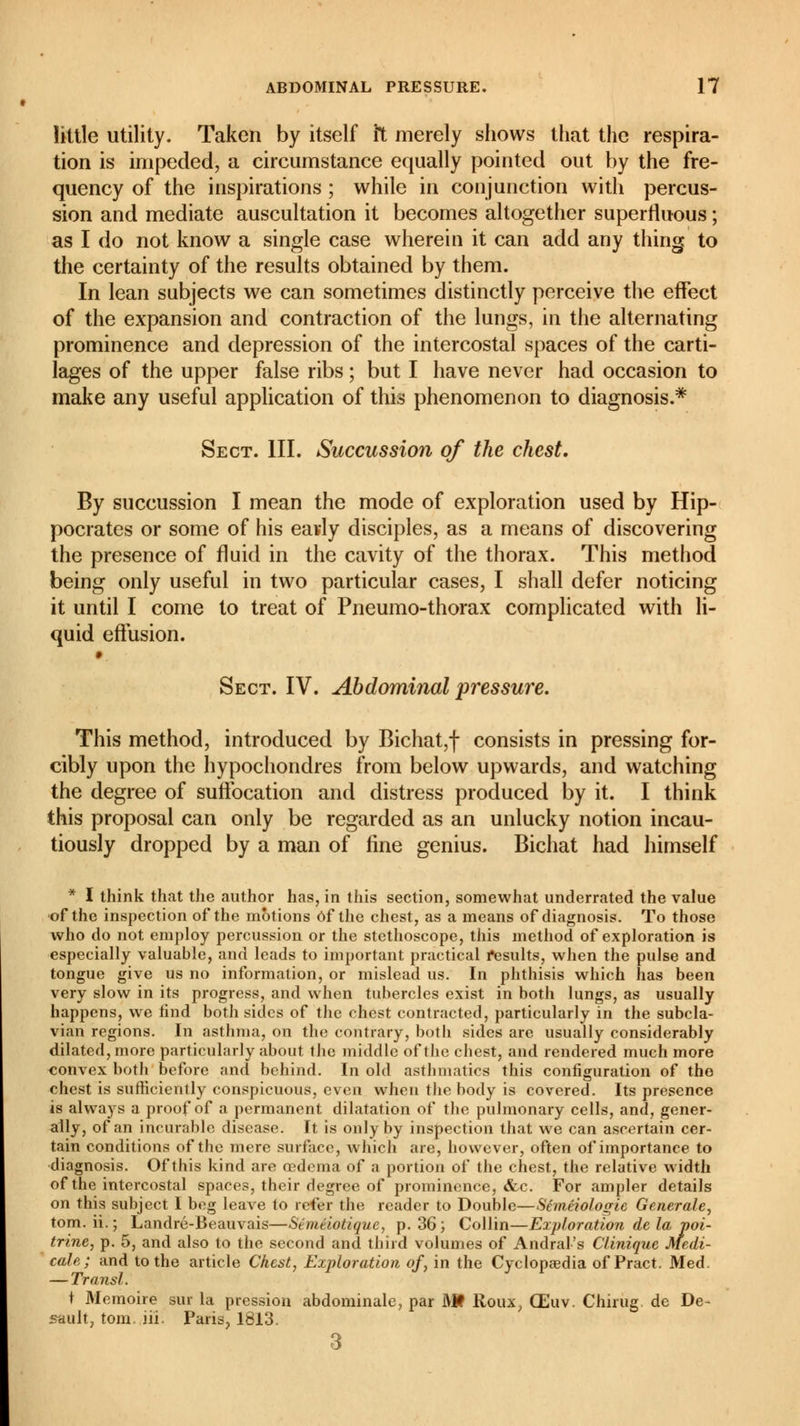 little utility. Taken by itself it merely shows that the respira- tion is impeded, a circumstance equally pointed out by the fre- quency of the inspirations ; while in conjunction with percus- sion and mediate auscultation it becomes altogether superfluous ; as I do not know a single case wherein it can add any thing to the certainty of the results obtained by them. In lean subjects we can sometimes distinctly perceive the effect of the expansion and contraction of the lungs, in the alternating prominence and depression of the intercostal spaces of the carti- lages of the upper false ribs ; but I have never had occasion to make any useful application of this phenomenon to diagnosis.* Sect. III. Succussion of the chest. By succussion I mean the mode of exploration used by Hip- pocrates or some of his eavly disciples, as a means of discovering the presence of fluid in the cavity of the thorax. This method being only useful in two particular cases, I shall defer noticing it until I come to treat of Pneumo-thorax complicated with li- quid effusion. Sect. IV. Abdominal pressure. This method, introduced by Bichat,f consists in pressing for- cibly upon the hypochondres from below upwards, and watching the degree of suffocation and distress produced by it. I think this proposal can only be regarded as an unlucky notion incau- tiously dropped by a man of fine genius. Bichat had himself * I think that the author has, in this section, somewhat underrated the value of the inspection of the motions Of the chest, as a means of diagnosis. To those who do not employ percussion or the stethoscope, this method of exploration is especially valuable, and leads to important practical results, when the pulse and tongue give us no information, or mislead us. In phthisis which has been very slow in its progress, and when tubercles exist in both lungs, as usually happens, we find both sides of the chest contracted, particularly in the subcla- vian regions. In asthma, on the contrary, both sides are usually considerably dilated, more particularly about the middle of the chest, and rendered much more convex both before and behind. In old asthmatics this configuration of the chest is sufficiently conspicuous, even when the body is covered. Its presence is always a proof of a permanent dilatation of the pulmonary cells, and, gener- ally, of an incurable disease. It is only by inspection that we can ascertain cer- tain conditions of the mere surface, which are, however, often of importance to diagnosis. Of this kind are oedema of a portion of the chest, the relative width of the intercostal spaces, their degree of prominence, &c. For ampler details on this subject I beg leave to refer the reader to Double—Séméiologie Generate, torn, ii.; Landré-Beauvais—Séméiotique, p. 36; Collin—Exploration de la poi- trine, p. 5, and also to the second and third volumes of Andral's Clinique Medi- cate ; and to the article Chest, Exploration of, in the Cyclopaedia of Pract. Med, — Transi. t Mémoire sur la pression abdominale, par Mf Roux, Œuv. Chirug de De- fault, torn, iii, Paris, 1813. 3
