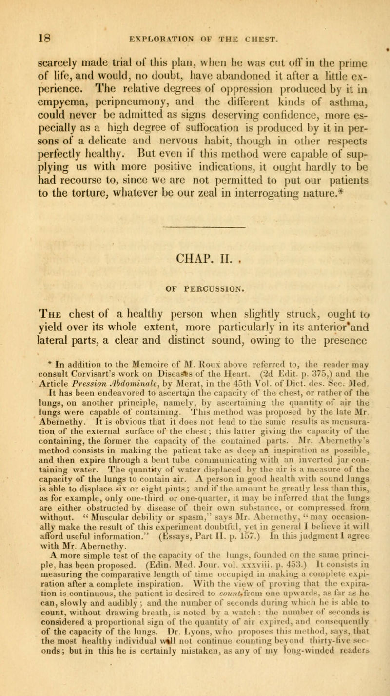 scarcely made trial of this plan, when he was cut off in the prime of life, and would, no doubt, have abandoned it after a little ex- perience. The relative degrees of oppression produced by it in empyema, peripneumony, and the different kinds of asthma, could never be admitted as signs deserving confidence, more es- pecially as a high degree of suffocation is produced by it in per- sons of a delicate and nervous habit, though in other respects perfectly healthy. But even if this method were capable of sup- plying us with more positive indications, it ought hardly to be had recourse to, since we are not permitted to put our patients to the torture, whatever be our zeal in interrogating nature.* CHAP. II. . OF PERCUSSION. The chest of a healthy person when slightly struck, ought to yield over its whole extent, more particularly in its anterior'and lateral parts, a clear and distinct sound, owing to the presence * In addition to the Mémoire of M. Roux above referred to, the reader may consult Corvisart's work on Disea^fes of the Heart. (2d Edit. p. 375,) and the Article Pression abdominale, by Merat, in the 45th Vol. of Diet. des. Sec: Med. It has been endeavored to ascertain the capacity of the chest, or rather of the lungs, on another principle, namely, by ascertaining the quantity of air the lungs were capable of containing. This method was proposed by the late Mr. Abernethy. It is obvious that it does not lead to the same results as mensura- tion of the external surface of the chest; this latter giving the capacity of th« containing, the former the capacity of the contained parts. Mr. Abernethy's method consists in making the patient take as deep an inspiration as possible, and then expire through a bent tube communicating with an inverted jar con- taining water. The quantity of water displaced by the air is a measure of the capacity of the lungs to contain air. A person in good health with sound lungs is able to displace six or eight pints; and if the amount be greatly less than this, as for example, only one-third or one-quarter, it may be interred that the lungs are either obstructed by disease of their own substance, or compressed from without.  Muscular debility or spasm. says Mr. VJbernethy, may occasion- ally make the result of this experiment doubtful, yet in general I believe it will afford useful information. (Essays, Part 11. p. ir>7.) In this judgment 1 with Mr. Abernethy. A more simple test of the capacity of the lungs, founded on the same princi- ple, has been proposed. (Edin. Med. Jour. vol. vxwiii. p. 453.) It consists in measuring the comparative length of time occupied in making a complete expi- ration after a complete inspiration. With the \ lew of proving that the expira- tion is continuous, the patient is desired to count+îtom one upwards, as far as he can, slowly and audibly; and the number of seconds during which he is able to count, without drawing breath, is noted by a watch : the number of seconds is considered a proportional sign of the quantity of air expired, and consequently of the capacity of the lungs. Dr. Lyons, who proposes this method, says, that the most healthy individual will not continue counting beyond thirty-fivi onds; butin this he is certainly mistaken, as any of my long-winded readers