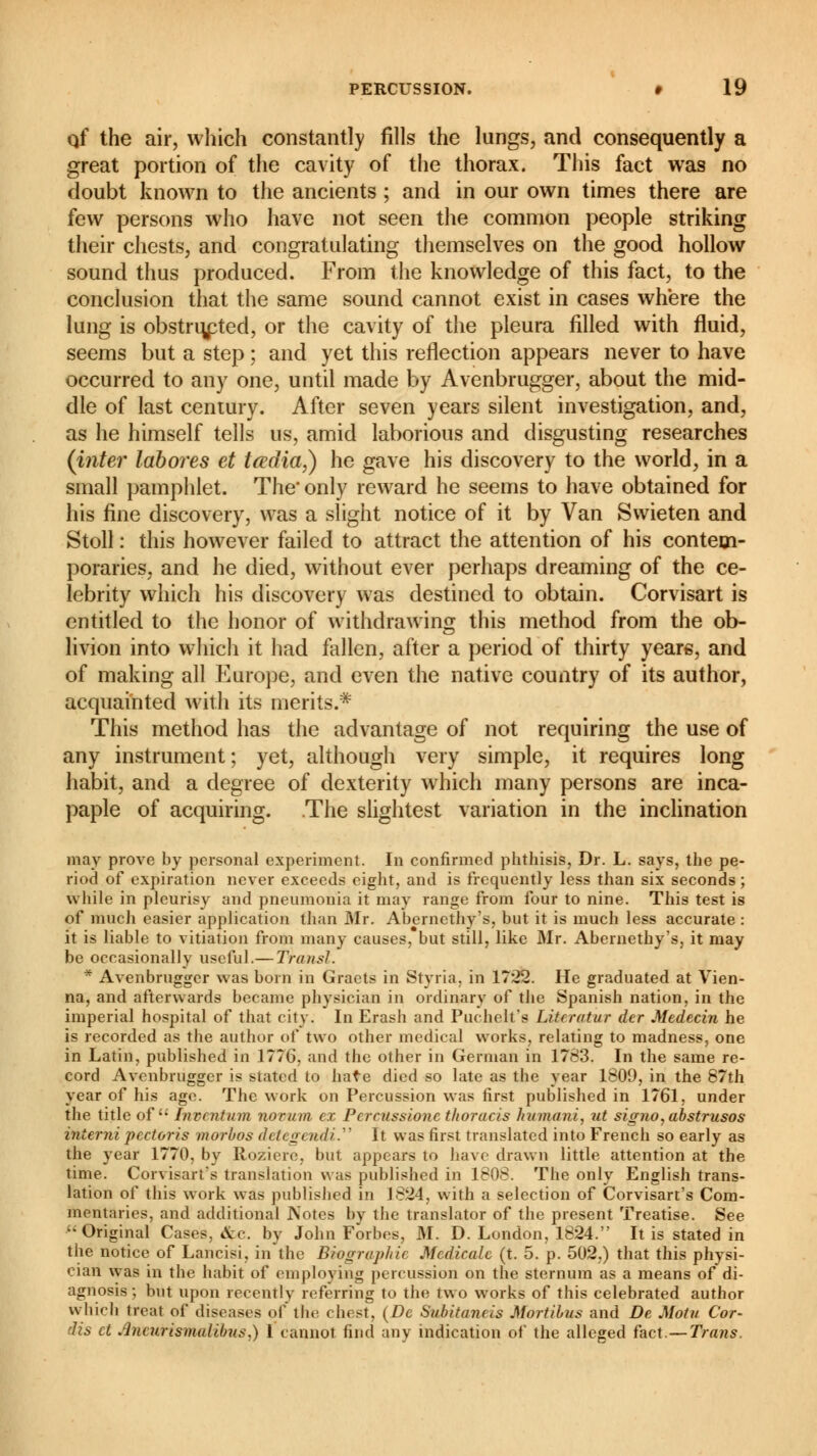 qf the air, which constantly fills the lungs, and consequently a great portion of the cavity of the thorax. This fact was no doubt known to the ancients ; and in our own times there are few persons who have not seen the common people striking their chests, and congratulating themselves on the good hollow sound thus produced. From the knowledge of this fact, to the conclusion that the same sound cannot exist in cases where the lung is obstructed, or the cavity of the pleura filled with fluid, seems but a step ; and yet this reflection appears never to have occurred to any one, until made by Avenbrugger, about the mid- dle of last century. After seven years silent investigation, and, as he himself tells us, amid laborious and disgusting researches (inter labores et tœdia,) he gave his discovery to the world, in a small pamphlet. The' only reward he seems to have obtained for his fine discovery, was a slight notice of it by Van Swieten and Stoll : this however failed to attract the attention of his contem- poraries, and he died, without ever perhaps dreaming of the ce- lebrity which his discovery was destined to obtain. Corvisart is entitled to the honor of withdrawing this method from the ob- livion into which it had fallen, after a period of thirty years, and of making all Europe, and even the native country of its author, acquainted with its merits.* This method has the advantage of not requiring the use of any instrument; yet, although very simple, it requires long habit, and a degree of dexterity which many persons are inca- paple of acquiring. The slightest variation in the inclination may prove by personal experiment. In confirmed phthisis, Dr. L. says, the pe- riod of expiration never exceeds eight, and is frequently less than six seconds ; while in pleurisy and pneumonia it may range from four to nine. This test is of much easier application than Mr. Abernethy's, but it is much less accurate : it is liable to vitiation from many causes, but still, like Mr. Abernethy's, it may be occasionally useful.— Transi. * Avenbrugger was born in Graets in Styria, in 1722. He graduated at Vien- na, and afterwards became physician in ordinary of the Spanish nation, in the imperial hospital of that city. In Erash and Puchelt's LiUrotur der Médecin he is recorded as the author of two other medical works, relating to madness, one in Latin, published in 1776. and the other in German in 1783. In the same re- cord Avenbrugger is stated to hate died so late as the year 1809, in the 87th year of his age. The work on Percussion was first published in 1761, under the title of Invention novum ex Pcrcussionc thoracis humani, ut signo,abstrusos interni pectoris morbos detegt rtdi. It was first translated into French so early as the year 1770, by Roziere, but appears to have drawn little attention at the time. Corvisart's translation was published in 1808. The only English trans- lation of this work was published in 1824, with a selection of Corvisart's Com- mentaries, and additional Notes by the translator of the present Treatise. See Original Cases, &c. by John Forbes, M. D. London, 1824. It is stated in the notice of Lancisi, in the Biographic Medicate (t. 5. p. 502,) that this physi- cian was in the habit of employing percussion on the sternum as a means of di- agnosis ; but upon recently referring to the two works of this celebrated author which treat of diseases of the chest, (De Subitaneis Mortibus and De Motu Cor- dis ct tfncurismalibus.) 1 cannot find any indication of the alleged fact.—Trans