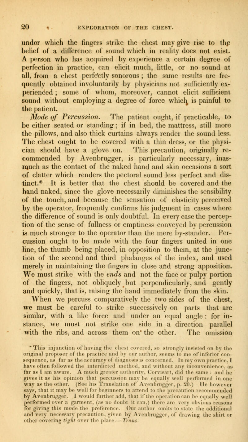 under which the fingers strike the chest may give rise to the belief of a difference of sound which in reality does not exist. A person who has acquired by experience a certain degree of perfection in practice, can elicit much, little, or no sound at all, from a chest perfectly sonorous ; the same results are fre- quently obtained involuntarily by physicians not sufficiently ex- perienced ; some of whom, moreover, cannot elicit sufficient sound without employing a degree of force which, is painful to the patient. Mode of Percussion. The patient ought, if practicable, to be either seated or standing ; if in bed, the mattress, still more the pillows, and also thick curtains always render the sound less. The chest ought to be covered with a thin dress, or the physi- cian should have a glove on. This precaution, originally re- commended by Avenbrugger, is particularly necessary, inas- much as the contact of the naked hand and skin occasions a sort of clatter which renders the pectoral sound less perfect and dis- tinct.* It is better that the chest should be covered and the hand naked, since the glove necessarily diminishes the sensibility of the touch, and because the sensation of elasticity perceived by the operator, frequently confirms his judgment in cases where the difference of sound is only doubtful. In every case the percep- tion of the sense of fullness or emptiness conveyed by percussion is much stronger to the operator than the mere by-stander. Per- cussion ought to be made with the four fingers united in one line, the thumb being placed, in opposition to them, at the junc- tion of the second and third phalanges of the index, and used merely in maintaining the fingers in close and strong apposition. We must strike with the ends and not the face or pulpy portion of the fingers, not obliquely but perpendicularly, and gently and quickly, that is, raising the hand immediately from the skin. When we percuss comparatively the two sides of the chest, we must be careful to strike successively on parts that are similar, with a like force and under an equal angle : for in- stance, we must not strike one side in a direction parallel with the ribs, and across them on* the other. The omission * This injunction of having the chest covered, so strongly insisted on by the original proposer of the practice and by our author, seems to me of inferior con- sequence, as far as the accuracy of diagnosis is concerned. Tu my ou a practice, I have often followed the interdicted method, and without any inconvenience, as far as I am aware. A much greater authority. Corvisart, did the same : and he gives it as his opinion that percussion may be equally well performed in one way as the other. (.See his Translation of Avenbrugger, p. 20.) He however says, thai it may be well tor beginners to attend to the precaution recommended by Avenbrugger. I would further add, that if the operation can be equally well performed over a garment, (as no doubt il can.) there are \ erv obvious reasons for giving this mode the preference. Our author omits to state the additional and very necessary precaution, given by Avenbrugger, of drawing the shirt or other covering tight over the place.— Trans