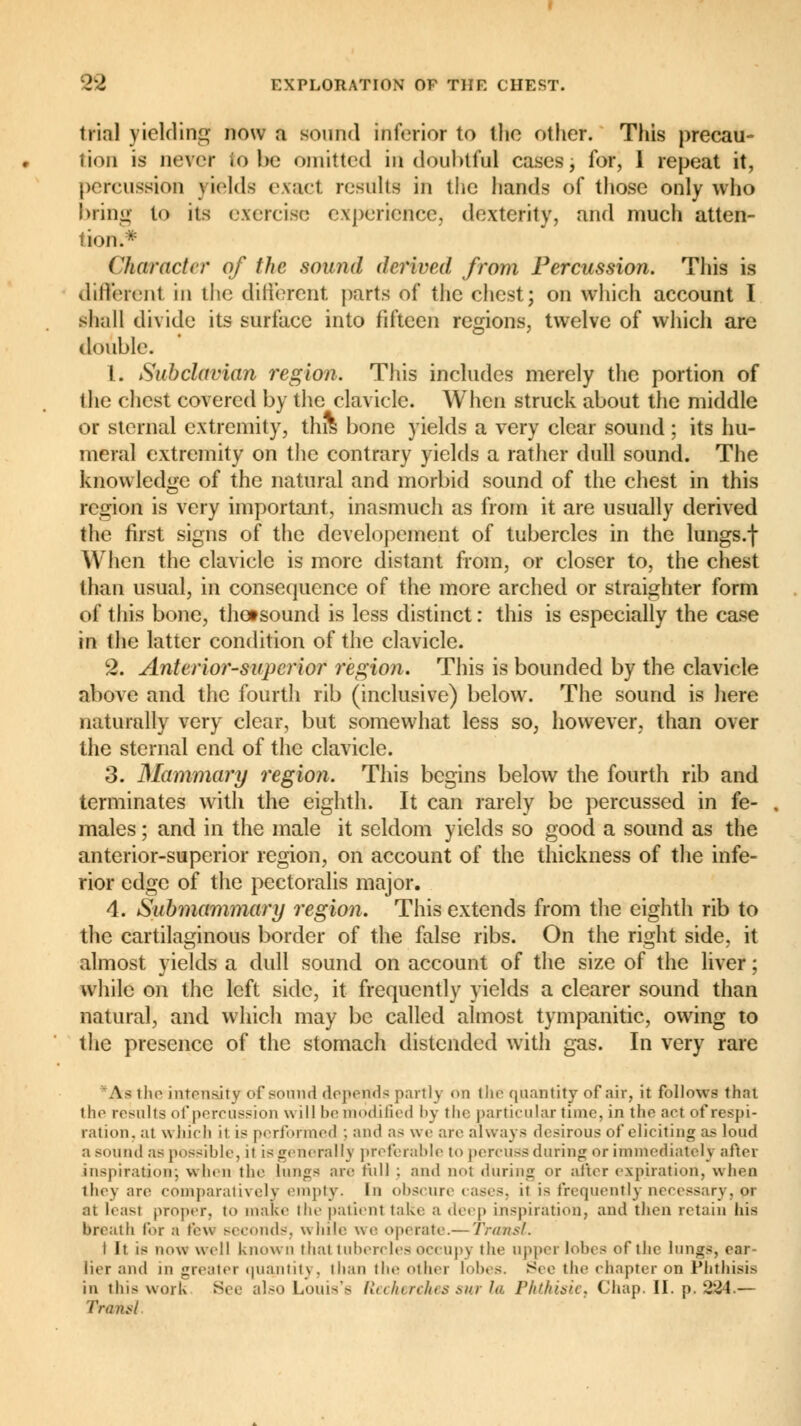 trial yielding now a sound inferior to the other. This precau- tion is never to be omitted in doubtful cases, for, 1 repeat it, percussion yields exact, results in the hands of those only who bring to its exercise experience, dexterity, and much atten- tion.* Character of the sound derived from Percussion. This is different in the different parts of the chest; on which account I shall divide its surface into fifteen regions, twelve of which are double. 1. Subclavian region. This includes merely the portion of the chest covered by the clavicle. When struck about the middle or sternal extremity, this bone yields a very clear sound ; its hu- meral extremity on the contrary yields a rather dull sound. The knowledge of the natural and morbid sound of the chest in this region is very important, inasmuch as from it are usually derived the first signs of the dcvelopement of tubercles in the lungs.f When the clavicle is more distant from, or closer to, the chest than usual, in consequence of the more arched or straighter form of this bone, thotsound is less distinct : this is especially the case m the latter condition of the clavicle. 2. Anterior-superior region. This is bounded by the clavicle Above and the fourth rib (inclusive) below. The sound is here naturally very clear, but somewhat less so, however, than over the sternal end of the clavicle. 3. Mammary region. This begins below the fourth rib and terminates with the eighth. It can rarely be percussed in fe- males ; and in the male it seldom yields so good a sound as the anterior-superior region, on account of the thickness of the infe- rior edge of the pectoralis major. 4. Submammary region. This extends from the eighth rib to the cartilaginous border of the false ribs. On the right side, it almost yields a dull sound on account of the size of the liver ; white on the left side, it frequently yields a clearer sound than natural, and which may be called almost tympanitic, owing to the presence of the stomach distended with gas. In very rare A^ the intensity of sound depends partly on the quantity of air, it follows that the results of percussion will be modified by the particular time, in the act of respi- ration, at which it is performed ; and a^ we arc always desirous of eliciting as loud a sound as possible, it is generally preferable to percuss during or immediately after inspiration; when the lung-; are full : and nol during or after expiration, when they ;ire comparatively empty. In obscure cases, it is frequently necessary, pr at hast proper, to make the patient take a deep inspiration, and then retain his breath for ,1 tew seconds, while \o; operate.— Transi. I it is novt u ell known that tubercles Occupy the upper lobes of the lungs, ear- lier and in greater quantity, than the other lobes. See the chapter on Phthisis in this work See also Louis's Recherches sur la Phthisic, Chap. II. p. 2^4.— Trans!
