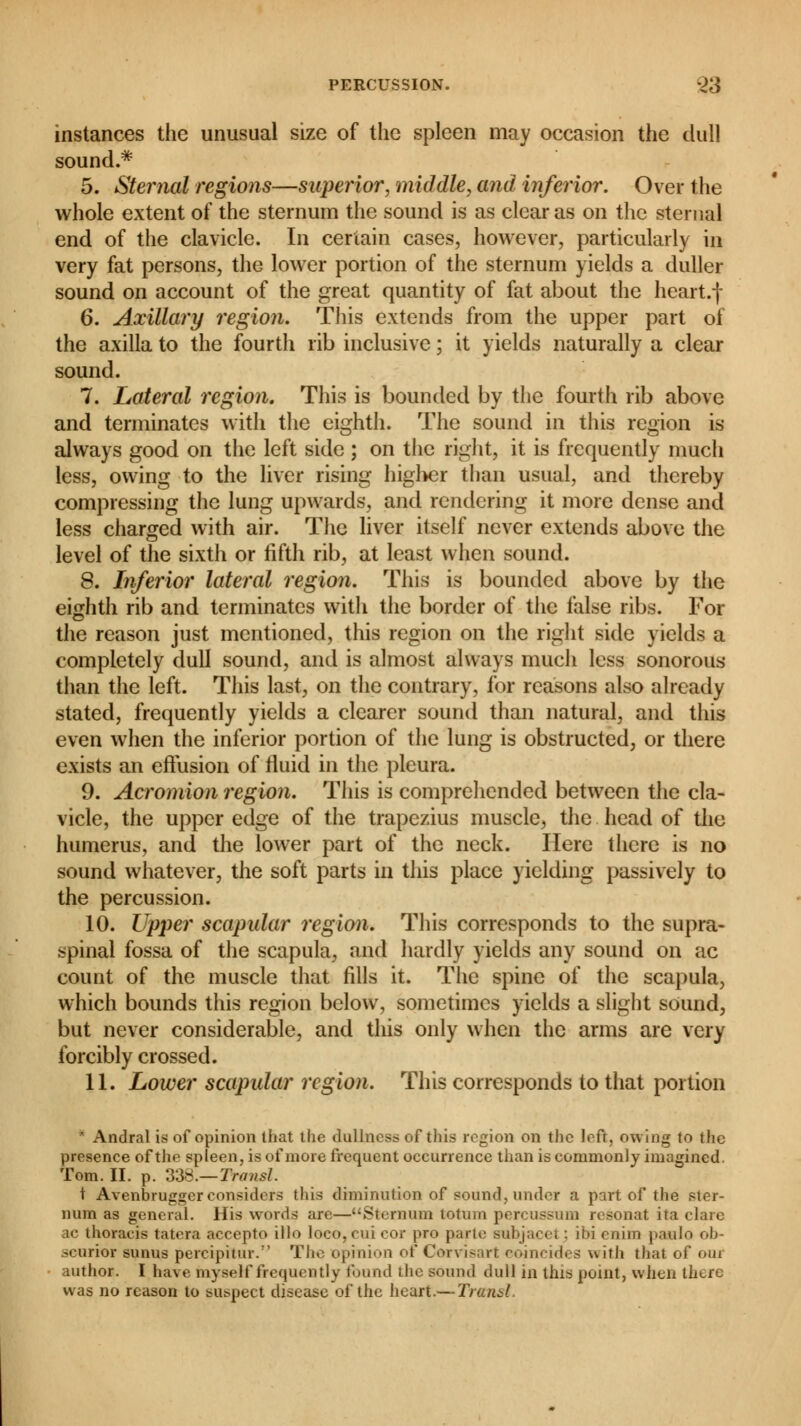 instances the unusual size of the spleen may occasion the dull sound.* 5. Sternal regions—superior, middle, and inferior. Over the whole extent of the sternum the sound is as clear as on the sternal end of the clavicle. In certain cases, however, particularly in very fat persons, the lower portion of the sternum yields a duller sound on account of the great quantity of fat about the heart.f 6. Axillary region. This extends from the upper part of the axilla to the fourth rib inclusive ; it yields naturally a clear sound. 7. Lateral region. This is bounded by the fourth rib above and terminates with the eighth. The sound in this region is always good on the left side ; on the right, it is frequently much less, owing to the liver rising higher than usual, and thereby compressing the lung upwards, and rendering it more dense and less charged with air. The liver itself never extends above the level of the sixth or fifth rib, at least when sound. 8. Inferior lateral region. This is bounded above by the eighth rib and terminates with the border of the false ribs. For the reason just mentioned, this region on the right side yields a completely dull sound, and is almost always much less sonorous than the left. This last, on the contrary, for reasons also already stated, frequently yields a clearer sound than natural, and this even when the inferior portion of the lung is obstructed, or there exists an effusion of fluid in the pleura. 9. Acromion region. This is comprehended between the cla- vicle, the upper edge of the trapezius muscle, the head of the humerus, and the lower part of the neck. Here there is no sound whatever, the soft parts in this place yielding passively to the percussion. 10. Upper scapular region. This corresponds to the supra- spinal fossa of the scapula, and hardly yields any sound on ac count of the muscle that fills it. The spine of the scapula, which bounds this region below, sometimes yields a slight sound, but never considerable, and this only when the arms are very forcibly crossed. 11. Lower scapular region. This corresponds to that portion ■ Andral is of opinion that the dullness of this region on the lofr, owing to the presence of the spleen, is of more frequent occurrence than is commonly imagined. Tom. II. p. 338.—Transi. t Avenbrugger considers this diminution of sound, under a part of the ster- num as general. His words are—Sternum lotuin percussion resonat ita clare ac thoracis tatera accepte illo loco, mi cor pro parte mfojacel : ioi eniin paulo ob- -eurior sunus percipitur. The opinion of Corvisart coincides with that of our author. I have myself frequently found the sound dull in tin* point, when there was no reason to tupped disease of the heart.— Transi.