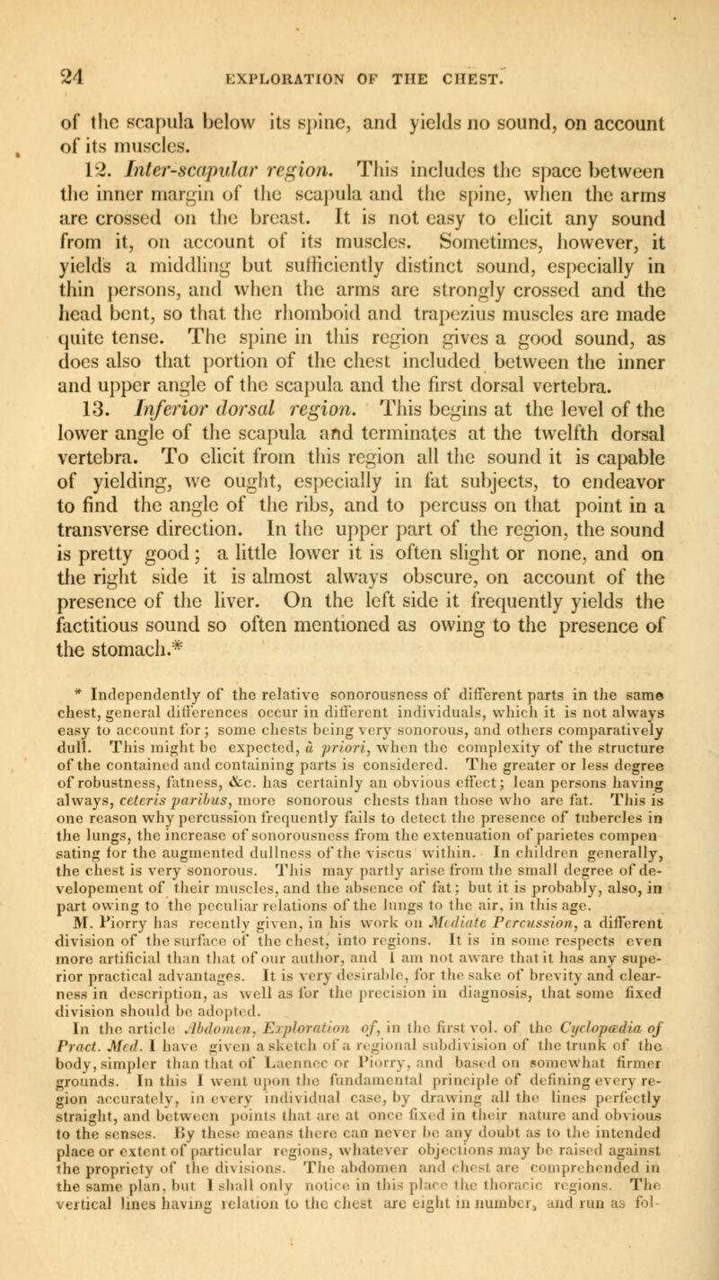 of the scapula below its spine, and yields no sound, on account of its muscles. 12. Interscapular region. This includes the space between the inner margin of the scapula and the spine, when the arms are crossed on the breast. It is not easy to elicit any sound from it, on account of its muscles. Sometimes, however, it yields a middling but sufficiently distinct sound, especially in thin persons, and when the arms are strongly crossed and the head bent, so that the rhomboid and trapezius muscles are made quite tense. The spine in this region gives a good sound, as does also that portion of the chest included between the inner and upper angle of the scapula and the first dorsal vertebra. 13. Inferior dorsal region. This begins at the level of the lower angle of the scapula and terminates at the twelfth dorsal vertebra. To elicit from this region all the sound it is capable of yielding, we ought, especially in fat subjects, to endeavor to find the angle of the ribs, and to percuss on that point in a transverse direction. In the upper part of the region, the sound is pretty good ; a little lower it is often slight or none, and on the right side it is almost always obscure, on account of the presence of the liver. On the left side it frequently yields the factitious sound so often mentioned as owing to the presence of the stomach.* * Independently of the relative sonorousness of different parts in the same chest, general differences occur in different individuals, which it is not always easy to account for; some chests being very sonorous, and others comparatively dull. This might he expected, à priori, when the complexity of the structure of the contained and containing parts is considered. The greater or less degree of robustness, fatness, &c. has certainly an obvious effect; lean persons having always, ceteris paribus, more sonorous chests than those who arc fat. This is one reason why percussion frequently fails to detect the presence of tubercles in the lungs, the increase of sonorousness from the extenuation of parietes compen- sating for the augmented dullness of the visens within. In children generally, the chest is very sonorous. This may partly arise from the small degree of de- velopement of their muscles, and the absence of fat: but it is probably, also, in part owing to the peculiar relations of the lungs to the air, in this age. M. Fiorry has recently given, in his work on Mediate Percussion, a different division of the surface of the chest, into regions. It is in some respects even more artificial than that of our author, and I am nol aware th.it it has any supe- rior practical advantages. It is very desirable, for the sake of brevity and clear- ness in description, as well as for the precision in diagnosis, that some fixed division should be adopted. In the article Abdomen, Exploration of, in the first vol. of the Cyclopœdia oj Pract. Med. 1 have given a sketch of a regional subdivision of the trunk of the body, simpler than that of Laennec or Piorry, and based on somewhat firmer grounds. In this I went upon the fundamental principle of defining every re- gion accurately, in every individual case, by drawing all the lines perfectly straight, and betwi i n points thai are at once fixed in their nature and obvious to the senses. liy these means there can never be any doubt as to the intended place or extent of particular regions, \\ hatei ex objections may be raised against the propriety of die divisions. The abdomen and chest are comprehended in the same plan, but 1 shall only notice in this place the thoracic regions. Thi vertical lines having relation to the chest are eight in number, and run as fol-