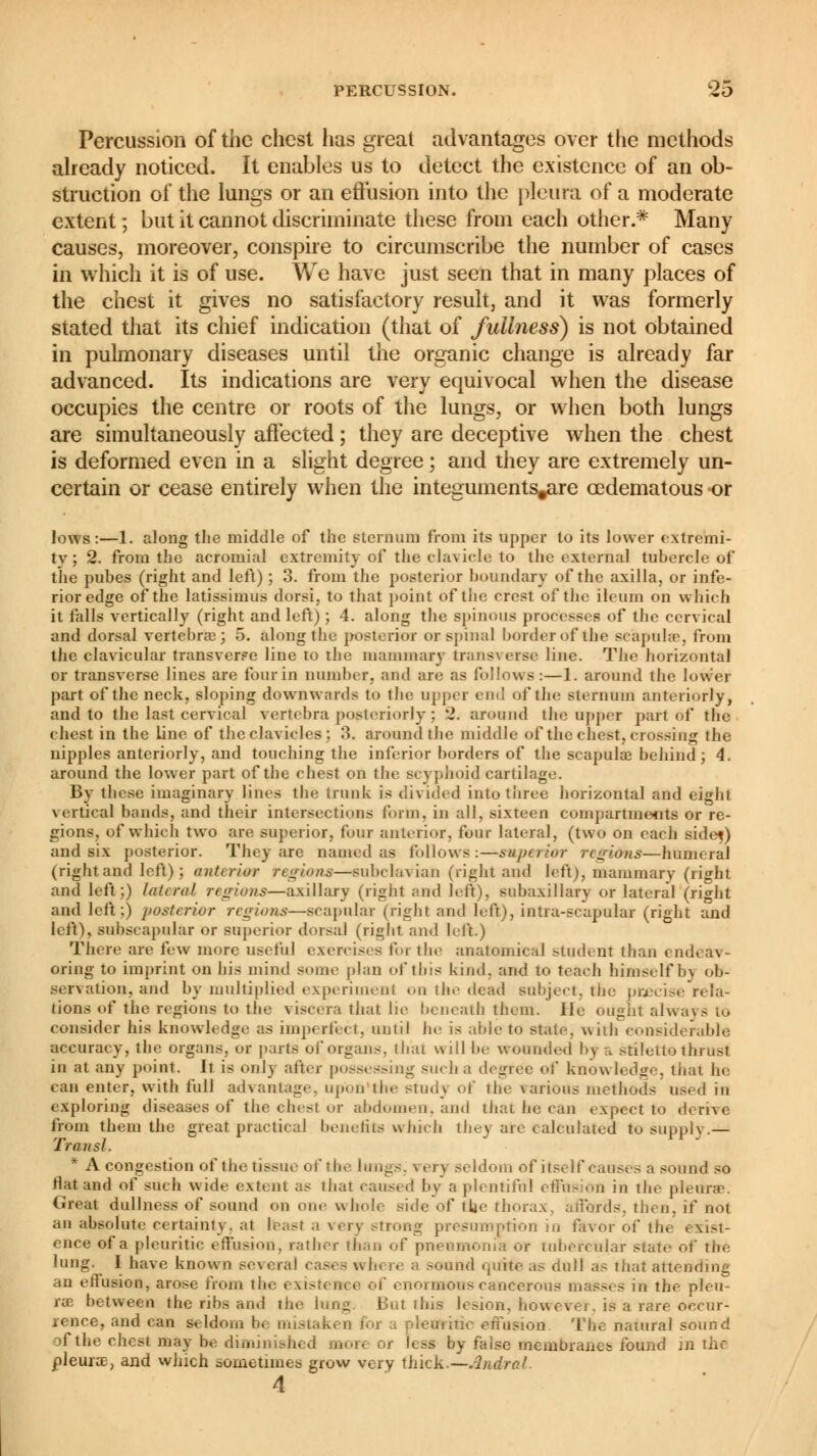 Percussion of the chest has great advantages over the methods already noticed. It enables us to detect the existence of an ob- struction of the lungs or an effusion into the pleura of a moderate extent ; but it cannot discriminate these from each other.* Many causes, moreover, conspire to circumscribe the number of cases in which it is of use. We have just seen that in many places of the chest it gives no satisfactory result, and it was formerly stated that its chief indication (that of fullness) is not obtained in pulmonary diseases until the organic change is already far advanced. Its indications are very equivocal when the disease occupies the centre or roots of the lungs, or when both lungs are simultaneously affected ; they are deceptive when the chest is deformed even in a slight degree ; and they are extremely un- certain or cease entirely when the integuments^are œdematous «or lows:—1. along the middle of the sternum from its upper to its lower extremi- ty; 2. from the acromial extremity of the clavicle to the external tubercle of the pubes (right and left) ; 3. from the posterior boundary of the axilla, or infe- rior edge of the latissimus dorsi, to that point of the crest of the ileum on which it tails vertically (right and left) ; 4. along the spinous processes of the cervical and dorsal vertebra: ; 5. along the posterior or spinal border of the scapuhe, from the clavicular transverse line to the mammary transverse line. The horizontal or transverse lines are four in number, and are as follows:—1. around the lower part of the neck, sloping downwards to the upper end of the sternum anteriorly, and to the last cervical vertebra posteriorly ; 2. around the upper part of the chest in the line of the clavicles ; 3. around the middle of the chest, Grossing the nipples anteriorly, and touching the inferior borders of the scapulae behind; 4. around the lower part of the chest on the Bcyphoid cartilage. By these imaginary lines the trunk is divided into three horizontal and eight vertical bonds, and their intersections form, in all, sixteen compartments or re- gions, of which two are superior, four anterior, four lateral, (two on each sidej) and six posterior. Tinware named as follows:—superior regions—humeral (right and left) J anterior regions—subclavian (right and left), mammary (right and left;) lateral, regions—axillary (right and left), subaxillarv or lateral (right and left;) posterior regions—scapular (right and left), intra-scapular (right and left), subscapular or superior dorsal (right and left.) There are few more useful exercises for the anatomical student than en.;. oring to imprint on his mind some plan of this kind, and to teach himself b> ob- servation, and by multiplied experiment on the dead subject, the precise rela- tions of the regions to the viscera that lie beneath them. He ought always to consider his knowledge as imperfect, until he is able to state, with considerable accuracy, the organs, or parts of organs, that will be wounded by a stiletto thrust in at any point. It is only alter possessing such a degree of knowledge, that he can enter, with full advantage, upon the studj of the various methods used in exploring diseases of the chest or abdomen, and that he can expect to derive from them the great practical benefits which they are calculated to supply.— Transi. * A congestion of the tissue of the lungs, \ ery seldom of itself causes a sound so flat and of such wide extent as that caused by a plentiful effusion in the pleura?. Great dullness of sound on one whole side of tUe thorax, affords, then, if not an absolute certainly, at least a very strong presumption in favor of the exist- ence of a pleuritic effusion, rather than of pneumonia or tubercular state of tlie lung. I have known several cases nln re a sound quite as dull as that attending an effusion, arose from the i i' enormous cancerous masses in the pleu- rae between the ribs and the lung But this lesion, how evei. is a rare occur- rence, and can seldom be mistaken for a pletfrrric effusion The natural sound of the chesi may be diminished mort or less by faise membranes found in the pleura, and which sometimes grow very thick.—Andrei.