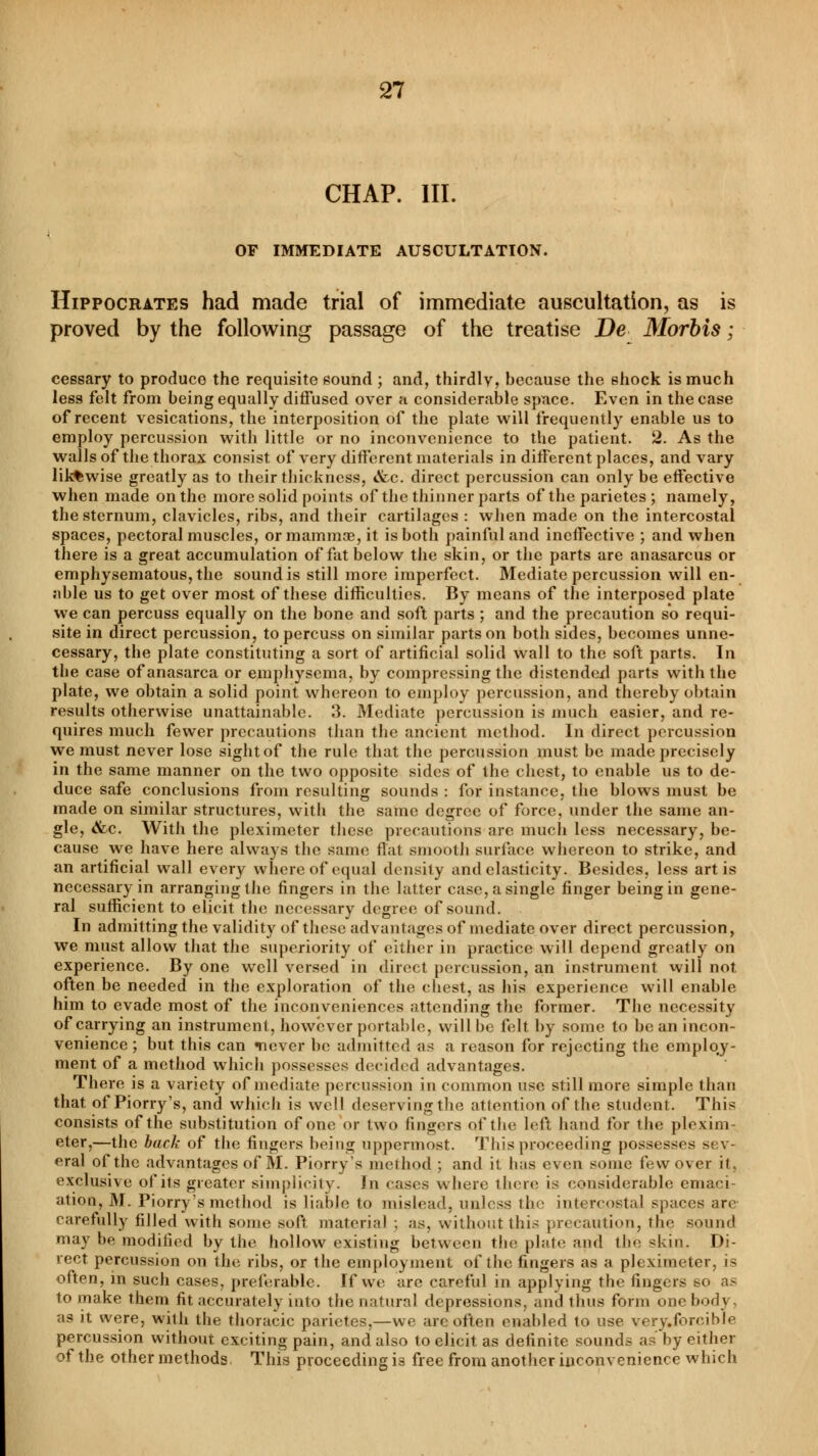 CHAP. III. OF IMMEDIATE AUSCULTATION. Hippocrates had made trial of immediate auscultation, as is proved by the following passage of the treatise De Morbis ; cessary to produce the requisite sound ; and, thirdly, because the shock is much less felt from being equally diffused over a considerable space. Even in the case of recent vesications, the interposition of the plate will frequently enable us to employ percussion with little or no inconvenience to the patient. 2. As the walls of the thorax consist of very different materials in different places, and vary lik%wise greatly as to their thickness, &c. direct percussion can only be effective when made on the more solid points of the thinner parts of the parietes ; namely, the sternum, clavicles, ribs, and their cartilages : when made on the intercostal spaces, pectoral muscles, or mammae, it is both painful and ineffective ; and when there is a great accumulation of fat below the skin, or the parts are anasarcus or emphysematous, the sound is still more imperfect. Mediate percussion will en- able us to get over most of these difficulties. By means of the interposed plate we can percuss equally on the bone and soft parts ; and the precaution so requi- site in direct percussion, to percuss on similar parts on both sides, becomes unne- cessary, the plate constituting a sort of artificial solid wall to the soft parts. In the case of anasarca or emphysema, by compressing the distendexl parts with the plate, we obtain a solid point whereon to employ percussion, and thereby obtain results otherwise unattainable. 3. Mediate percussion is much easier, and re- quires much fewer precautions than the ancient method. In direct percussion we must never lose sight of the rule that the percussion must be made precisely in the same manner on the two opposite sides of the chest, to enable us to de- duce safe conclusions from resulting sounds : for instaure, the blows must be made on similar structures, with the same degree of force, under the same an- gle, <&c. With the pleximeter these precautions are much less necessary, be- cause we have here always the same flat smooth surface whereon to strike, and an artificial wall every whereof equal density and elasticity. Besides, less art is necessary in arranging the fingers in the latter case, a single finger being in gene- ral sufficient to elicit the necessary degree of sound. In admitting the validity of these advantages of mediate over direct percussion, we must allow that the superiority of either in practice will depend greatly on experience. By one well versed in direct percussion, an instrument will not often be needed in the exploration of the chest, as his experience will enable him to evade most of the inconveniences attending the former. The necessity of carrying an instrument, however portable, will be felt by some to bean incon- venience ; but this can «never be admitted as a reason for rejecting the emploj- ment of a method which possesses decided advantages. There is a variety of mediate percussion in common use still more simple than that of Piorry's, and which is well deserving the attention of the student. This consists of the substitution of one or two fingers of the left hand for the plexim eter,—the back of the fingers being uppermost. This proceeding possesses sev- eral of the advantages of M. Piorry's method ; and it has even some few over it, exclusive of its greater simplicity. In cases where there is considerable emaci- ation, M. Piorry's method is liable to mislead, unless the intercostal spaces are carefully filled with some soft material ; as, without this precaution, the sound may be modified by the hollow existing between the plate and the skin. Di- rect percussion on the ribs, or the employment of the fingers as a pleximeter, is often, in such cases, preferable. If we are careful in applying the fingers so as to make them fit accurately into the natural depressions, and thus form one bod} as it were, with the thoracic parietes,—we are often enabled to use very.forcible percussion without exciting pain, and also to elicit as definite sounds as by either of the other methods This proceeding is free from another inconvenience which