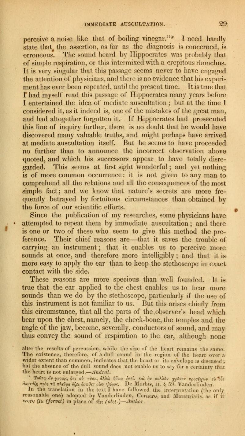perceive a noise like that of boiling vinegar.* I need hardly state that# the assertion, as far as the diagnosis is concerned, is erroneous. The sound heard by Hippocrates was probably that of simple respiration, or this intermixed with a crcpitous rhonchus. It is very singular that this passage seems never to have engaged the attention of physicians, and there is no evidence that his experi- ment has ever been repeated, until the present time. It is true that T had myself read this passage of Hippocrates many years before I entertained the idea of mediate auscultation ; but at the time I considered it, as it indeed is, one of the mistakes of the great man, and had altogether forgotten it. If Hippocrates had prosecuted this line of inquiry further, there is no doubt that he would have discovered many valuable truths, and might perhaps have arrived at mediate auscultation itself. But he seems to have proceeded no further than to announce the incorrect observation above quoted, and which his successors appear to have totally disre- garded. This seems at first sight wonderful ; and yet nothing is of more common occurrence : it is not given to any man to comprehend all the relations and all the consequences of the most simple fact; and we know that nature's secrets are more fre- quently betrayed by fortuitous circumstances than obtained by the force of our scientific efforts. Since the publication of my researches, some physicians have attempted to repeat them by immediate auscultation ; and there is one or two of these who seem to give this method the pre- ference. Their chief reasons are—that it saves the trouble of carrying an instrument; that it enables us to perceive more sounds at once, and therefore more intelligibly ; and that it is more easy to apply the ear than to keep the stethoscope in exact contact with the side. These reasons are more specious than well founded. It is true that the ear applied to the chest enables us to hear more sounds than we do by the stethoscope, particularly if the use of this instrument is not familiar to us. But this arises chiefly from this circumstance, that all the parts of the .observer's head which bear upon the chest, namely, the cheek-bone, the temples and the angle of the jaw, become, severally, conductors of sound, and may thus convey the sound of respiration to the ear, although none alter the results of percussion, while the size of the heart remains the same. The existence, therefore, of a dull sound in the region of the heart over a wider extent than common, indicates that the heart or its envelope is diseased ; but the absence of the dull sound does not enable us to say for a certainty thaf the heart is not enlarged.—Andral. Tovtu) âv yi'ou/ç, '6ri ov flitar, aXAà v£u>p fori, kcii fpt rroWnv ^çôvov vçociyuv to  ?< aKovâÇr) ttooç t« T:\evpa è&i ecwOeç oïov $6poç. De Morbis, il. § 5!). Vanderlinden. In the translation in the text I have followed the interpretation (the only reasonable one) adopted by Vanderlinden, Cornaro, and Murcurialis. as if it were <«i (fervet) in place of SÇu (oUt)—.4iahor.