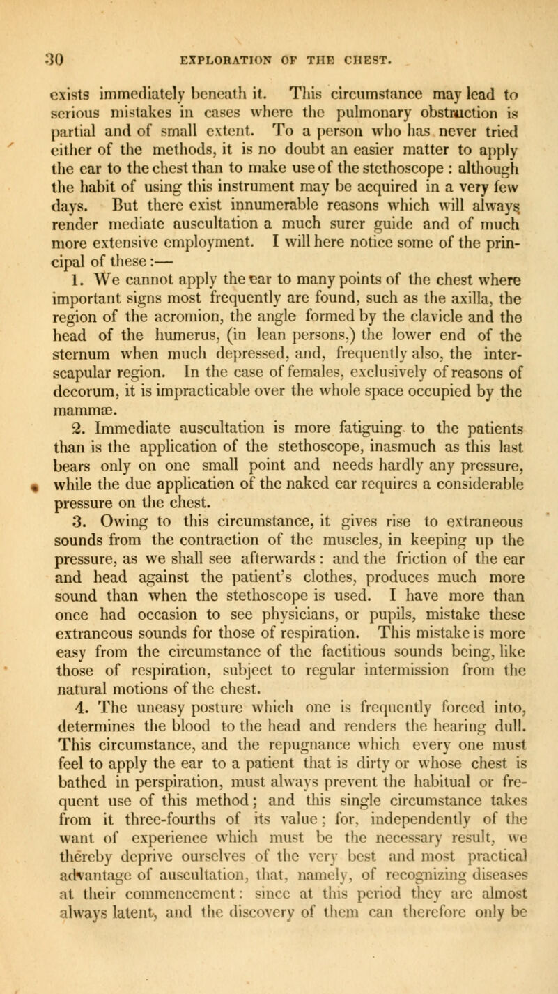 exists immediately beneath it. This circumstance may lead to serious mistakes in cases where the pulmonary obstruction is partial and of small extent. To a person who has never tried cither of the methods, it is no doubt an easier matter to apply the ear to the chest than to make use of the stethoscope : although the habit of using this instrument may be acquired in a very few days. But there exist innumerable reasons which will always render mediate auscultation a much surer guide and of much more extensive employment. I will here notice some of the prin- cipal of these :— 1. We cannot apply the ear to many points of the chest where important signs most frequently are found, such as the axilla, the region of the acromion, the angle formed by the clavicle and the head of the humerus, (in lean persons,) the lower end of the sternum when much depressed, and, frequently also, the inter- scapular region. In the case of females, exclusively of reasons of decorum, it is impracticable over the whole space occupied by the mammae. 2. Immediate auscultation is more fatiguing- to the patients than is the application of the stethoscope, inasmuch as this last bears only on one small point and needs hardly any pressure, while the due application of the naked ear requires a considerable pressure on the chest. 3. Owing to this circumstance, it gives rise to extraneous sounds from the contraction of the muscles, in keeping up the pressure, as we shall see afterwards : and the friction of the ear and head against the patient's clothes, produces much more sound than when the stethoscope is used. I have more than once had occasion to see physicians, or pupils, mistake these extraneous sounds for those of respiration. This mistake is more easy from the circumstance of the factitious sounds being, like those of respiration, subject to regular intermission from the natural motions of the chest. 4. The uneasy posture which one is frequently forced into, determines the blood to the head and renders the hearing dull. This circumstance, and the repugnance which every one must feel to apply the ear to a patient that is dirty or whose chest is bathed in perspiration, must always prevent the habitual or fre- quent use of this method; and this single circumstance takes from it three-fourths of its value ; for. independently of the want of experience which must be the necessary result, we thereby deprive ourselves of the very best and most practical advantage of auscultation, that, namely, of recognizing diseases at their commencement: since at this period they arc almost always latent, and the discovery of them can therefore only be