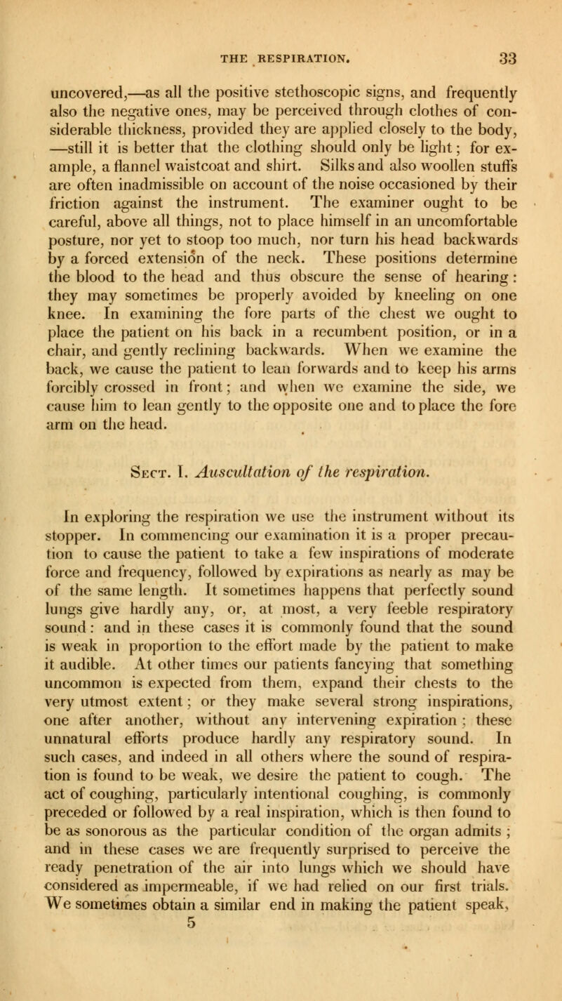 uncovered,—as all the positive stethoscopic signs, and frequently also the negative ones, may be perceived through clothes of con- siderable thickness, provided they are applied closely to the body, —still it is better that the clothing should only be light ; for ex- ample, a flannel waistcoat and shirt. Silks and also woollen stuffs are often inadmissible on account of the noise occasioned by their friction against the instrument. The examiner ought to be careful, above all things, not to place himself in an uncomfortable posture, nor yet to stoop too much, nor turn his head backwards by a forced extension of the neck. These positions determine the blood to the head and thus obscure the sense of hearing : they may sometimes be properly avoided by kneeling on one knee. In examining the fore parts of the chest we ought to place the patient on his back in a recumbent position, or in a chair, and gently reclining backwards. When we examine the back, we cause the patient to lean forwards and to keep his arms forcibly crossed in front ; and when we examine the side, we cause him to lean gently to the opposite one and to place the fore arm on the head. Sect. I. Auscultation of the respiration. In exploring the respiration we use the instrument without its stopper. In commencing our examination it is a proper precau- tion to cause the patient to take a few inspirations of moderate force and frequency, followed by expirations as nearly as may be of the same length. It sometimes happens that perfectly sound lungs give hardly any, or, at most, a very feeble respiratory sound : and in these cases it is commonly found that the sound is weak in proportion to the effort made by the patient to make it audible. At other times our patients fancying that something uncommon is expected from them, expand their chests to the very utmost extent ; or they make several strong inspirations, one after another, without any intervening expiration ; these unnatural efforts produce hardly any respiratory sound. In such cases, and indeed in all others where the sound of respira- tion is found to be weak, we desire the patient to cough. The act of coughing, particularly intentional coughing, is commonly preceded or followed by a real inspiration, which is then found to be as sonorous as the particular condition of the organ admits ; and in these cases we are frequently surprised to perceive the ready penetration of the air into lungs which we should have considered as impermeable, if we had relied on our first trials. We sometimes obtain a similar end in making the patient speak, 5