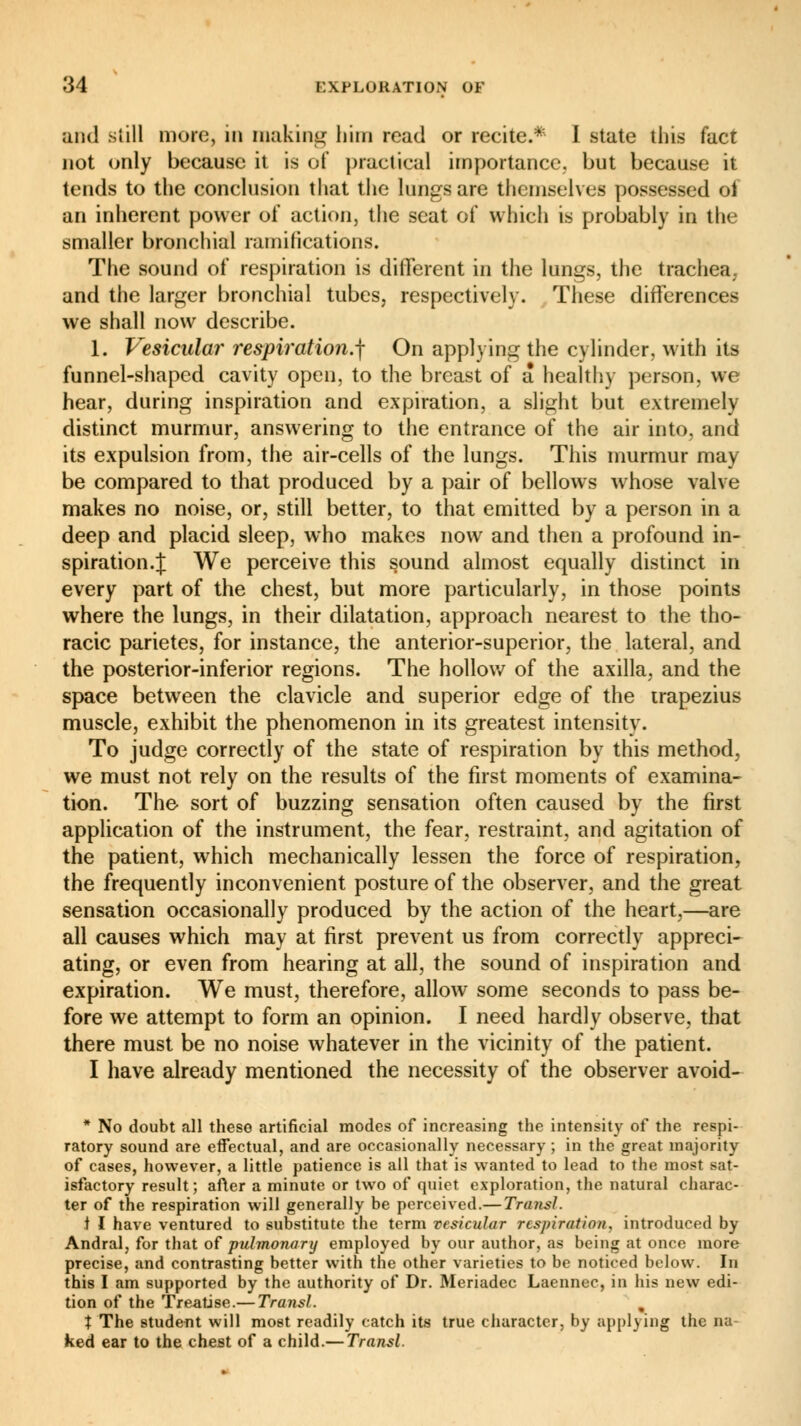 and still more, in making him read or recite.* I state this fact not only because it is of practical importance, but because it tends to the conclusion that the lungs are themselves possessed of an inherent power of action, the seat of which is probably in the smaller bronchial ramifications. The sound of respiration is different in the lungs, the trachea, and the larger bronchial tubes, respectively. These differences we shall now describe. 1. Vesicular respiration.f On applying the cylinder, with its funnel-shaped cavity open, to the breast of a healthy person, we hear, during inspiration and expiration, a slight but extremely distinct murmur, answering to the entrance of the air into, and its expulsion from, the air-cells of the lungs. This murmur may be compared to that produced by a pair of bellows whose valve makes no noise, or, still better, to that emitted by a person in a deep and placid sleep, who makes now and then a profound in- spiration.;!; We perceive this sound almost equally distinct in every part of the chest, but more particularly, in those points where the lungs, in their dilatation, approach nearest to the tho- racic parietes, for instance, the anterior-superior, the lateral, and the posterior-inferior regions. The hollow of the axilla, and the space between the clavicle and superior edge of the trapezius muscle, exhibit the phenomenon in its greatest intensity. To judge correctly of the state of respiration by this method, we must not rely on the results of the first moments of examina- tion. The sort of buzzing sensation often caused by the first application of the instrument, the fear, restraint, and agitation of the patient, which mechanically lessen the force of respiration, the frequently inconvenient posture of the observer, and the great sensation occasionally produced by the action of the heart,—are all causes which may at first prevent us from correctly appreci- ating, or even from hearing at all, the sound of inspiration and expiration. We must, therefore, allow some seconds to pass be- fore we attempt to form an opinion. I need hardly observe, that there must be no noise whatever in the vicinity of the patient. I have already mentioned the necessity of the observer avoid- * No doubt all these artificial modes of increasing the intensity of the respi- ratory sound are effectual, and are occasionally necessary ; in the great majority of cases, however, a little patience is all that is wanted to lead to the most sat- isfactory result ; after a minute or two of quiet exploration, the natural charac- ter of the respiration will generally be perceived.— Transi. t I have ventured to substitute the term vesicular respiration, introduced by Andral, for that of pulmonary employed by our author, as being at once more precise, and contrasting better with the other varieties to be noticed below. In this I am supported by the authority of Dr. Meriadec Laennec, in his new edi- tion of the Treatise.— Transi. , t The student will most readily catch its true character, by applying the na ked ear to the chest of a child.— Transi.