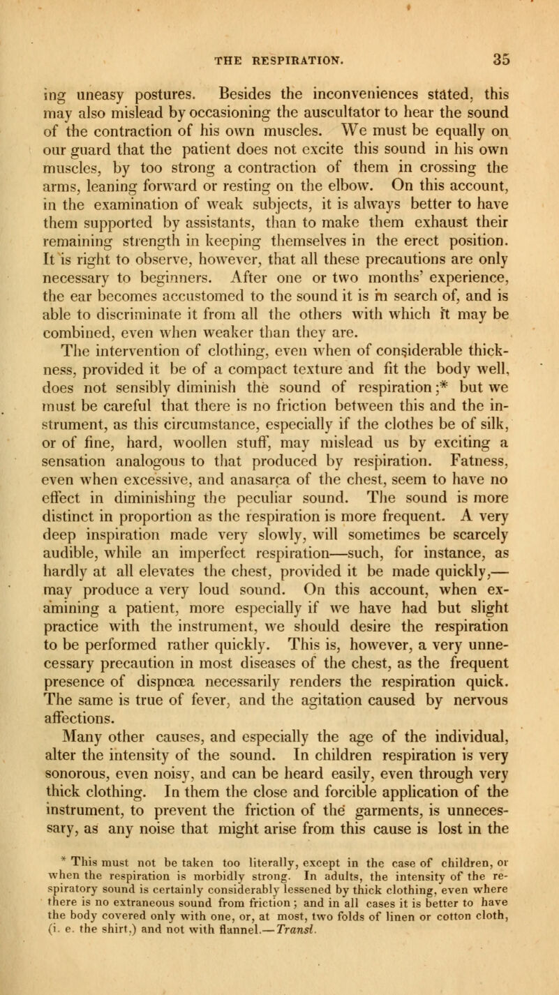 ing uneasy postures. Besides the inconveniences stated, this may also mislead by occasioning the auscultator to hear the sound of the contraction of his own muscles. We must be equally on our guard that the patient does not excite this sound in his own muscles, by too strong a contraction of them in crossing the arms, leaning forward or resting on the elbow. On this account, in the examination of weak subjects, it is always better to have them supported by assistants, than to make them exhaust their remaining strength in keeping themselves in the erect position. It is right to observe, however, that all these precautions are only necessary to beginners. After one or two months' experience, the ear becomes accustomed to the sound it is m search of, and is able to discriminate it from all the others with which ft may be combined, even when weaker than they are. The intervention of clothing, even when of considerable thick- ness, provided it be of a compact texture and fit the body well, does not sensibly diminish the sound of respiration ;* but we must be careful that there is no friction between this and the in- strument, as this circumstance, especially if the clothes be of silk, or of fine, hard, woollen stuff, may mislead us by exciting a sensation analogous to that produced by respiration. Fatness, even when excessive, and anasarca of the chest, seem to have no effect in diminishing the peculiar sound. The sound is more distinct in proportion as the respiration is more frequent. A very deep inspiration made very slowly, will sometimes be scarcely audible, while an imperfect respiration—such, for instance, as hardly at all elevates the chest, provided it be made quickly,— may produce a very loud sound. On this account, when ex- amining a patient, more especially if we have had but slight practice with the instrument, we should desire the respiration to be performed rather quickly. This is, however, a very unne- cessary precaution in most diseases of the chest, as the frequent presence of dispnœa necessarily renders the respiration quick. The same is true of fever, and the agitation caused by nervous affections. Many other causes, and especially the age of the individual, alter the intensity of the sound. In children respiration is very sonorous, even noisy, and can be heard easily, even through very thick clothing. In them the close and forcible application of the instrument, to prevent the friction of the garments, is unneces- sary, as any noise that might arise from this cause is lost in the * This must not be taken too literally, except in the case of children, or when the respiration is morbidly strong. In adults, the intensity of the re- spiratory sound is certainly considerably lessened by thick clothing, even where there is no extraneous sound from friction ; and in all cases it is better to have the body covered only with one, or, at most, two folds of linen or cotton cloth, (i. e. the shirt.) and not with flannel.— Transi.