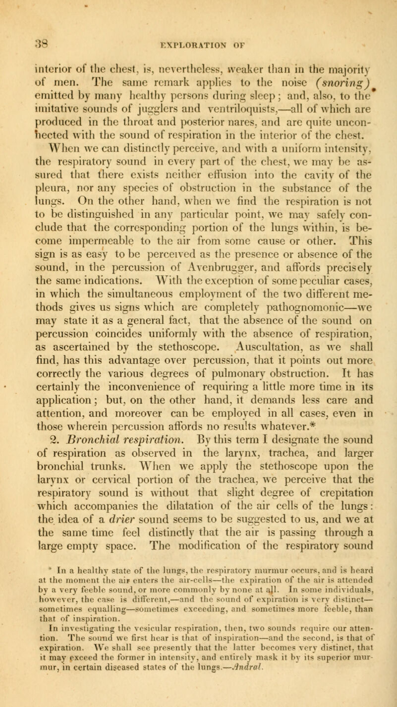 interior of the chest, is. nevertheless, weaker than in the majority of men. The same remark applies to the noise (snoring) emitted by many healthy persons during sleep; and. also, to the imitative sounds of jugglers and ventriloquists,—all of which are produced in the throat and posterior nares, and are quite uncon- nected with the sound of respiration in the interior of the chest. When we can distinctly perceive, and with a uniform intensity. the respiratory sound in every part of the chest, we may be as- sured that there exists neither effusion into the cavity of the pleura, nor any species of obstruction in the substance of the lungs. On the other hand, when we find the respiration is not to be distinguished in any particular point, we may safelv con- clude that the corresponding portion of the lungs within, is be- come impermeable to the air from some cause or other. This sign is as easy to be perceived as the presence or absence of the sound, in the percussion of Avenbrugger, and affords precisely the same indications. With the exception of some peculiar cases, in which the simultaneous employment of the two different me- thods gives us signs which are completely pathognomonic—we may state it as a general fact, that the absence of the sound on percussion coincides uniformly with the absence of respiration, as ascertained by the stethoscope. Auscultation, as we shall find, has this advantage over percussion, that it points out more correctly the various degrees of pulmonary obstruction. It has certainly the inconvenience of requiring a little more time in its application ; but, on the other hand, it demands less care and attention, and moreover can be employed in all cases, even in those wherein percussion affords no results whatever.* 2. Bronchial respiration. By this term I designate the sound of respiration as observed in the larynx, trachea, and larger bronchial trunks. When we apply the stethoscope upon the larynx or cervical portion of the trachea, we perceive that the respiratory sound is without that slight degree of crepitation which accompanies the dilatation of the air cells of the lungs : the idea of a drier sound seems to be suggested to us, and we at the same time feel distinctly that the air is passing through a large empty space. The modification of the respiratory sound * In a healthy state of the lungs, the respiratory murmur occurs, and is heard at the moment the air enters the air-cells—the expiration of the air is attended by a very feeble sound, or more commonly by none at ajl. In some individuals, however, the case is different,—and the sound of expiration is very distinct— sometimes equalling—sometimes exceeding, and sometimes more feeble, than that of inspiration. In investigating the vesicular respiration, then, two sounds require our atten- tion. The BOimd we first hoar is that of inspiration—and the second, is that of expiration. We shall see presently that the latter becomes very distinct, that it may exceed the former in intensity, and entirely mask it by its superior mur mur. in certain diseased states of the lungs.—.indral.