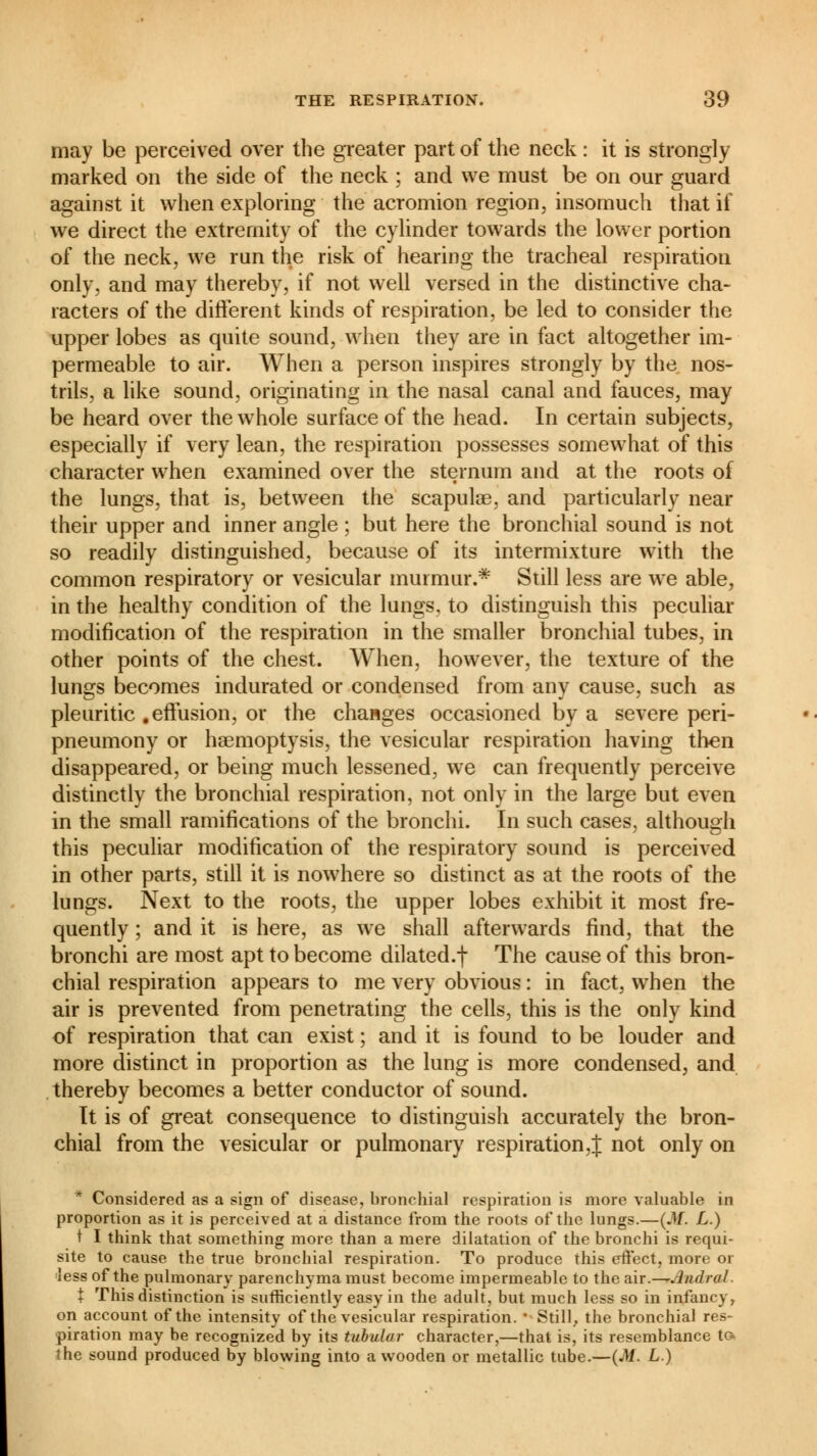 may be perceived over the greater part of the neck : it is strongly marked on the side of the neck ; and we must be on our guard against it when exploring the acromion region, insomuch that if we direct the extremity of the cylinder towards the lower portion of the neck, we run the risk of hearing the tracheal respiration only, and may thereby, if not well versed in the distinctive cha- racters of the different kinds of respiration, be led to consider the upper lobes as quite sound, when they are in fact altogether im- permeable to air. When a person inspires strongly by the nos- trils, a like sound, originating in the nasal canal and fauces, may be heard over the whole surface of the head. In certain subjects, especially if very lean, the respiration possesses somewhat of this character when examined over the sternum and at the roots of the lungs, that is, between the scapulae, and particularly near their upper and inner angle ; but here the bronchial sound is not so readily distinguished, because of its intermixture with the common respiratory or vesicular murmur.* Still less are we able, in the healthy condition of the lungs, to distinguish this peculiar modification of the respiration in the smaller bronchial tubes, in other points of the chest. When, however, the texture of the lungs becomes indurated or condensed from any cause, such as pleuritic .effusion, or the changes occasioned by a severe peri- pneumony or haemoptysis, the vesicular respiration having then disappeared, or being much lessened, we can frequently perceive distinctly the bronchial respiration, not only in the large but even in the small ramifications of the bronchi. In such cases, although this peculiar modification of the respiratory sound is perceived in other parts, still it is nowhere so distinct as at the roots of the lungs. Next to the roots, the upper lobes exhibit it most fre- quently ; and it is here, as we shall afterwards find, that the bronchi are most apt to become dilated.f The cause of this bron- chial respiration appears to me very obvious : in fact, when the air is prevented from penetrating the cells, this is the only kind of respiration that can exist ; and it is found to be louder and more distinct in proportion as the lung is more condensed, and thereby becomes a better conductor of sound. It is of great consequence to distinguish accurately the bron- chial from the vesicular or pulmonary respiration,J not only on * Considered as a sign of disease, bronchial respiration is more valuable in proportion as it is perceived at a distance from the roots of the lungs.—(M. L.) t I think that something more than a mere dilatation of the bronchi is requi- site to cause the true bronchial respiration. To produce this effect, more or less of the pulmonary parenchyma must become impermeable to the air.— .indral X This distinction is sufficiently easy in the adult, but much less so in infancy, on account of the intensity of the vesicular respiration. ' Still, the bronchial res- piration may be recognized by its tubular character,—that is, its resemblance to. the sound produced by blowing into a wooden or metallic tube.—(M. L.)