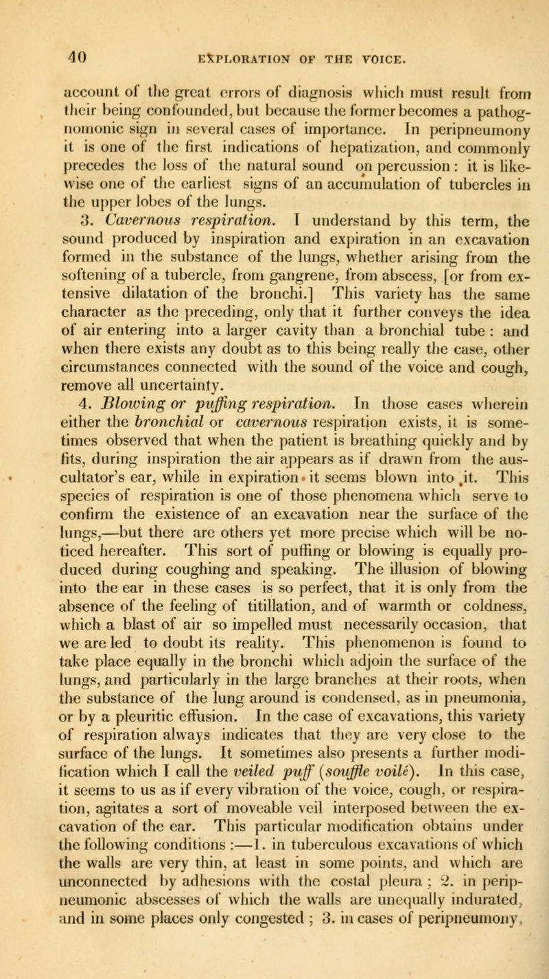 account of the great errors of diagnosis which must result from their being confounded, but because the former becomes a pathog- nomonic sign in several cases of importance. Jn peripneumony it is one of the first indications of hepatization, and commonly precedes the loss of the natural sound on percussion : it is like- wise one of the earliest signs of an accumulation of tubercles in the upper lobes of the lungs. :]. Cavernous respiration. T understand by this term, the sound produced by inspiration and expiration in an excavation formed in the substance of the lungs, whether arising from the softening of a tubercle, from gangrene, from abscess, [or from ex- tensive dilatation of the bronchi.] This variety has the same character as the preceding, only that it further conveys the idea of air entering into a larger cavity than a bronchial tube : and when there exists any doubt as to this being really the case, other circumstances connected with the sound of the voice and cough, remove all uncertainty. 4. Blowing or puffing respiration. In those cases wherein either the bronchial or cavernous respiration exists, it is some- times observed that when the patient is breathing quickly and by fits, during inspiration the air appears as if drawn from the aus- cultatory ear, while in expiration • it seems blown into §it. This species of respiration is one of those phenomena which serve to confirm the existence of an excavation near the surface of the lungs,—but there are others yet more precise which will be no- ticed hereafter. This sort of puffing or blowing is equally pro- duced during coughing and speaking. The illusion of blowing into the ear in these cases is so perfect, that it is only from the absence of the feeling of titillation, and of warmth or coldness, which a blast of air so impelled must necessarily occasion, that we are led to doubt its reality. This phenomenon is found to take place equally in the bronchi which adjoin the surface of the lungs, and particularly in the large branches at their roots, when the substance of the lung around is condensed, as in pneumonia, or by a pleuritic effusion. In the case of excavations, this variety of respiration always indicates that they are very close to the surface of the lungs. It sometimes also presents a further modi- fication which I call the veiled puff {souffle voile). In this case, it seems to us as if every vibration of the voice, cough, or respira- tion, agitates a sort of moveable veil interposed between the ex- cavation of the ear. This particular modification obtains under the following conditions :—1. in tuberculous excavations of which the walls are very thin, at least in some points, and which are unconnected by adhesions with the costal pleura ; 2. in perip- neumonic abscesses of which the walls are unequally indurated, and in some places only congested ; 3. in cases of peripneumony.