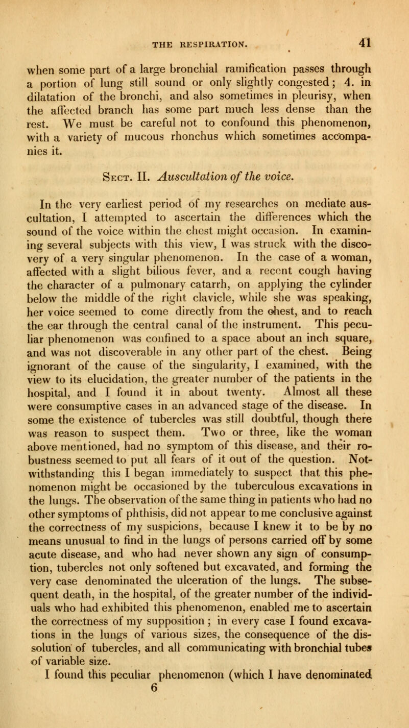 when some part of a large bronchial ramification passes through a portion of lung still sound or only slightly congested ; 4. in dilatation of the bronchi, and also sometimes in pleurisy, when the affected branch has some part much less dense than the rest. We must be careful not to confound this phenomenon, with a variety of mucous rhonchus which sometimes accompa- nies it. Sect. II. Auscultation of the voice. In the very earliest period of my researches on mediate aus- cultation, I attempted to ascertain the differences which the sound of the voice within the chest might occasion. In examin- ing several subjects with this view, I was struck with the disco- very of a very singular phenomenon. In the case of a woman, affected with a slight bilious fever, and a recent cough having the character of a pulmonary catarrh, on applying the cylinder below the middle of the right clavicle, while she was speaking, her voice seemed to come directly from the chest, and to reach the ear through the central canal of the instrument. This pecu- liar phenomenon was confined to a space about an inch square, and was not discoverable in any other part of the chest. Being ignorant of the cause of the singularity, I examined, with the view to its elucidation, the greater number of the patients in the hospital, and I found it in about twenty. Almost all these were consumptive cases in an advanced stage of the disease. In some the existence of tubercles was still doubtful, though there was reason to suspect them. Two or three, like the woman above mentioned, had no symptom of this disease, and their ro- bustness seemed to put all fears of it out of the question. Not- withstanding this I began immediately to suspect that this phe- nomenon might be occasioned by the tuberculous excavations in the lungs. The observation of the same thing in patients who had no other symptoms of phthisis, did not appear to me conclusive against the correctness of my suspicions, because I knew it to be by no means unusual to find in the lungs of persons carried off by some acute disease, and who had never shown any sign of consump- tion, tubercles not only softened but excavated, and forming the very case denominated the ulceration of the lungs. The subse- quent death, in the hospital, of the greater number of the individ- uals who had exhibited this phenomenon, enabled me to ascertain the correctness of my supposition ; in every case I found excava- tions in the lungs of various sizes, the consequence of the dis- solution of tubercles, and all communicating with bronchial tubes of variable size. I found this peculiar phenomenon (which I have denominated 6