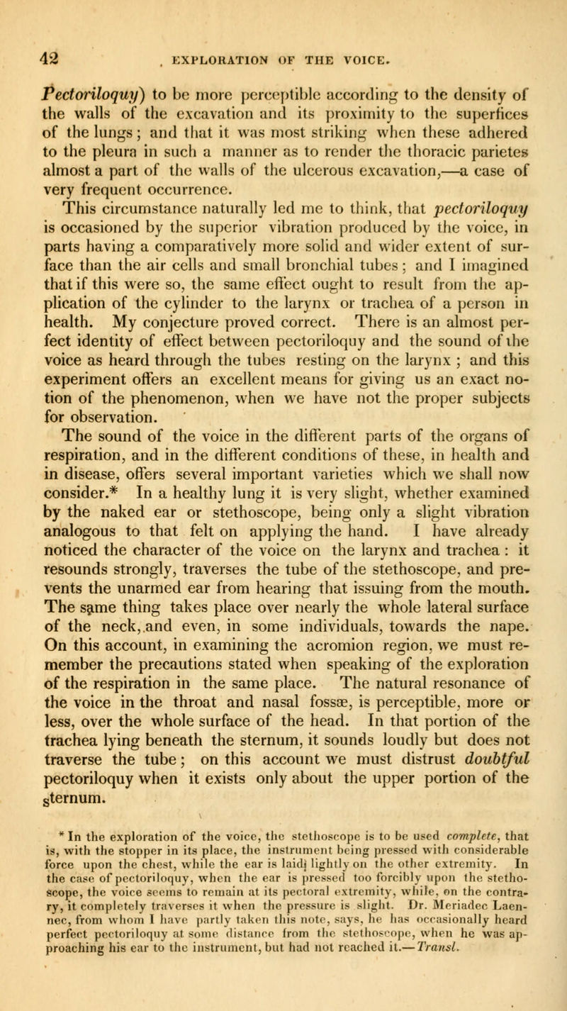 Pectoriloquy) to be more perceptible according to the density of the walls of the excavation and its proximity to the superhces of the lungs ; and that it was most striking when these adhered to the pleura in such a manner as to render the thoracic parietes almost a part of the walls of the ulcerous excavation,—a case of very frequent occurrence. This circumstance naturally led me to think, that pectoriloquy is occasioned by the superior vibration produced by the voice, in parts having a comparatively more solid and wider extent of sur- face than the air cells and small bronchial tubes : and I imagined that if this were so, the same effect ought to result from the ap- plication of the cylinder to the larynx or trachea of a person in health. My conjecture proved correct. There is an almost per- fect identity of effect between pectoriloquy and the sound of the voice as heard through the tubes resting on the larynx ; and this experiment offers an excellent means for giving us an exact no- tion of the phenomenon, when we have not the proper subjects for observation. The sound of the voice in the different parts of the organs of respiration, and in the different conditions of these, in health and in disease, offers several important varieties which we shall now consider.* In a healthy lung it is very slight, whether examined by the naked ear or stethoscope, being only a slight vibration analogous to that felt on applying the hand. I have already noticed the character of the voice on the larynx and trachea : it resounds strongly, traverses the tube of the stethoscope, and pre- vents the unarmed ear from hearing that issuing from the mouth. The same thing takes place over nearly the whole lateral surface of the neck,.and even, in some individuals, towards the nape. On this account, in examining the acromion region, we must re- member the precautions stated when speaking of the exploration of the respiration in the same place. The natural resonance of the voice in the throat and nasal fossa?, is perceptible, more or less, over the whole surface of the head. In that portion of the trachea lying beneath the sternum, it sounds loudly but does not traverse the tube ; on this account we must distrust doubtful pectoriloquy when it exists only about the upper portion of the sternum. * In the exploration of the voice, the stethoscope is to be used complete, that is, with the stopper in its place, the instrument being pressed with considerable force upon the chest, while the ear is laidj lightly on the other extremity. In the case of pectoriloquy, when the ear is pressed too forcibly upon the stetho- scope, the voice soems to remain at its pectoral extremity, while, on the contra- ry, it completely traverses it when the pressure is slight. Dr. Meriadec Laen- nec, from whom I have partly taken this note, says, he has occasionally heard perfect pectoriloquy at some distance from the, stethoscope, when he was ap- proaching his ear to the instrument, but had not reached it.— Transi.