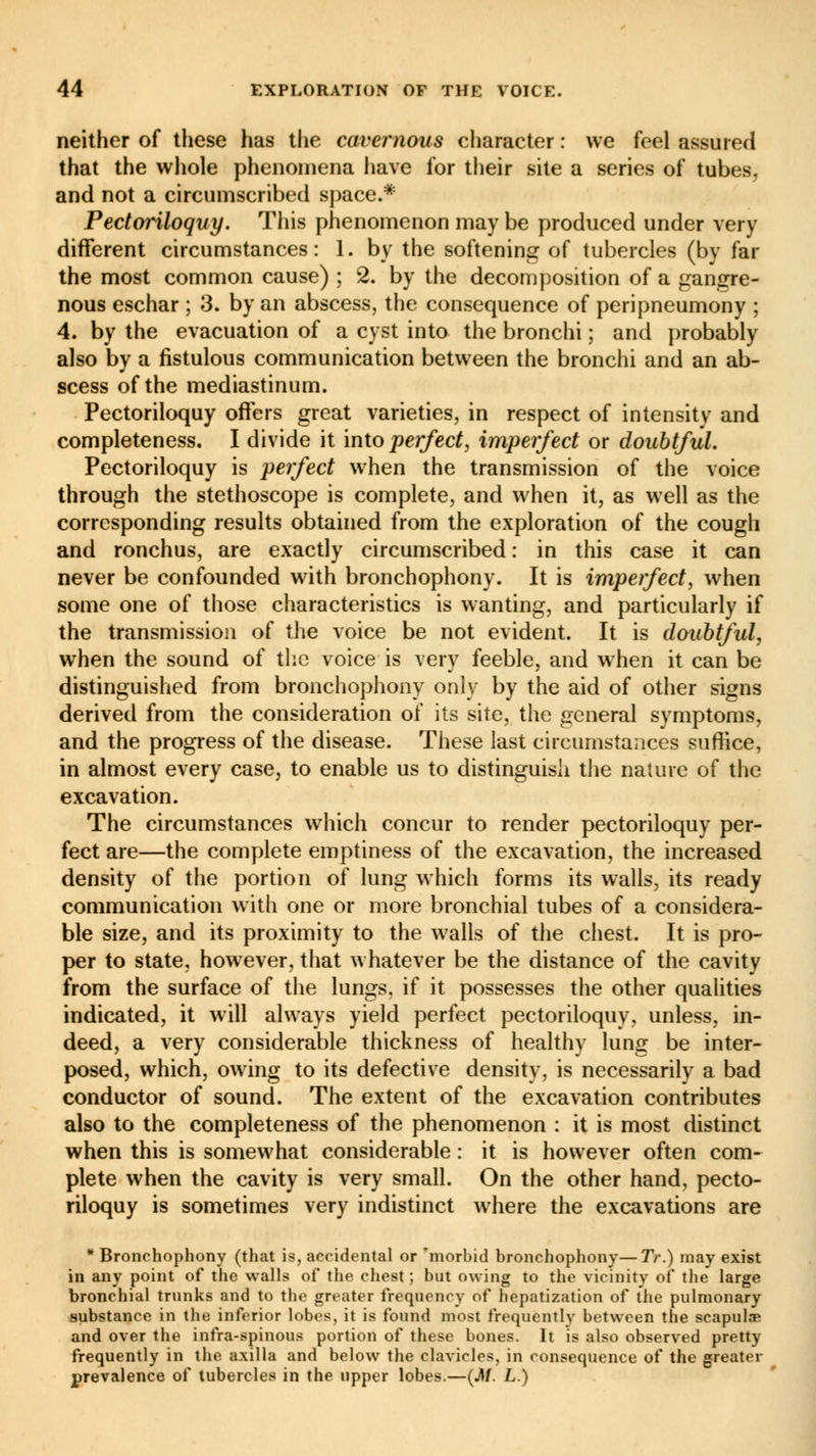 neither of these has the cavernous character : we feel assured that the whole phenomena have for their site a series of tubes, and not a circumscribed space.* Pectoriloquy. This phenomenon may be produced under very different circumstances: 1. by the softening of tubercles (by far the most common cause) ; 2. by the decomposition of a gangre- nous eschar ; 3. by an abscess, the consequence of peripneumony ; 4. by the evacuation of a cyst into the bronchi ; and probably also by a fistulous communication between the bronchi and an ab- scess of the mediastinum. Pectoriloquy offers great varieties, in respect of intensity and completeness. I divide it into perfect, imperfect or doubtful. Pectoriloquy is perfect when the transmission of the voice through the stethoscope is complete, and when it, as well as the corresponding results obtained from the exploration of the cough and ronchus, are exactly circumscribed : in this case it can never be confounded with bronchophony. It is imperfect, when some one of those characteristics is wanting, and particularly if the transmission of the voice be not evident. It is doubtful, when the sound of the voice is very feeble, and when it can be distinguished from bronchophony only by the aid of other signs derived from the consideration of its site, the general symptoms, and the progress of the disease. These last circumstances suffice, in almost every case, to enable us to distinguish the nature of the excavation. The circumstances which concur to render pectoriloquy per- fect are—the complete emptiness of the excavation, the increased density of the portion of lung which forms its walls, its ready communication with one or more bronchial tubes of a considera- ble size, and its proximity to the walls of the chest. It is pro- per to state, however, that whatever be the distance of the cavity from the surface of the lungs, if it possesses the other qualities indicated, it will always yield perfect pectoriloquy, unless, in- deed, a very considerable thickness of healthy lung be inter- posed, which, owing to its defective density, is necessarily a bad conductor of sound. The extent of the excavation contributes also to the completeness of the phenomenon : it is most distinct when this is somewhat considerable : it is however often com- plete when the cavity is very small. On the other hand, pecto- riloquy is sometimes very indistinct where the excavations are * Bronchophony (that is, accidental or 'morbid bronchophony—7V.) may exist in any point of the walls of the chest; but owing to the vicinity of the large bronchial trunks and to the greater frequency of hepatization of the pulmonary substance in the inferior lobes, it is found most frequently between the scapulae and over the infra-spinous portion of these bones. It is also observed pretty frequently in the axilla and below the clavicles, in consequence of the greater prevalence of tubercles in the upper lobes.—(jl/. L.)