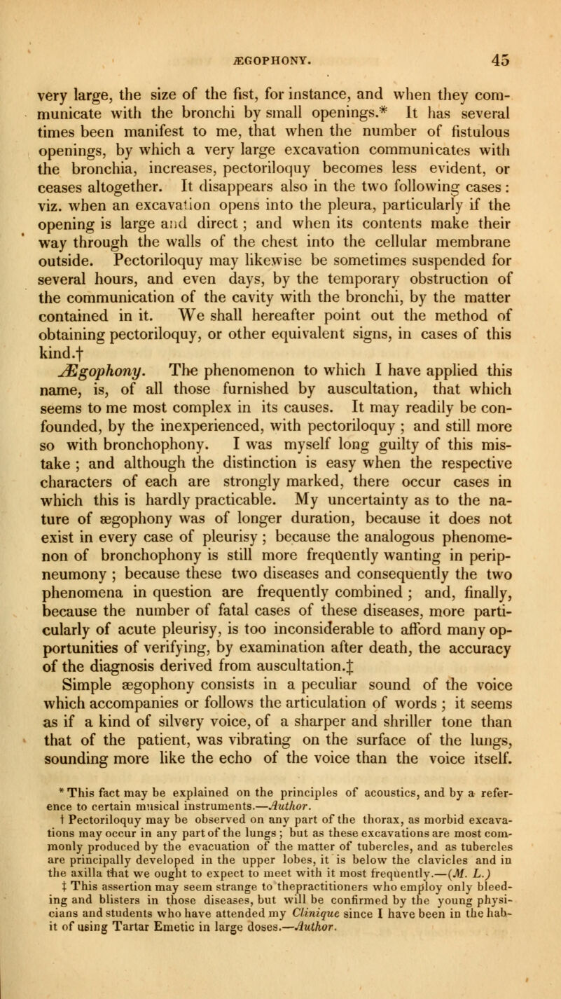 very large, the size of the fist, for instance, and when they com- municate with the bronchi by small openings.* It has several times been manifest to me, that when the number of fistulous openings, by which a very large excavation communicates with the bronchia, increases, pectoriloquy becomes less evident, or ceases altogether. It disappears also in the two following cases : viz. when an excavation opens into the pleura, particularly if the opening is large and direct ; and when its contents make their way through the walls of the chest into the cellular membrane outside. Pectoriloquy may likewise be sometimes suspended for several hours, and even days, by the temporary obstruction of the communication of the cavity with the bronchi, by the matter contained in it. We shall hereafter point out the method of obtaining pectoriloquy, or other equivalent signs, in cases of this kind.f JEgophony. The phenomenon to which I have applied this name, is, of all those furnished by auscultation, that which seems to me most complex in its causes. It may readily be con- founded, by the inexperienced, with pectoriloquy ; and still more so with bronchophony. I was myself long guilty of this mis- take ; and although the distinction is easy when the respective characters of each are strongly marked, there occur cases in which this is hardly practicable. My uncertainty as to the na- ture of segophony was of longer duration, because it does not exist in every case of pleurisy ; because the analogous phenome- non of bronchophony is still more frequently wanting in perip- neumony ; because these two diseases and consequently the two phenomena in question are frequently combined ; and, finally, because the number of fatal cases of these diseases, more parti- cularly of acute pleurisy, is too inconsiderable to afford many op- portunities of verifying, by examination after death, the accuracy of the diagnosis derived from auscultation.J Simple aegophony consists in a peculiar sound of the voice which accompanies or follows the articulation of words ; it seems as if a kind of silvery voice, of a sharper and shriller tone than that of the patient, was vibrating on the surface of the lungs, sounding more like the echo of the voice than the voice itself. * This fact may be explained on the principles of acoustics, and by a refer- ence to certain musical instruments.—Author. t Pectoriloquy may be observed on any part of the thorax, as morbid excava- tions may occur in any part of the lungs ; but as these excavations are most com- monly produced by the evacuation of the matter of tubercles, and as tubercles are principally developed in the upper lobes, it is below the clavicles and in the axilla that we ought to expect to meet with it most frequently.—(M. L.) t This assertion may seem strange to thepractitioners who employ only bleed- ing and blisters in those diseases, but will be confirmed by the young physi- cians and students who have attended my Clinique since I have been in the hab- it of using Tartar Emetic in large doses.—Author.