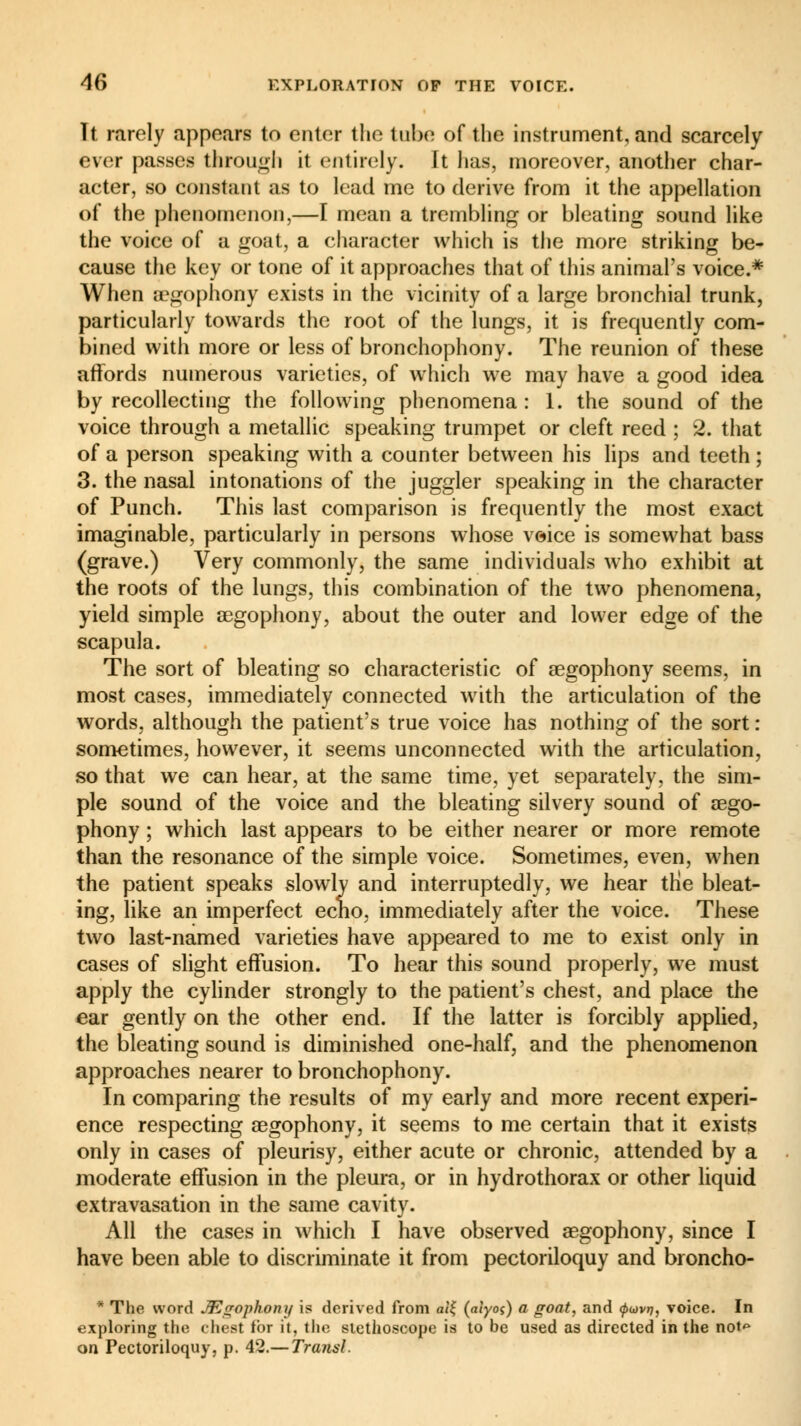 Tt rarely appears to enter the tube of the instrument, and scarcely ever passes through it entirely. It has, moreover, another char- acter, so constant as to lead me to derive from it the appellation of the phenomenon,—I mean a trembling or bleating sound like the voice of a goat, a character which is the more striking be- cause the key or tone of it approaches that of this animal's voice.* When aegophony exists in the vicinity of a large bronchial trunk, particularly towards the root of the lungs, it is frequently com- bined with more or less of bronchophony. The reunion of these affords numerous varieties, of which we may have a good idea by recollecting the following phenomena: 1. the sound of the voice through a metallic speaking trumpet or cleft reed ; 2. that of a person speaking with a counter between his lips and teeth ; 3. the nasal intonations of the juggler speaking in the character of Punch. This last comparison is frequently the most exact imaginable, particularly in persons whose voice is somewhat bass (grave.) Very commonly, the same individuals who exhibit at the roots of the lungs, this combination of the two phenomena, yield simple aegophony, about the outer and lower edge of the scapula. The sort of bleating so characteristic of aegophony seems, in most cases, immediately connected with the articulation of the words, although the patient's true voice has nothing of the sort : sometimes, however, it seems unconnected with the articulation, so that we can hear, at the same time, yet separately, the sim- ple sound of the voice and the bleating silvery sound of aego- phony ; which last appears to be either nearer or more remote than the resonance of the simple voice. Sometimes, even, when the patient speaks slowly and interruptedly, we hear the bleat- ing, like an imperfect echo, immediately after the voice. These two last-named varieties have appeared to me to exist only in cases of slight effusion. To hear this sound properly, we must apply the cylinder strongly to the patient's chest, and place the ear gently on the other end. If the latter is forcibly applied, the bleating sound is diminished one-half, and the phenomenon approaches nearer to bronchophony. In comparing the results of my early and more recent experi- ence respecting aegophony, it seems to me certain that it exists only in cases of pleurisy, either acute or chronic, attended by a moderate effusion in the pleura, or in hydrothorax or other liquid extravasation in the same cavity. All the cases in which I have observed aegophony, since I have been able to discriminate it from pectoriloquy and broncho- * The word JEçrophony is derived from ali; (alyos) a goat, and ^«vrç, voice. In exploring the chest for it, the stethoscope is to be used as directed in the not<> on Pectoriloquy, p. 42.— Transi.