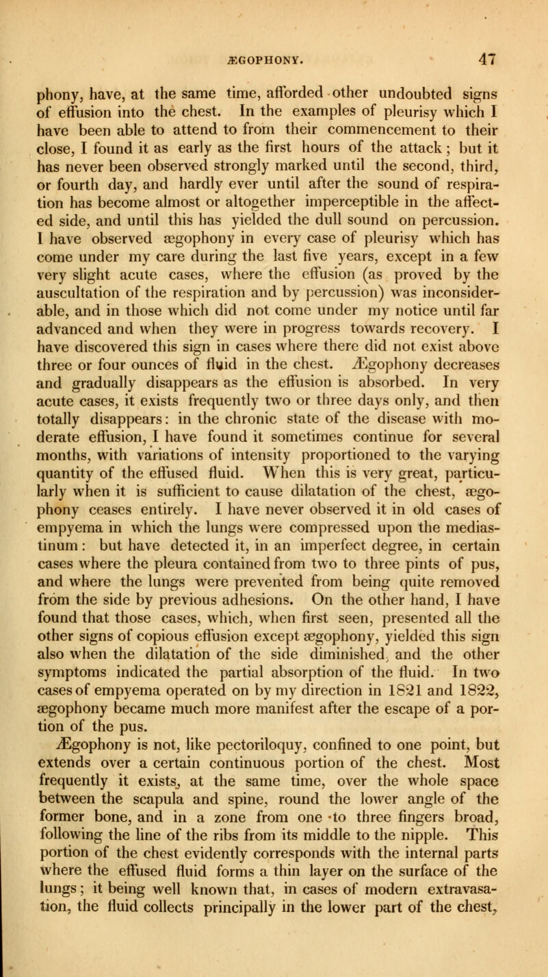 phony, have, at the same time, afforded other undoubted signs of effusion into the chest. In the examples of pleurisy which I have been able to attend to from their commencement to their close, I found it as early as the first hours of the attack ; but it has never been observed strongly marked until the second, third, or fourth day, and hardly ever until after the sound of respira- tion has become almost or altogether imperceptible in the affect- ed side, and until this has yielded the dull sound on percussion. I have observed œgophony in every case of pleurisy which has come under my care during the last five years, except in a few very slight acute cases, where the effusion (as proved by the auscultation of the respiration and by percussion) was inconsider- able, and in those which did not come under my notice until far advanced and when they were in progress towards recovery. I have discovered this sign in cases where there did not exist above three or four ounces of fluid in the chest. ^Egophony decreases and gradually disappears as the effusion is absorbed. In very acute cases, it exists frequently two or three days only, and then totally disappears : in the chronic state of the disease with mo- derate effusion, I have found it sometimes continue for several months, with variations of intensity proportioned to the varying quantity of the effused fluid. When this is very great, particu- larly when it is sufficient to cause dilatation of the chest, aego- phony ceases entirely. I have never observed it in old cases of empyema in which the lungs were compressed upon the medias- tinum : but have detected it, in an imperfect degree, in certain cases where the pleura contained from two to three pints of pus, and where the lungs were prevented from being quite removed from the side by previous adhesions. On the other hand, I have found that those cases, which, when first seen, presented all the other signs of copious effusion except gegophony, yielded this sign also when the dilatation of the side diminished, and the other symptoms indicated the partial absorption of the fluid. In two cases of empyema operated on by my direction in 1821 and 1822, aegophony became much more manifest after the escape of a por- tion of the pus. iEgophony is not, like pectoriloquy, confined to one point, but extends over a certain continuous portion of the chest. Most frequently it exists, at the same time, over the whole space between the scapula and spine, round the lower angle of the former bone, and in a zone from one -to three fingers broad, following the line of the ribs from its middle to the nipple. This portion of the chest evidently corresponds with the internal parts where the effused fluid forms a thin layer on the surface of the lungs ; it being well known that, in cases of modern extravasa- tion, the fluid collects principally in the lower part of the chest,