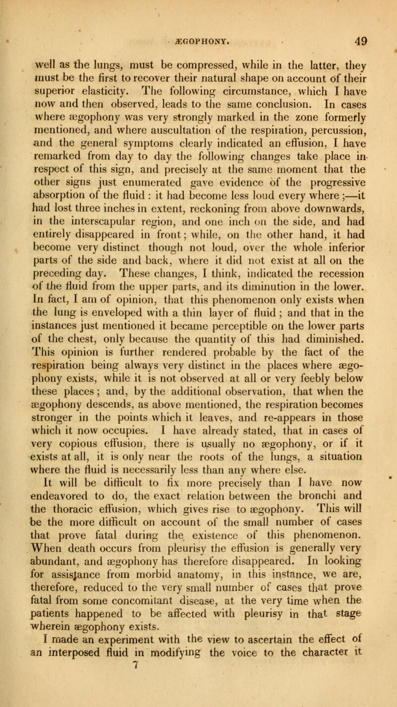 well as the lungs, must be compressed, while in the latter, they must be the first to recover their natural shape on account of their superior elasticity. The following circumstance, which I have now and then observed, leads to the same conclusion. In cases where asgophony was very strongly marked in the zone formerly mentioned, and where auscultation of the respiration, percussion, and the general symptoms clearly indicated an effusion, I have remarked from day to day the following changes take place in respect of this sign, and precisely at the same moment that the other signs just enumerated gave evidence of the progressive absorption of the fluid : it had become less loud every where ;—it had lost three inches in extent, reckoning from above downwards, in the interscapular region, and one inch on the side, and had entirely disappeared in front ; while, on the other hand, it had become very distinct though not loud, over the whole inferior parts of the side and back, where it did not exist at all on the preceding day. These changes, I think, indicated the recession of the fluid from the upper parts, and its diminution in the lower. In fact, I am of opinion, that this phenomenon only exists when the lung is enveloped with a thin layer of fluid ; and that in the instances just mentioned it became perceptible on the lower parts of the chest, only because the quantity of this had diminished. This opinion is further rendered probable by the fact of the respiration being always very distinct in the places where asgo- phony exists, while it is not observed at all or very feebly below these places ; and, by the additional observation, that when the asgophony descends, as above mentioned, the respiration becomes stronger in the points which it leaves, and re-appears in those which it now occupies. I have already stated, that in cases of very copious effusion, there is usually no asgophony, or if it exists at all, it is only near the roots of the lungs, a situation where the fluid is necessarily less than any where else. It will be difficult to fix more precisely than I have now endeavored to do, the exact relation between the bronchi and the thoracic effusion, which gives rise to asgophony. This will be the more difficult on account of the small number of cases that prove fatal during the existence of this phenomenon. When death occurs from pleurisy the effusion is generally very abundant, and asgophony has therefore disappeared. In looking for assistance from morbid anatomy, in this instance, we are, therefore, reduced to the very small number of cases that prove fatal from some concomitant disease, at the very time when the patients happened to be affected with pleurisy in that stage wherein asgophony exists. I made an experiment with the view to ascertain the effect of an interposed fluid in modifying the voice to the character it 7