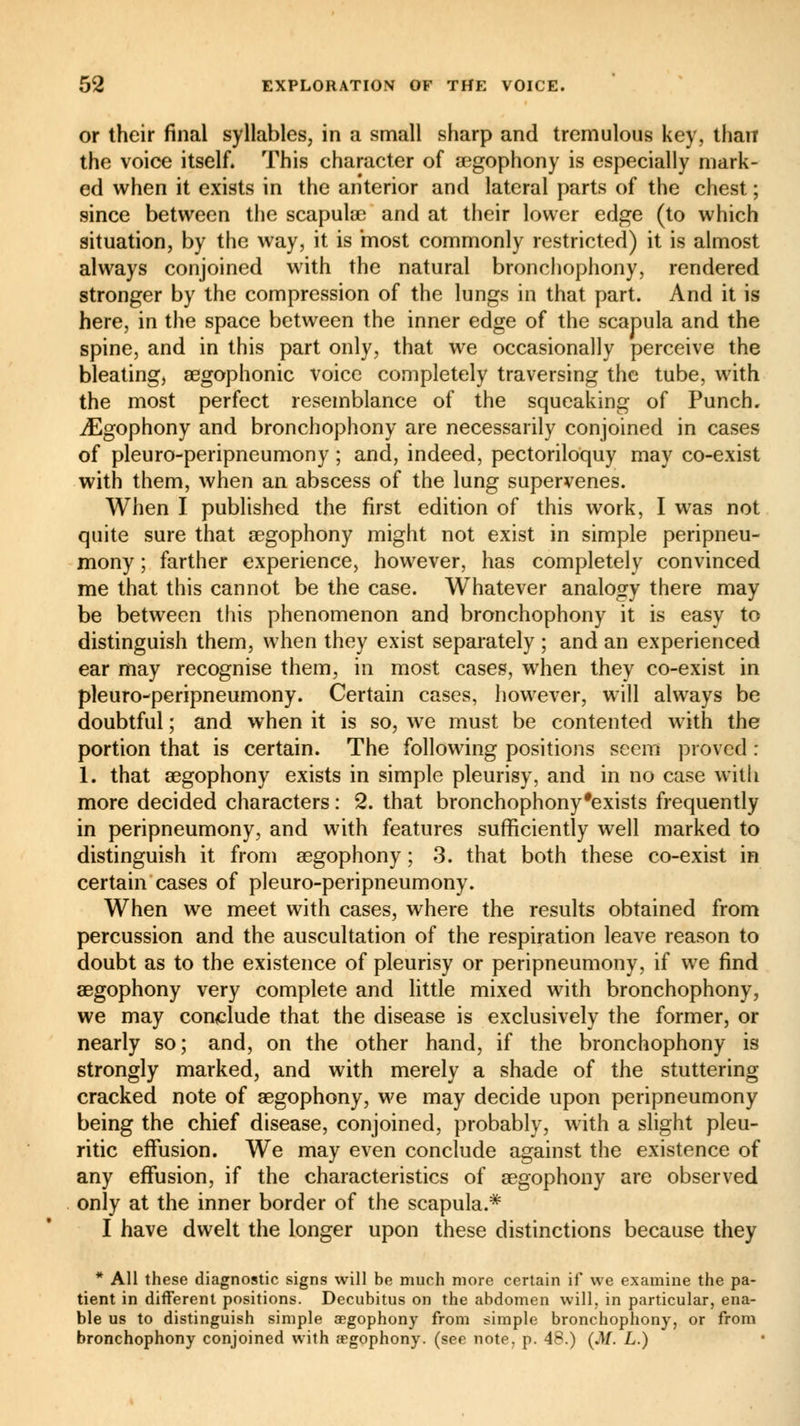 or their final syllables, in a small sharp and tremulous key, than the voice itself. This character of aegophony is especially mark- ed when it exists in the anterior and lateral parts of the chest ; since between the scapulae and at their lower edge (to which situation, by the way, it is most commonly restricted) it is almost always conjoined with the natural bronchophony, rendered stronger by the compression of the lungs in that part. And it is here, in the space between the inner edge of the scapula and the spine, and in this part only, that we occasionally perceive the bleating, aegophonic voice completely traversing the tube, with the most perfect resemblance of the squeaking of Punch. ^Egophony and bronchophony are necessarily conjoined in cases of pleuro-peripneumony ; and, indeed, pectoriloquy may co-exist with them, when an abscess of the lung supervenes. When I published the first edition of this work, I was not quite sure that aegophony might not exist in simple peripneu- mony ; farther experience, however, has completely convinced me that this cannot be the case. Whatever analogy there may be between this phenomenon and bronchophony it is easy to distinguish them, when they exist separately ; and an experienced ear may recognise them, in most cases, when they co-exist in pleuro-peripneumony. Certain cases, however, will always be doubtful ; and when it is so, we must be contented with the portion that is certain. The following positions seem proved : 1. that aegophony exists in simple pleurisy, and in no case with more decided characters : 2. that bronchophony'exists frequently in peripneumony, and with features sufficiently well marked to distinguish it from aegophony ; 3. that both these co-exist in certain cases of pleuro-peripneumony. When we meet with cases, where the results obtained from percussion and the auscultation of the respiration leave reason to doubt as to the existence of pleurisy or peripneumony, if we find aegophony very complete and little mixed with bronchophony, we may conclude that the disease is exclusively the former, or nearly so; and, on the other hand, if the bronchophony is strongly marked, and with merely a shade of the stuttering cracked note of aegophony, we may decide upon peripneumony being the chief disease, conjoined, probably, with a slight pleu- ritic effusion. We may even conclude against the existence of any effusion, if the characteristics of aegophony are observed only at the inner border of the scapula.* I have dwelt the longer upon these distinctions because they * All these diagnostic signs will be much more certain if we examine the pa- tient in different positions. Decubitus on the abdomen will, in particular, ena- ble us to distinguish simple aegophony from simple bronchophony, or from bronchophony conjoined with aegophony. (see note. p. 48.) (M. L.)