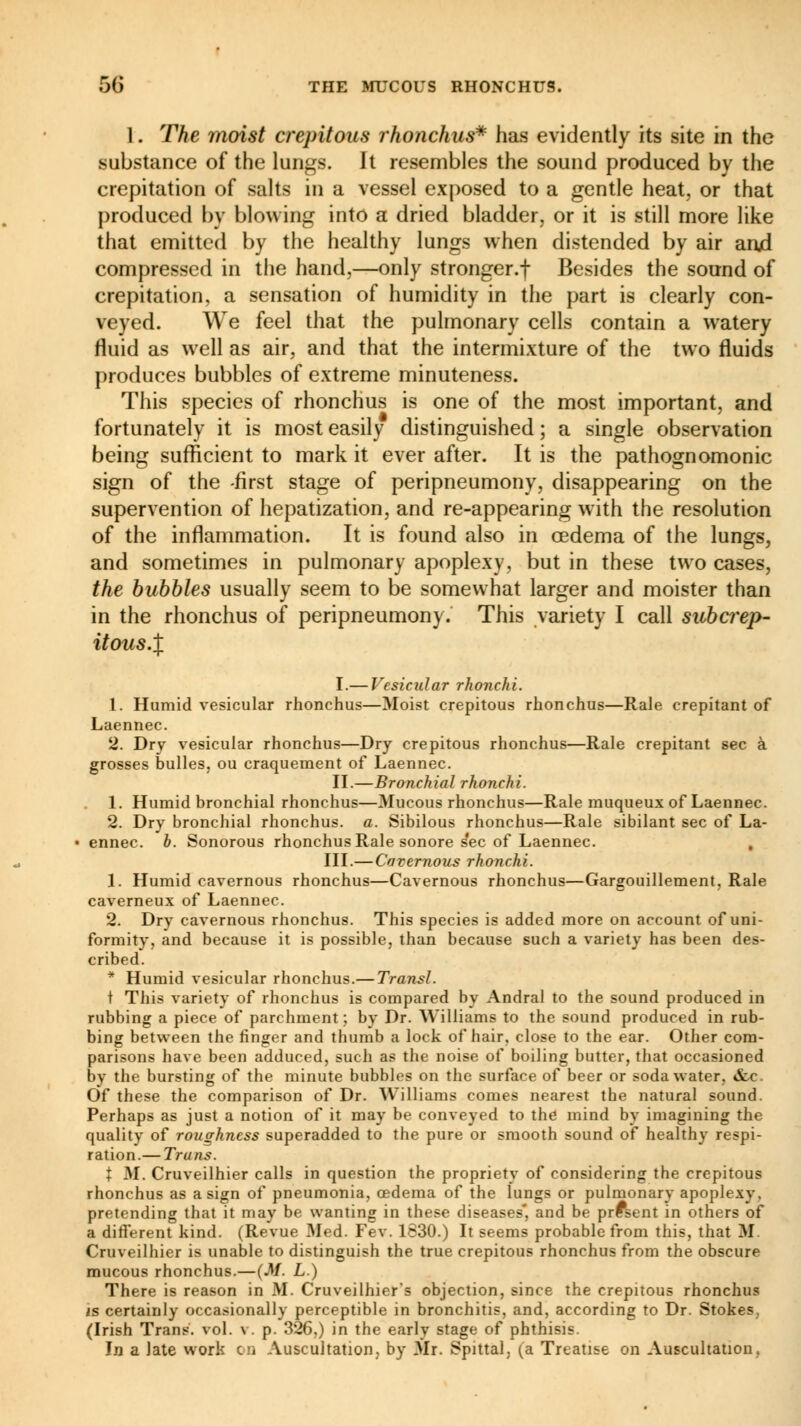 1. The moist crepitans rhonchus* has evidently its site in the substance of the lungs. It resembles the sound produced by the crepitation of salts in a vessel exposed to a gentle heat, or that produced by blowing into a dried bladder, or it is still more like that emitted by the healthy lungs when distended by air anjd compressed in the hand,—only stronger.f Besides the sound of crepitation, a sensation of humidity in the part is clearly con- veyed. We feel that the pulmonary cells contain a watery fluid as well as air, and that the intermixture of the two fluids produces bubbles of extreme minuteness. This species of rhonchus is one of the most important, and fortunately it is most easily distinguished ; a single observation being sufficient to mark it ever after. It is the pathognomonic sign of the -first stage of peripneumony, disappearing on the supervention of hepatization, and re-appearing with the resolution of the inflammation. It is found also in oedema of the lungs, and sometimes in pulmonary apoplexy, but in these two cases, the bubbles usually seem to be somewhat larger and moister than in the rhonchus of peripneumony. This variety I call subcrep- itous.% I.— Vesicular rhonchi. 1. Humid vesicular rhonchus—Moist crepitous rhonchus—Rale crepitant of Laennec. 2. Dry vesicular rhonchus—Dry crepitous rhonchus—Rale crepitant sec à grosses bulles, ou craquement of Laennec. II.—Bronchial rhonchi. 1. Humid bronchial rhonchus—Mucous rhonchus—Rale muqueux of Laennec. 2. Dry bronchial rhonchus. a. Sibilous rhonchus—Rale sibilant sec of La- ennec. b. Sonorous rhonchus Rale sonore s'ec of Laennec. III.— Cavernous rhonchi. 1. Humid cavernous rhonchus—Cavernous rhonchus—Gargouillement, Rale caverneux of Laennec. 2. Dry cavernous rhonchus. This species is added more on account of uni- formity, and because it is possible, than because such a variety has been des- cribed. * Humid vesicular rhonchus.— Transi. t This variety of rhonchus is compared by Andral to the sound produced in rubbing a piece of parchment ; by Dr. Williams to the sound produced in rub- bing between the finger and thumb a lock of hair, close to the ear. Other com- parisons have been adduced, such as the noise of boiling butter, that occasioned by the bursting of the minute bubbles on the surface of beer or soda water. &c Of these the comparison of Dr. Williams comes nearest the natural sound. Perhaps as just a notion of it may be conveyed to the mind by imagining the quality of roughness superadded to the pure or smooth sound of healthy respi- ration.— Trans. t M. Cruveilhier calls in question the propriety of considering the crepitous rhonchus as a sign of pneumonia, oedema of the lungs or pulmonary apoplexy, pretending that it may be wanting in these diseases and be present in others of a different kind. (Revue Med. Few 1630.) It seems probable from this, that M. Cruveilhier is unable to distinguish the true crepitous rhonchus from the obscure mucous rhonchus.—(M. L.) There is reason in M. Cruveilhier's objection, since the crepitous rhonchus is certainly occasionally perceptible in bronchitis, and, according to Dr. Stokes. (Irish Trans, vol. v. p. 326,) in the early stage of phthisis. In a late work on Auscultation, by Mr. Spittal, (a Treatise on Auscultation.