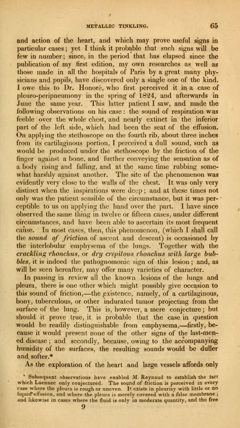 and action of the heart, and which may prove useful signs in particular cases ; yet I think it probable that such signs will be few in number; since, in the period that has elapsed since the publication of my first edition, my own researches as well as those made in all the hospitals of Paris by a great many phy- sicians and pupils, have discovered only a single one of the kind. I owe this to Dr. Honoré, who first perceived it in a case of pleuro-peripneumony in the spring of 1824, and afterwards in June the same year. This latter patient I saw, and made the following observations on his case : the sound of respiration was feeble over the whole chest, and nearly extinct in the inferior part of the left side, which had been the seat of the effusion. On applying the stethoscope on the fourth rib, about three inches from its cartilaginous portion, I perceived a dull sound, such as would be produced under the stethoscope by the friction of the finger against a bone, and further conveying the sensation as of a body rising and falling, and at the same time rubbing some- what harshly against another. The site of the phenomenon was evidently very close to the walls of the chest. It was only very distinct when the inspirations were deep ; and at these times not only was the patient sensible of the circumstance, but it was per- ceptible to us on applying the hand over the part. I have since observed the same thing in twelve or fifteen cases, under different circumstances, and have been able to ascertain its most frequent cause. In most cases, then, this phenomenon, (which I shall call the sound of friction of ascent and descent) is occasioned by the interlobular emphysema of the lungs. Together with the crackling rhonchus, or dry crépitons rhonchus with large bub- bles, it is indeed the pathognomonic sign of this lesion ; and, as will be seen hereafter, may offer many varieties of character. In passing in review all the known lesions of the lungs and pleura, there is one other which might possibly give occasion to this sound of friction,—the existence, namely, of a cartilaginous, bony, tuberculous, or other indurated tumor projecting from the surface of the lung. This is, however, a mere conjecture ; but should it prove true, it is probable that the case in question would be readily distinguishable from emphysema,—firstly, be- cause it would present none of the other signs of the last-men- ed disease ; and secondly, because, owing to the accompanying humidity of the surfaces, the resulting sounds would be duller and. softer.* As the exploration of the heart and large vessels affords only Subsequent observations have enabled M. Reynaud to establish the fact which Laennec only conjectured. The sound of friction is perceived in every case where the pleura is rough or uneven. It exists in pleurisy with little or no liquid*effusion, and where the pleura is merely covered with a false membrane ; and likewise in cases where the fluid is onlv in moderate quantity, and the free 9