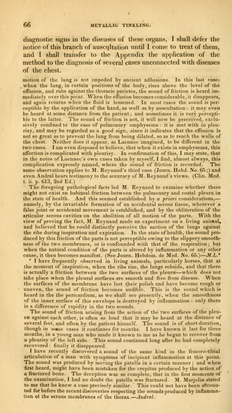 diagnostic signs in the diseases of these organs, I shall defer the notice of this branch of auscultation until I come to treat of them, and I shall transfer to the Appendix the application of the method to the diagnosis of several cases unconnected with diseases of the chest. motion of the lung is not impeded by ancient adhesions. In this last case» when the lung, in certain positions of the body, rises above the level of the effusion, and rubs against the thoracic parietes, the sound of friction is heard im- mediately over this point. When the effusion becomes considerable, it disappears, and again returns when the fluid is lessened. In most cases the sound is per- ceptible by the application of the hand, as well as by auscultation : it may even be heard at some distance from the patient ; and sometimes it is very percepti- ble to the latter. The sound of friction is not, it will now be perceived, exclu- sively confined to the case of pulmonary emphysema : it is met with in pleu- risy, and may be regarded as a good sign, since it indicates that the effusion is not so great as to prevent the lung from being dilated, so as to reach the walls of the chest. Neither does it appear, as Laennec imagined, to be different in the two cases. I am even disposed to believe, that when it exists in emphysema, this affection is complicated with pleurisy. In confirmation of this, I may state, that in the notes of Laennec's own cases taken by myself, I find, almost always, this complication expressly named, where the sound of friction is recorded. The same observation applies to M. Reynaud's third case (Journ. Hebd. No. 65;) and even Andral bears testimony to the accuracy of M. Reynaud's views. (Clin. Med. t. ii. p. 613, 2nd Ed.) The foregoing pathological facts led M. Reynaud to examine whether there might not exist an habitual friction between the pulmonary and costal pleura in the state of health. And this seemed established by a priori considerations,— namely, by the invariable formation of an accidental serous tissue, wherever a false joint or accidental movement is established, and by the obliteration of the articular serous cavities on the abolition of all motion of the parts. With the view of proving the fact, M. Reynaud made an experiment on a living aniraaL, and believed that he could distinctly perceive the motion of the lungs against the ribs during inspiration and expiration. In the state of health, the sound pro- duced by this friction of the parts is not perceptible owing to the slippery smooth- ness of the two membranes, or is confounded with that of the respiration; but when the natural condition of the parts is altered by inflammation or any other cause, it then becomes manifest. (See Journ. Hebdom. de Med. No. 65.)—M.L.* * I have frequently observed in living animals, particularly horses, that at the moment of inspiration, when the ribs rise, the lungs subside, and that there is actually a friction between the two surfaces of the pleuras—which does not take place when the pleural surfaces are smooth and free from disease. When the surfaces of the membrane have lost their polish and have become rough or uneven, the sound of friction becomes audible. This is the sound which is heard in the the pericardium, as we shall see presently, when the smoothness of the inner surface of this envelope is destroyed by inflammation : only there is a difference of rapidity in the two sounds. The sound of friction arising from the action of the two surfaces of the pleu- rae against each other, is often so loud that it may be heard at the distance of several feet, and often by the patient himself. The sound is of short duration, though in so«ne cases it continues for months. I have known it last for three months, in a young man who made it known to me as he began to recover from a pleurisy of the left side. This sound continued long after he had completely recovered : finally it disappeared. I have recently discovered a sound of the same kind in the femoro-tibial articulation of a man with symptoms of incipient inflammation at this point. The sound was produced by moving the patella in a certain manner; and when first heard, might have been mistaken for the crepitus produced by the action of a fractured bone. The deception was so complete, that in the first moments of the examination, I had no doubt the patella was fractured. M. Marjolin stated to me that he knew a case precisely similar. This could not have been accoun- ted for before the recent discoveries respecting the sounds produced by inflamma- tion of the serous membranes of the thorax.—Andral.