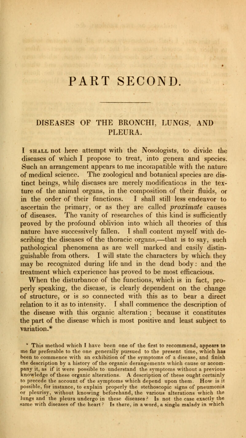 PART SECOND DISEASES OF THE BRONCHI, LUNGS, AND PLEURA. I shall not here attempt with the Nosologists, to divide the diseases of which I propose to treat, into genera and species. Such an arrangement appears to me incompatible with the nature of medical science. The zoological and botanical species are dis- tinct beings, while diseases are merely modifications in the tex- ture of the animal organs, in the composition of their fluids, or in the order of their functions. I shall still less endeavor to ascertain the primary, or as they are called proximate causes of diseases. The vanity of researches of this kind is sufficiently proved by the profound oblivion into which all theories of this nature have successively fallen. I shall content myself with de- scribing the diseases of the thoracic organs,—that is to say, such pathological phenomena as are well marked and easily distin- guishable from others. I will state the characters by which they may be recognized during life and in the dead body : and the treatment which experience has proved to be most efficacious. When the disturbance of the functions, which is in fact, pro- perly speaking, the disease, is clearly dependent on the change of structure, or is so connected with this as to bear a direct relation to it as to intensity. I shall commence the description of the disease with this organic alteration ; because it constitutes the part of the disease which is most positive and least subject to variation.* * This method which I have been one of the first to recommend, appears to me far preferable to the one generally pursued to the present time, which has been to commence with an exhibition of the symptoms of a disease, and finish the description by a history of the organic derangements which cause or accom- pany it, as if it were possible to understand the symptoms without a previous knowledge of these organic alterations. A description of these ought certainly to precede the account of the symptoms which depend upon them. How is it possible, for instance, to explain properly the stethoscopic signs of pneumonia or pleurisy, without knowing beforehand, the various alterations which the lungs and the pleura undergo in these diseases ? Is not the case exactly the same with diseases of the heart3 Is there, in a word, a single malady in which