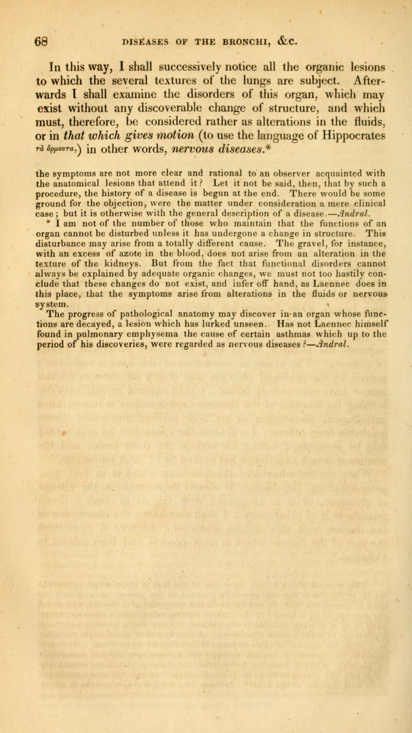In this way, I shall successively notice all the organic lesions to which the several textures of the lungs are subject. After- wards I shall examine the disorders of this organ, which may exist without any discoverable change of structure, and which must, therefore, be considered rather as alterations in the fluids, or in that which gives motion (to use the language of Hippocrates rà Spfiovra,^ in other words, nervous diseases.* the symptoms are not more clear and rational to an observer acquainted with the anatomical lesions that attend it? Let it not be said, then, that by such a procedure, the history of a disease is begun at the end. There would be some ground for the objection, were the matter under consideration a mere clinical case; but it is otherwise with the general description of a disease.—Andral. * I am not of the number of those who maintain that the functions of an organ cannot be disturbed unless it has undergone a change in structure. This disturbance may arise from a totally different cause. The gravel, for instance, with an excess of azote in the blood, does not arise from an alteration in the texture of the kidneys. But from the fact that functional disorders cannot always be explained by adequate organic changes, we must not too hastily con- clude that these changes do not exist, and infer off hand, as Laennec does in this place, that the symptoms arise from alterations in the fluids or nervous system. » The progress of pathological anatomy may discover in-an organ whose func- tions are decayed, a lesion which has lurked unseen. Has not Laennec himself found in pulmonary emphysema the cause of certain asthmas which up to the period of his discoveries, were regarded as nervous diseases ?—Andral.