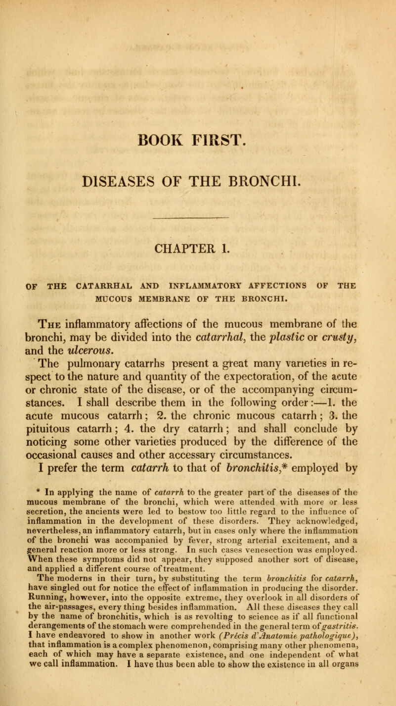 BOOK FIRST. DISEASES OF THE BRONCHI CHAPTER 1. OF THE CATARRHAL AND INFLAMMATORY AFFECTIONS OF THE MUCOUS MEMBRANE OF THE BRONCHI. The inflammatory affections of the mucous membrane of the bronchi, may be divided into the catarrhal, the plastic or crusty, and the ulcerous. The pulmonary catarrhs present a great many varieties in re- spect to the nature and quantity of the expectoration, of the acute or chronic state of the disease, or of the accompanying circum- stances. I shall describe them in the following order :—1. the acute mucous catarrh ; 2. the chronic mucous catarrh ; 3. the pituitous catarrh ; 4. the dry catarrh ; and shall conclude by noticing some other varieties produced by the difference of the occasional causes and other accessary circumstances. I prefer the term catarrh to that of bronchitis,* employed by * In applying the name of catarrh to the greater part of the diseases of the mucous membrane of the bronchi, which were attended with more or less secretion, the ancients were led to bestow too little regard to the influence of inflammation in the development of these disorders. They acknowledged, nevertheless,an inflammatory catarrh, butin cases only where the inflammation of the bronchi was accompanied by fever, strong arterial excitement, and a general reaction more or less strong. In such cases venesection was employed. When these symptoms did not appear, they supposed another sort of disease, and applied a different course of treatment. The moderns in their turn, by substituting the term bronchitis for catarrh, have singled out for notice the effect of inflammation in producing the disorder. Running, however, into the opposite extreme, they overlook in all disorders of the air-passages, every thing besides inflammation. All these diseases they call by the name of bronchitis, which is as revolting to science as if all functional derangements of the stomach were comprehended in the general term of gastritis. I have endeavored to show in another work (Précis d'Anatomie pathologique), that inflammation is a complex phenomenon, comprising many other phenomena, each of which may have a separate existence, and one independent of what we call inflammation. I have thus been able to show the existence in all organs