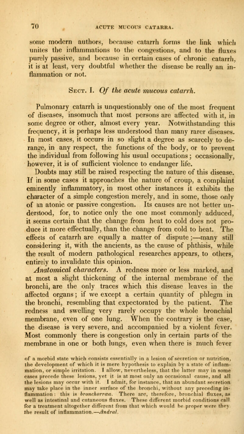 some modern authors, because catarrh forms the link which unites the inflammations to the congestions, and to the fluxes purely passive, and because in certain cases of chronic catarrh, it is at least, very doubtful whether the disease be really an in- flammation or not. Sect. I. Of the acute mucous catarrh. Pulmonary catarrh is unquestionably one of the most frequent of diseases, insomuch that most persons are affected with it, in some degree or other, almost every year. Notwithstanding this frequency, it is perhaps less understood than many rarer diseases. In most cases, it occurs in so slight a degree as scarcely to de- range, in any respect, the functions of the body, or to prevent the individual from following his usual occupations ; occasionally, however, it is of sufficient violence to endanger life. Doubts may still be raised respecting the nature of this disease. If in some cases it approaches the nature of croup, a complaint eminently inflammatory, in most other instances it exhibits the character of a simple congestion merely, and in some, those only of an atonic or passive congestion. Its causes are not better un- derstood, for, to notice only the one most commonly adduced, it seems certain that the change from heat to cold does not pro- duce it more effectually, than the change from cold to heat. The effects of catarrh are equally a matter of dispute ;—many still considering it, with the ancients, as the cause of phthisis, while the result of modern pathological researches appears, to others, entirely to invalidate this opinion. Anatomical characters. A redness more or less marked, and at most a slight thickening of the internal membrane of the bronchi, are the only traces which this disease leaves in the affected organs ; if we except a certain quantity of phlegm in the bronchi, resembling that expectorated by the patient. The redness and swelling very rarely occupy the whole bronchial membrane, even of one lung. When the contrary is the case, the disease is very severe, and accompanied by a violent fever. Most commonly there is congestion only in certain parts of the membrane in one or both lungs, even when there is much fever of a morbid state which consists essentially in a lesion of secretion or nutrition, the development of which it is mere hypothesis to explain by a state of inflam- mation, or simple irritation. I allow, nevertheless, that the latter may in some cases precede these lesions, yet it is at most only an occasional cause, and all the lesions may occur with it. I admit, for instance, that an abundant secretion may take place in the inner surface of the bronchi, without any preceding in- flammation : this is bronchorrœa. There are, therefore, bronchial fluxes, as well as intestinal and cutaneous fluxes. These different morbid conditions call for a treatment altogether different from that which would be proppr were the\ the result of inflammation.—Avdrai.