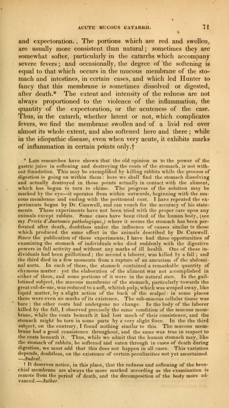 and expectoration. . The portions which are red and swollen, are usually more consistent than natural ; sometimes they are somewhat softer, particularly in the catarrhs which accompany severe fevers ; and occasionally, the degree of the softening is equal to that which occurs in the mucous membrane of the sto- mach and intestines, in certain cases, and which led Hunter to fancy that this membrane is sometimes dissolved or digested, after death.* The extent and intensity of the redness are not always proportioned to the violence of the inflammation, the quantity of the expectoration, or the acuteness of the case. Thus, in the catarrh, whether latent or not, which complicates fevers, we find the membrane swollen and of a livid red over almost its whole extent, and also softened here and there ; while in the idiopathic disease, even when very acute, it exhibits marks of inflammation in certain points only.j- * Late researches have shown that the old opinion as to the power of the gastric juice in softening and destroying the coats of the stomach, is not with- out foundation. This may be exemplified by killing rabbits while the process of digestion is going on within them : here we shall find the stomach dissolving and actually destroyed in those points actually in contact with the aliment, which has begun to turn to chime. The progress of the solution may be marked by the eye—it operates from within outwards, beginning with the mu- cous membrane and ending with the peritoneal coat. I have repeated the ex- periments began by Dr. Carswell, and can vouch for the accuracy of his state- ments. These experiments have not been tried with the proper care upon any animals except rabbits. Some cases have been cited of the human body, (see my Précis d Anatomie pathologique,) where it seems the stomach has been per- forated after death, doubtless under the influence of causes similar to those which produced the same effect in the animals described by Dr. Carswell. Since the publication of these experiments, I have had three opportunities of examining the stomach of individuals who died suddenly with the digestive powers in full activity and without any marks of ill health. One of these in- dividuals had been guillotined ; the second a laborer, was killed by a fall ; and the third died in a few moments from a rupture of an aneurism of the abdomi- nal aorta. In each of these, the stomach contained a remarkable quantity of chymous matter : yet the elaboration of the aliment was not accomplished in either of them, and some portions of it were in the natural sta!e. In the guil- lotined subject, the mucous membrane of the stomach, particularly towards the great cul-de-sac, was reduced to a soft, whitish pulp, which was scraped away, like liquid matter, by a slight action of the back of the scalpel : in some places there were even no marks of its existence. The sub-mucous cellular tissue was bare ; the other coats had undergone no change. In the body of the laborer killed by the fall, I observed precisely the same condition of the mucous mem- brane, while the coats beneath it had lost much of their consistence, and the stomach might be torn in some parts by a very slight force. In the the third subject, on the contrary, I found nothing similar to this. The mucous mem- brane had a good consistence throughout, and the same was true in respect to the coats beneath it. Thus, while we admit that the human stomach may, like the stomach of rabbits, be softened and eaten through in cases of death during digestion, we must add that this does not happen in all cases. This variation depends, doubtless, on the existence of certain peculiarities not yet ascertained. —Andral. t It deserves notice, in this place, that the redness and softening of the bron- chial membrane are always the more marked according as the examination is remote from the period of death, and the decomposition of the body more ad- vanced.—Author.