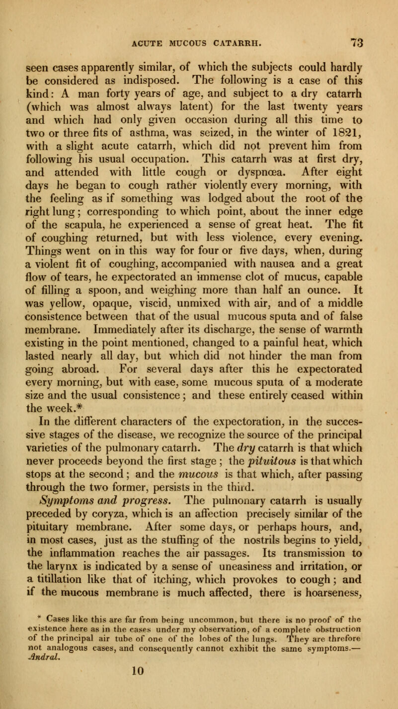 seen cases apparently similar, of which the subjects could hardly be considered as indisposed. The following is a case of this kind : A man forty years of age, and subject to a dry catarrh (which was almost always latent) for the last twenty years and which had only given occasion during all this time to two or three fits of asthma, was seized, in the winter of 1821, with a slight acute catarrh, which did not prevent him from following his usual occupation. This catarrh was at first dry, and attended with little cough or dyspnoea. After eight days he began to cough rather violently every morning, with the feeling as if something was lodged about the root of the right lung ; corresponding to which point, about the inner edge of the scapula, he experienced a sense of great heat. The fit of coughing returned, but with less violence, every evening. Things went on in this way for four or five days, when, during a violent fit of coughing, accompanied with nausea and a great flow of tears, he expectorated an immense clot of mucus, capable of filling a spoon, and weighing more than half an ounce. It was yellow, opaque, viscid, unmixed with air, and of a middle consistence between that of the usual mucous sputa and of false membrane. Immediately after its discharge, the sense of warmth existing in the point mentioned, changed to a painful heat, which lasted nearly all day, but which did not hinder the man from going abroad. For several days after this he expectorated every morning, but with ease, some mucous sputa of a moderate size and the usual consistence ; and these entirely ceased within the week.* In the different characters of the expectoration, in the succes- sive stages of the disease, we recognize the source of the principal varieties of the pulmonary catarrh. The dry catarrh is that which never proceeds beyond the first stage ; the pituitous is that which stops at the second ; and the mucous is that which, after passing through the two former, persists in the third. Symptoms and progress. The pulmonary catarrh is usually preceded by coryza, which is an affection precisely similar of the pituitary membrane. After some days, or perhaps hours, and, in most cases, just as the stuffing of the nostrils begins to yield, the inflammation reaches the air passages. Its transmission to the larynx is indicated by a sense of uneasiness and irritation, or a titillation like that of itching, which provokes to cough ; and if the mucous membrane is much affected, there is hoarseness, Cases like this are far from being uncommon, but there is no proof of the existence here as in the cases under my observation, of a complete obstruction of the principal air tube of one of the lobes of the lungs. They are threfore not analogous cases, and consequently cannot exhibit the same symptoms.— AndraL. 10