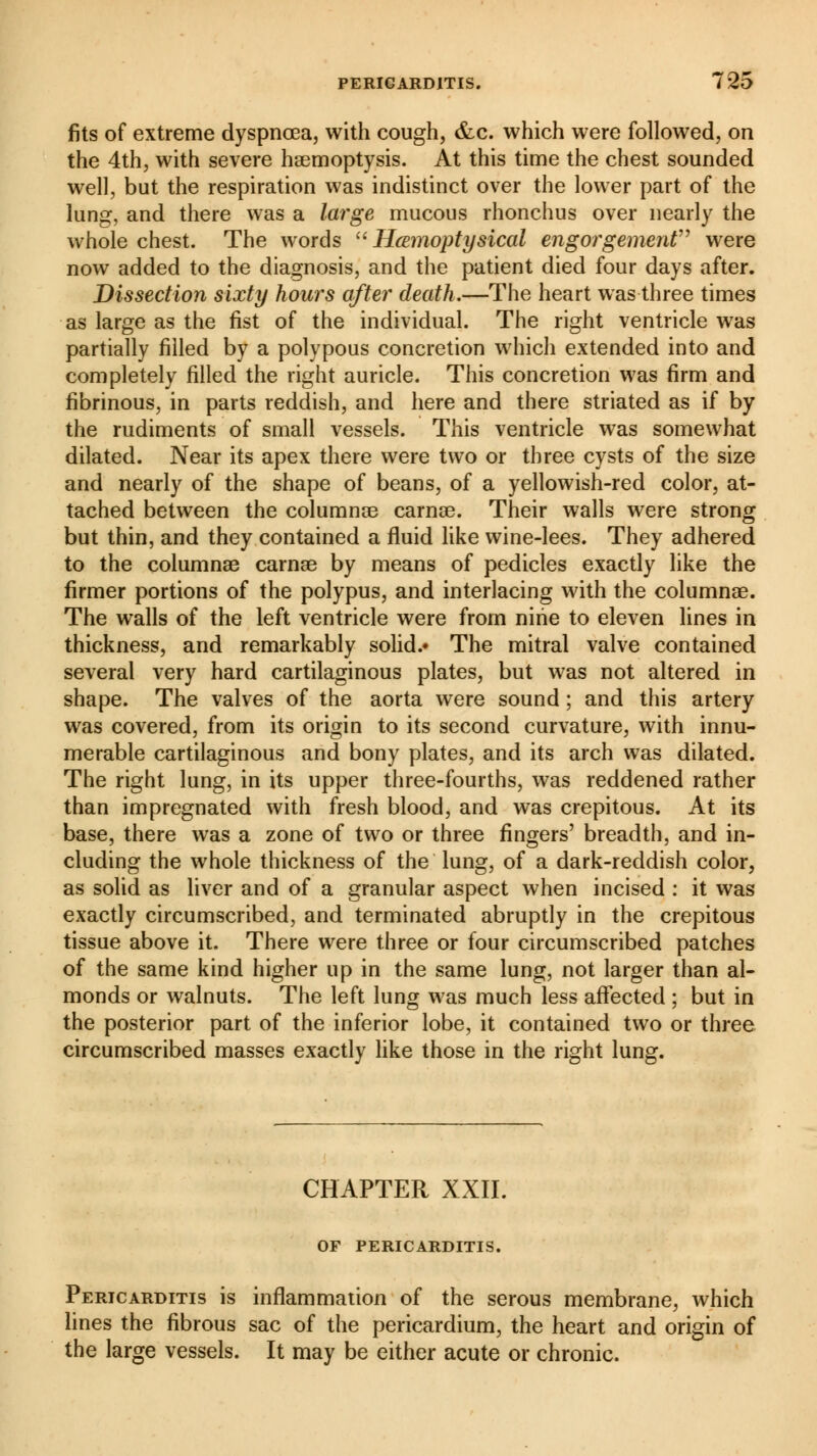 fits of extreme dyspnoea, with cough, &c. which were followed, on the 4th, with severe haemoptysis. At this time the chest sounded well, but the respiration was indistinct over the lower part of the lung, and there was a large mucous rhonchus over nearly the whole chest. The words Hœmoptysical engorgement were now added to the diagnosis, and the patient died four days after. Dissection sixty hours after death.—The heart was three times as large as the fist of the individual. The right ventricle was partially filled by a polypous concretion which extended into and completely filled the right auricle. This concretion was firm and fibrinous, in parts reddish, and here and there striated as if by the rudiments of small vessels. This ventricle was somewhat dilated. Near its apex there were two or three cysts of the size and nearly of the shape of beans, of a yellowish-red color, at- tached between the columnae carnae. Their walls were strong but thin, and they contained a fluid like wine-lees. They adhered to the columnae carnae by means of pedicles exactly like the firmer portions of the polypus, and interlacing with the columnae. The walls of the left ventricle were from nine to eleven lines in thickness, and remarkably solid.* The mitral valve contained several very hard cartilaginous plates, but was not altered in shape. The valves of the aorta were sound ; and this artery was covered, from its origin to its second curvature, with innu- merable cartilaginous and bony plates, and its arch was dilated. The right lung, in its upper three-fourths, was reddened rather than impregnated with fresh blood, and was crepitous. At its base, there was a zone of two or three fingers' breadth, and in- cluding the whole thickness of the lung, of a dark-reddish color, as solid as liver and of a granular aspect when incised : it was exactly circumscribed, and terminated abruptly in the crepitous tissue above it. There were three or four circumscribed patches of the same kind higher up in the same lung, not larger than al- monds or walnuts. The left lung was much less affected ; but in the posterior part of the inferior lobe, it contained two or three circumscribed masses exactly like those in the right lung. CHAPTER XXII. OF PERICARDITIS. Pericarditis is inflammation of the serous membrane, which lines the fibrous sac of the pericardium, the heart and origin of the large vessels. It may be either acute or chronic.
