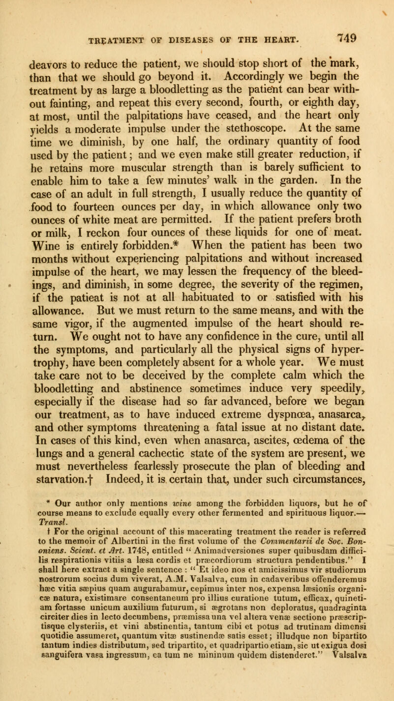 deavors to reduce the patient, we should stop short of the mark, than that we should go beyond it. Accordingly we begin the treatment by as large a bloodletting as the patietit can bear with- out fainting, and repeat this every second, fourth, or eighth day, at most, until the palpitations have ceased, and the heart only yields a moderate impulse under the stethoscope. At the same time we diminish, by one half, the ordinary quantity of food used by the patient ; and we even make still greater reduction, if he retains more muscular strength than is barely sufficient to enable him to take a few minutes' walk in the garden. In the case of an adult in full strength, I usually reduce the quantity of food to fourteen ounces per day, in which allowance only two ounces of white meat are permitted. If the patient prefers broth or milk, I reckon four ounces of these liquids for one of meat. Wine is entirely forbidden.* When the patient has been two months without experiencing palpitations and without increased impulse of the heart, we may lessen the frequency of the bleed- ings, and diminish, in some degree, the severity of the regimen, if the patieat is not at all habituated to or satisfied with his allowance. But we must return to the same means, and with the same vigor, if the augmented impulse of the heart should re- turn. We ought not to have any confidence in the cure, until all the symptoms, and particularly all the physical signs of hyper- trophy, have been completely absent for a whole year. We must take care not to be deceived by the complete calm which the bloodletting and abstinence sometimes induce very speedily ? especially if the disease had so far advanced, before we began our treatment, as to have induced extreme dyspnœa, anasarca,, and other symptoms threatening a fatal issue at no distant date. In cases of this kind, even when anasarca, ascites, oedema of the lungs and a general cachectic state of the system are present, we must nevertheless fearlessly prosecute the plan of bleeding and starvation»! Indeed, it is certain that, under such circumstances, * Our author only mentions wine among the forbidden liquors, but he of course means to exclude equally every other fermented and spirituous liquor.— Transi. t For the original account of this macerating treatment the reader is referred to the memoir of Albertini in the first volume of the Commentarii de Soc. Bon- aniens. Scient, et Art. 1748, entitled Animadversiones super quibusdam diffici- lis respirationis vitiis a laesa cordis et prœcordiorum structura pendentibus. I shall here extract a single sentence : Et ideo nos et amicissimus vir studiorum nostrorum socius dum viverat, A.M. Valsalva, cum in cadaveribus offenderemus hœc vitia saepius quam augurabamur, cepimus inter nos, expensa laesionis organi- cœ natura, existimare consentaneum pro illius curatione tutum, efficax, quineti- am fortasse unicum auxilium futurum, si aegrotans non deploratus, quadraginta circiterdies in lecto decumbens, praemissauna vel altera venae sectione praescrip- tisque clysteriis, et vini abstinentia, tantum cibi et potus ad trutinam dimensi quotidie assumeret, quantum vitœ sustinendae satis esset ; illudque non bipartito tantum indies distributum, sed tripartito, et quadripartioetiam,sic utexigua dosi eanguifera vasa ingressum, ca turn ne mininum quidem distenderet. Valsalva